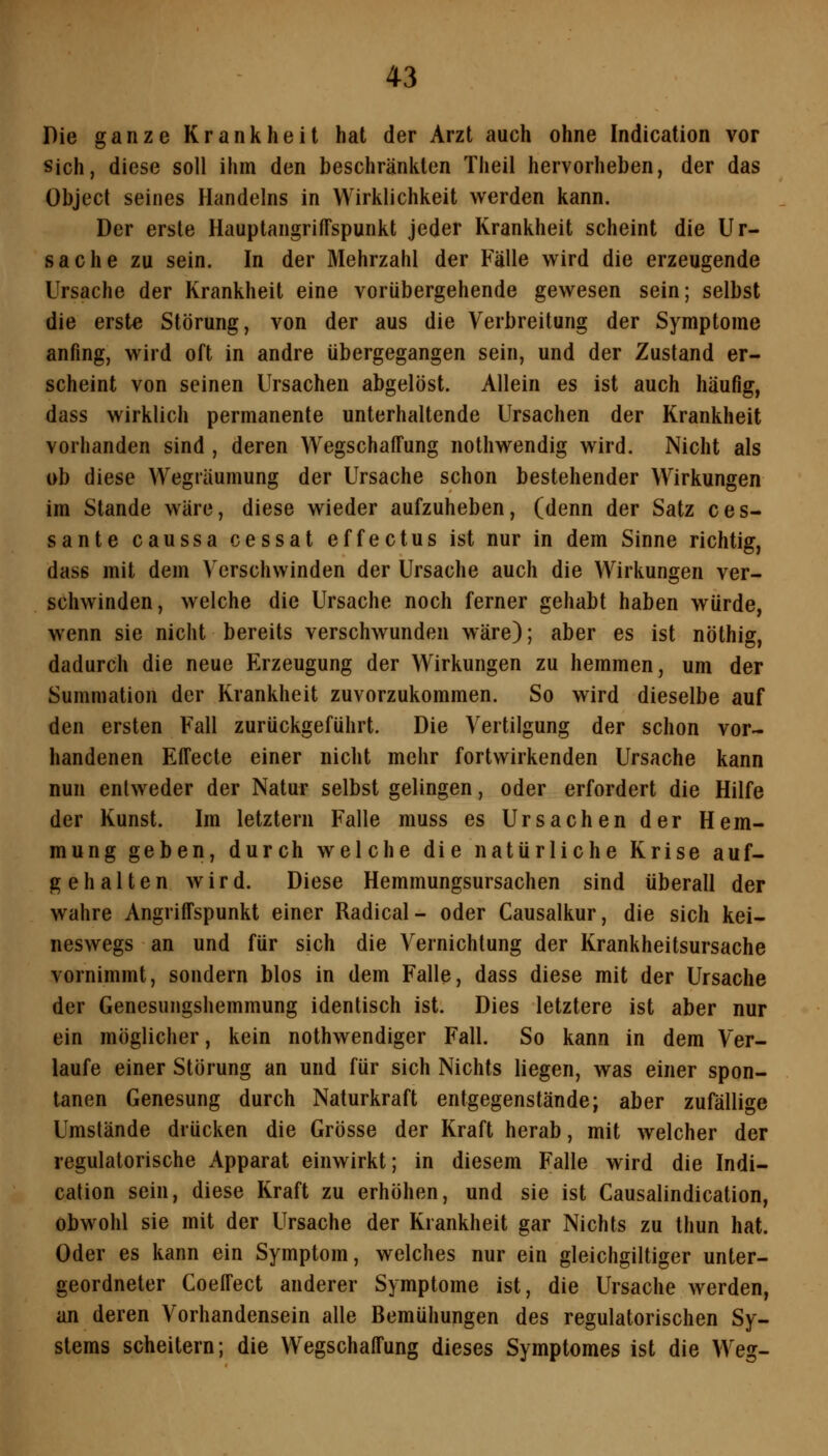 Die ganze Krankheit hat der Arzt auch ohne Indication vor Sich, diese soll ihm den beschränkten Theil hervorheben, der das Object seines Handelns in Wirklichkeit werden kann. Der erste HauptangrifTspunkt jeder Krankheit scheint die Ur- sache zu sein. In der Mehrzahl der Fälle wird die erzeugende Ursache der Krankheit eine vorübergehende gewesen sein; selbst die erste Störung, von der aus die Verbreitung der Symptome anfing, wird oft in andre übergegangen sein, und der Zustand er- scheint von seinen Ursachen abgelöst. Allein es ist auch häufig, dass wirklich permanente unterhaltende Ursachen der Krankheit vorhanden sind , deren WegschafTung nothwendig wird. Nicht als ob diese Wegräumung der Ursache schon bestehender Wirkungen im Stande wäre, diese wieder aufzuheben, (denn der Satz ces- sante caussa cessat effectus ist nur in dem Sinne richtig, dass mit dem Verschwinden der Ursache auch die Wirkungen ver- schwinden, welche die Ursache noch ferner gehabt haben würde, wenn sie nicht bereits verschwunden wäre); aber es ist nöthig, dadurch die neue Erzeugung der Wirkungen zu hemmen, um der Summation der Krankheit zuvorzukommen. So wird dieselbe auf den ersten Fall zurückgeführt. Die Vertilgung der schon vor- handenen Effecte einer nicht mehr fortwirkenden Ursache kann nun entweder der Natur selbst gelingen, oder erfordert die Hilfe der Kunst. Im letztern Falle muss es Ursachen der Hem- mung geben, durch welche die natürliche Krise auf- gehalten wird. Diese Hemmungsursachen sind überall der wahre Angriffspunkt einer Radical- oder Causalkur, die sich kei- neswegs an und für sich die Vernichtung der Krankheitsursache vornimmt, sondern blos in dem Falle, dass diese mit der Ursache der Genesungshemmung identisch ist. Dies letztere ist aber nur ein möglicher, kein nothwendiger Fall. So kann in dem Ver- laufe einer Störung an und für sich Nichts liegen, was einer spon- tanen Genesung durch Naturkraft entgegenstände; aber zufällige Umstände drücken die Grösse der Kraft herab, mit welcher der regulatorische Apparat einwirkt; in diesem Falle wird die Indi- cation sein, diese Kraft zu erhöhen, und sie ist Causalindication, obwohl sie mit der Ursache der Krankheit gar Nichts zu thun hat. Oder es kann ein Symptom, welches nur ein gleichgiltiger unter- geordneter CoelTect anderer Symptome ist, die Ursache werden, an deren Vorhandensein alle Bemühungen des regulatorischen Sy- stems scheitern; die Wegschaifung dieses Symptomes ist die Weg-