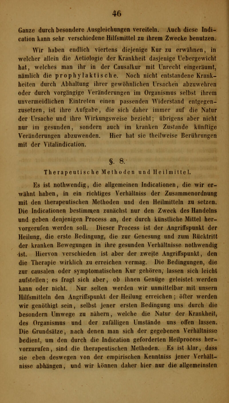 Ganze durch besondere Ausgleichungen vereiteln. Auch diese Indi- cation kann sehr verschiedene Hilfsmittel zu ihrem Zwecke benutzen. Wir haben endlich viertens diejenige Kur zu erwähnen, in welcher allein die Aetiologie der Krankheit dasjenige Uebergewicht hat, welches man ihr in der Causalkur mit Unrecht eingeräumt, nämlich die prophylaktische. Noch nicht entstandene Krank- heiten durch Abhaltung ihrer gewöhnlichen Ursachen abzuwehren oder durch vorgängige Veränderungen im Organismus selbst ihrem unvermeidlichen Eintreten einen passenden Widerstand entgegen- zusetzen, ist ihre Aufgabe, die sich daher immer auf die Natur der Ursache und ihre Wirkungsweise bezieht; übrigens aber nicht nur im gesunden, sondern auch im kranken Zustande künftige Veränderungen abzuAvenden. Hier hat sie theilweise Berührungen mit der Vitalindication. §. 8. Therapeutische Methoden und Heilmittel. Es ist nothwendig, die allgemeinen Indicationen, die wir er- wähnt haben, in ein richtiges Verhältniss der Zusammenordnung mit den therapeutischen Methoden und den Heilmitteln zu setzen. Die Indicationen bestimmten zunächst nur den Zweck des Handelns und geben denjenigen Process an, der durch künstliche Mittel her- vorgerufen werden soll. Dieser Process ist der Angriffspunkt der Heilung, die erste Bedingung, die zur Genesung und zum Bücktritt der kranken Bewegungen in ihre gesunden Verhältnisse nothwendig •ist. Hiervon verschieden ist aber der zweite Angriffspunkt, den die Therapie wirklich zu erreichen vermag. Die Bedingungen, die zur causalen oder symptomatischen Kur gehören, lassen sich leicht aufstellen; es fragt sich aber, ob ihnen Genüge geleistet werden kann oder nicht. Nur selten werden wir unmittelbar mit unseni Hilfsmitteln den Angriffspunkt der Heilung erreichen ; öfter werden wir genöthigt sein, selbst jener ersten Bedingung uns durch die besondern Umwege zu nähern, welche die Natur der Krankheit, des Organismus und der zufälligen Umstände uns offen lassen. Die Grundsätze, nach denen man sich der gegebenen Verhältnisse bedient, um den durch die Indication geforderten Heilprocess her- vorzurufen, sind die therapeutischen Methoden. Es ist klar, dass sie eben deswegen von der empirischen Kenntniss jener Verhält- nisse abhängen, und wir können daher hier nur die allgemeinsten