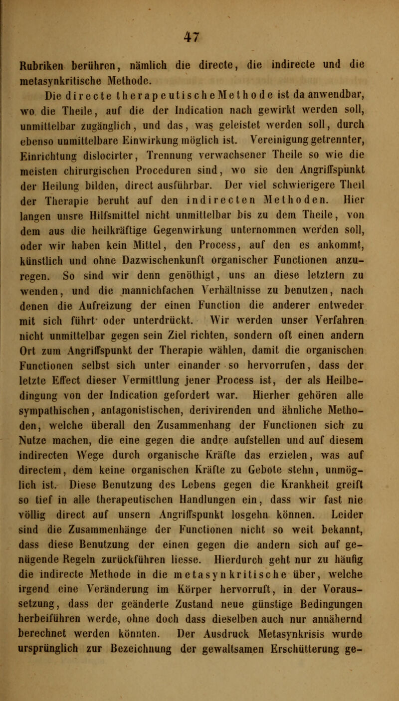 Rubriken berühren, nämlich die directe, die indirecte und die metasynkritische Methode. Die d i r e c t e t h e r a p e u t i s c h e M e t h 0 d e ist da anwendbar, wo die Theile, auf die der Indication nach gewirkt werden soll, unmittelbar zugänglich, und das, was geleistet werden soll, durch ebenso unmittelbare Einwirkung möglich ist. Vereinigung getrennter, Einrichtung dislocirter, Trennung verwachsener Theile so wie die meisten chirurgischen Proceduren sind, wo sie den Angriffspunkt der Heilung bilden, direct ausführbar. Der viel schwierigere Theil der Therapie beruht auf den indirecten Methoden. Hier langen unsre Hilfsmittel nicht unmittelbar bis zu dem Theile, von dem aus die heilkräftige Gegenwirkung unternommen werden soll, oder wir haben kein Mittel, den Process, auf den es ankommt, künstlich und ohne Dazwischenkunft organischer Functionen anzu- regen. So sind wir denn genöthigt, uns an diese letztern zu wenden, und die mannichfachen Verhältnisse zu benutzen, nach denen die Aufreizung der einen Function die anderer entweder mit sich führt- oder unterdrückt. Wir werden unser Verfahren nicht unmittelbar gegen sein Ziel richten, sondern oft einen andern Ort zum Angriffspunkt der Therapie wählen, damit die organischen Functionen selbst sich unter einander so hervorrufen, dass der letzte Effect dieser Vermittlung jener Process ist, der als Heilbe- dingung von der Indication gefordert war. Hierher gehören alle sympathischen, antagonistischen, derivirenden und ähnliche Metho- den, welche überall den Zusammenhang der Functionen sich zu Nutze machen, die eine gegen die andi:e aufstellen und auf diesem indirecten Wege durch organische Kräfte das erzielen, was auf directem, dem keine organischen Kräfte zu Gebote stehn, unmög- lich ist. Diese Benutzung des Lebens gegen die Krankheit greift so tief in alle therapeutischen Handlungen ein, dass wir fast nie völlig direct auf unsern Angriffspunkt losgehn können. Leider sind die Zusammenhänge der Functionen nicht so weit bekannt, dass diese Benutzung der einen gegen die andern sich auf ge- nügende Regeln zurückführen Hesse. Hierdurch geht nur zu häufig die indirecte Methode in die metasynkritische über, welche irgend eine Veränderung im Körper hervorruft, in der Voraus- setzung, dass der geänderte Zustand neue günstige Bedingungen herbeiführen werde, ohne doch dass dieselben auch nur annähernd berechnet werden könnten. Der Ausdruck Metasynkrisis wurde ursprünglich zur Bezeichnung der gewaltsamen Erschütterung ge-