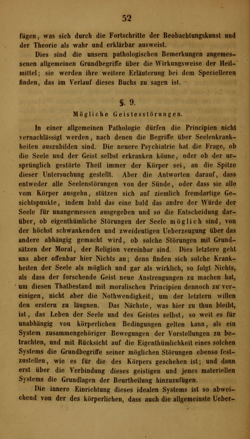 fügen, was sich durch die Fortschritte der Beobachlungskunst und der Theorie als wahr und erklärbar ausweist. Dies sind die unsern pathologischen Bemerkungen angemes- senen allgemeinen Grundbegriffe über die Wirkungsweise der Heil- mittel ; sie werden ihre weitere Erläuterung bei dem Specielleren finden, das im Verlauf dieses Buchs zu sagen ist. • §. 9. , Mögliche Geistesstörungen, In einer allgemeinen Pathologie dürfen die Principien nicht vernachlässigt werden, nach denen die Begriffe über Seelenkrank- heiten auszubilden sind. Die neuere Psychiatrie hat die Frage, ob die Seele und der Geist selbst erkranken könne, oder ob der ur- sprünglich gestörte Theil immer der Körper sei, an die Spitze dieser Untersuchung gestellt. Aber die Antworten darauf, dass entweder alle Seelenstörungen von der Sünde, oder dass sie alle vom Körper ausgehn, stützen sich auf ziemlich fremdartige Ge- sichtspunkte, indem bald das eine bald das andre der Würde der Seele für unangemessen ausgegeben und so die Entscheidung dar- über, ob eigenthümliche Störungen der Seele möglich sind, von der höchst schwankenden und zweideutigen Ueberzeugung über das andere abhängig gemacht wird, ob solche Störungen mit Grund- sätzen der Moral, der Religion vereinbar sind. Dies letztere geht uns aber offenbar hier Nichts an; denn finden sich solche Krank- heiten der Seele als möglich und gar als wirklich, so folgt Nichts, als dass der forschende Geist neue Anstrengungen zu machen hat, um diesen Thatbestand mit moralischen Principien dennoch zu'ver- einigen, nicht aber die Nothwendigkeit, um der letztern willen den erstem zu läugnen. Das Nächste, was hier zu thun bleibt, ist, das Leben der Seele und des Geistes selbst, so weit es für unabhängig von körperlichen Bedingungen gelten kann, als ein System zusammengehöriger Bewegungen der Vorstellungen zu be- trachten, und mit Rücksicht auf die Eigenthümlichkeit eines solchen Systems die Grundbegriffe seiner möglichen Störungen ebenso fest- zustellen, wie es für die des Körpers geschehen ist; und dann erst über die Verbindung dieses geistigen und jenes materiellen Systems die Grundlagen der Beurtheilung hinzuzufügen. Die innere Einrichtung dieses idealen Systems ist so abwei- chend von der des körperlichen, dass auch die allgemeinste lieber-