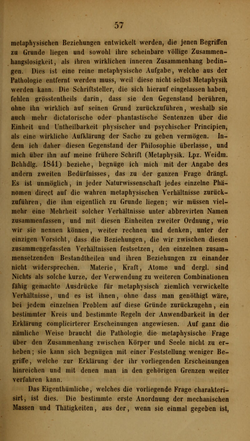 metaphysischen Beziehungen entwickelt werden, die jenen Begriffen zu Grunde liegen und sowohl ihre scheinbare völlige Zusammen- hangslosigkeit, als ihren wirklichen inneren Zusammenhang bedin- gen. Dies ist eine reine metaphysische Aufgabe, welche aus der Pathologie entfernt werden muss, weil diese nicht selbst Metaphysik werden kann. Die Schriftsteller, die sich hierauf eingelassen haben, fehlen grösstentheils darin, dass sie den Gegenstand berühren, ohne ihn wirklich auf seinen Grund zurückzuführen, weshalb sie auch mehr dictatorische oder phantastische Sentenzen über die Einheit und Untheilbarkeit physischer und psychischer Principien, als eine wirkliche Aufklärung der Sache zu geben vermögen. In- dem ich daher diesen Gegenstand der Philosophie überlasse, und mich über ihn auf meine frühere Schrift (Metaphysik. Lpz. Weidm. Bchhdig. 1841) beziehe, begnüge ich mich mit der Angabe des andern zweiten Bedürfnisses, das zu der ganzen Frage drängt. Es ist unmöglich, in jeder Naturwissenschaft jedes einzelne Phä- nomen direct auf die wahren metaphysischen Verhältnisse zurück- zuführen, die ihm eigentlich zu Grunde liegen; wir müssen viel- mehr eine Mehrheit solcher Verhältnisse unter abbrevirten Namen zusammenfassen, und mit diesen Einheiten zweiter Ordnung, wie wir sie nennen können, weiter rechnen und denken, unter der einzigen Vorsicht, dass die Beziehungen, die wir zwischen diesen zusammoijgefassten Verhältnissen festsetzen, den einzelnen zusam- mensetzenden Bestandtheilen und ihren Beziehungen zu einander nicht widersprechen. Materie, Kraft, Atome und dergl. sind Nichts als solche kurze, der Verwendung zu weiteren Combinationen fähig gemachte Ausdrücke für metaphysisch ziemlich verwickelte Verhältnisse, und es ist ihnen, ohne dass man genöthigt wäre, bei jedem einzelnen Problem auf diese Gründe zurückzugehn, ein bestimmter Kreis und bestimmte Regeln der Anwendbarkeit in der Erklärung complicirterer Erscheinungen angewiesen. Auf ganz die nämliche Weise braucht die Pathologie die metaphysische Frage über den Zusammenhang zwischen Körper und Seele nicht zu er- heben ; sie kann sich begnügen mit einer Feststellung weniger Be- griffe, welche zur Erklärung der ihr vorliegenden Erscheinungen hinreichen und mit denen man in den gehörigen Grenzen weiter verfahren kann. Das Eigenthümliche, welches die vorliegende Frage charakteri- sirt, ist dies. Die bestimmte erste Anordnung der mechanischen Massen und Thätigkeilen, aus der, wenn sie einmal gegeben ist,