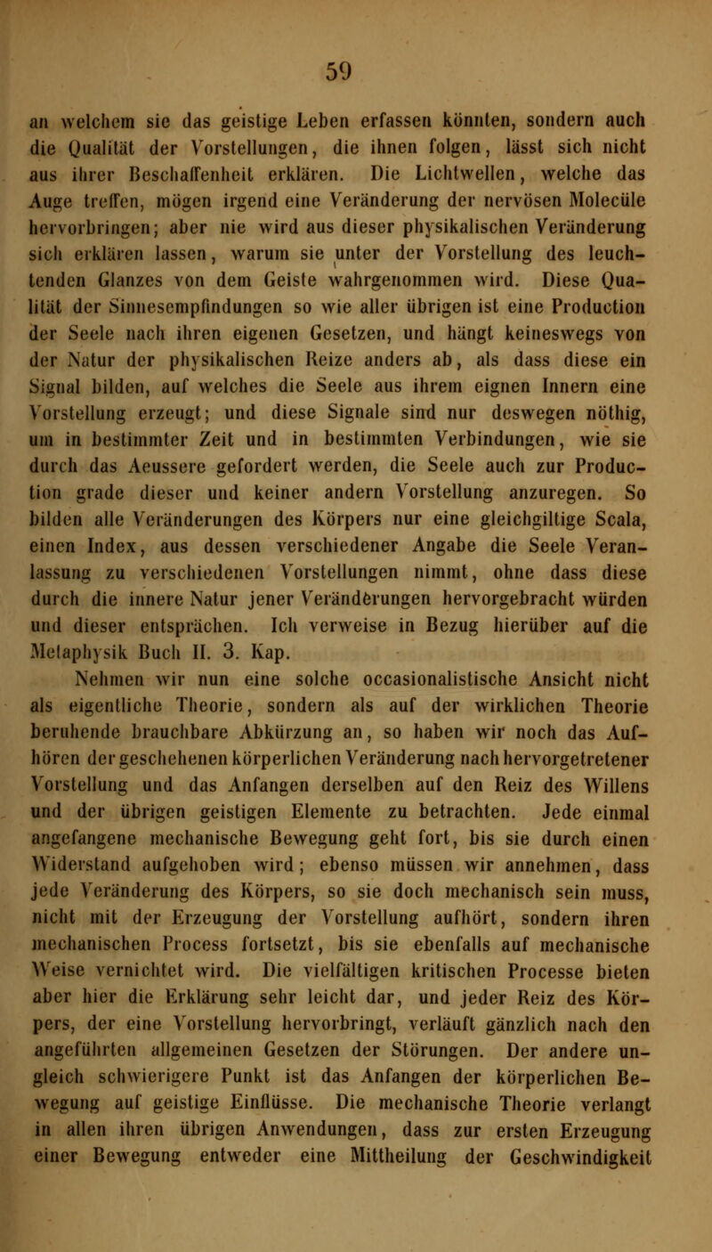 an welchem sie das geistige Leben erfassen konnten, sondern auch die Qualität der Vorstellungen, die ihnen folgen, lässt sich nicht aus ihrer Beschaffenheit erklären. Die Lichtwellen, welche das Auge treffen, mögen irgend eine Veränderung der nervösen Molecüle hervorbringen; aber nie wird aus dieser physikalischen Veränderung sich erklären lassen, warum sie unter der Vorstellung des leuch- tenden Glanzes von dem Geiste wahrgenommen wird. Diese Qua- lität der Sinnesempfindungen so wie aller übrigen ist eine Production der Seele nach ihren eigenen Gesetzen, und hängt keineswegs von der Natur der physikalischen Reize anders ab, als dass diese ein Signal bilden, auf welches die Seele aus ihrem eignen Innern eine Vorstellung erzeugt; und diese Signale sind nur deswegen nöthig, um in bestimmter Zeit und in bestimmten Verbindungen, wie sie durch das Aeussere gefordert werden, die Seele auch zur Produc- tion grade dieser und keiner andern Vorstellung anzuregen. So bilden alle Veränderungen des Körpers nur eine gleichgiltige Scala, einen Index, aus dessen verschiedener Angabe die Seele Veran- lassung zu verschiedenen Vorstellungen nimmt, ohne dass diese durch die innere Natur jener Veränderungen hervorgebracht würden und dieser entsprächen. Ich verweise in Bezug hierüber auf die Melaphysik Buch IL 3. Kap. Nehmen wir nun eine solche occasionalistische Ansicht nicht als eigentliche Theorie, sondern als auf der wirklichen Theorie beruhende brauchbare Abkürzung an, so haben wir noch das Auf- hören der geschehenen körperlichen Veränderung nach hervorgetretener Vorstellung und das Anfangen derselben auf den Reiz des Willens und der übrigen geistigen Elemente zu betrachten. Jede einmal angefangene mechanische Bewegung geht fort, bis sie durch einen Widerstand aufgehoben wird; ebenso müssen wir annehmen, dass jede Veränderung des Körpers, so sie doch mechanisch sein muss, nicht mit der Erzeugung der Vorstellung aufhört, sondern ihren mechanischen Process fortsetzt, bis sie ebenfalls auf mechanische Weise vernichtet wird. Die vielfältigen kritischen Processe bieten aber hier die Erklärung sehr leicht dar, und jeder Reiz des Kör- pers, der eine Vorstellung hervorbringt, verläuft gänzlich nach den angeführten allgemeinen Gesetzen der Störungen. Der andere un- gleich schwierigere Punkt ist das Anfangen der körperlichen Be- wegung auf geistige Einflüsse. Die mechanische Theorie verlangt in allen ihren übrigen Anwendungen, dass zur ersten Erzeugung einer Bewegung entweder eine Mittheilung der Geschwindigkeit