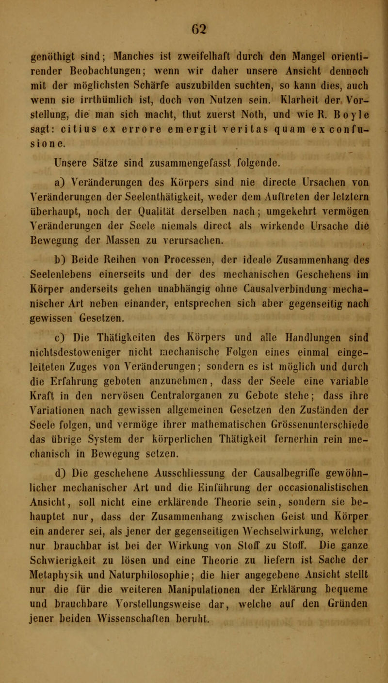 gcnöthigt sind; Manches ist zweifelhaft durch den Mangel orienti- rendcr Beobachtungen; wenn wir daher unsere Ansicht dennoch mit der möglichsten Schärfe auszubilden suchten, so kann dies, auch wenn sie irrthümlich ist, doch von Nutzen sein. Klarheit der Vor- stellung, die man sich macht, thut zuerst Noth, und wie R. B o y 1 e sagt: citius ex errore emergit veritas quam ex confu- sione. Unsere Sätze sind zusammengefasst folgende. a) Veränderungen des Körpers sind nie directe Ursachen von Veränderungen der Seelenthätigkeit, weder dem Auftreten der letztern überhaupt, noch der Qualität derselben nach; umgekehrt vermögen Veränderungen der Seele niemals direct als wirkende Ursache die Bewegung der Massen zu verursachen. b) Beide Reihen von Processen, der ideale Zusammenhang des Seelenlebens einerseits und der des mechanischen Geschehens im Körper anderseits gehen unabhängig ohne Causalverbindung mecha- nischer Art neben einander, entsprechen sich aber gegenseitig nach gewissen Gesetzen. c) Die Thätigkeiten des Körpers und alle Handlungen sind nichtsdestoweniger nicht mechanische Folgen eines einmal einge- leiteten Zuges von Veränderungen; sondern es ist möglich und durch die Erfahrung geboten anzunehmen, dass der Seele eine variable Kraft in den nervösen Centralorganen zu Gebote stehe; dass ihre Variationen nach gewissen allgemeinen Gesetzen den Zuständen der Seele folgen, und vermöge ihrer mathematischen Grössenunterschiede das übrige System der körperlichen Thätigkeit fernerhin rein me- chanisch in Bewegung setzen. d) Die geschehene Ausschliessung der Causalbegriffe gewöhn- licher mechanischer Art und die Einführung der occasionalistischen Ansicht, soll nicht eine erklärende Theorie sein, sondern sie be- hauptet nur, dass der Zusammenhang zwischen Geist und Körper ein anderer sei, als jener der gegenseitigen Wechselwirkung, welcher nur brauchbar ist bei der Wirkung von Stoff zu Stoff. Die ganze Schwierigkeit zu lösen und eine Theorie zu liefern ist Sache der Metaphysik und Naturphilosophie; die hier angegebene Ansicht stellt nur die für die weiteren Manipulationen der Erklärung bequeme und brauchbare Vorstellungsweise dar, welche auf den Gründen jener beiden Wissenschaften beruht.