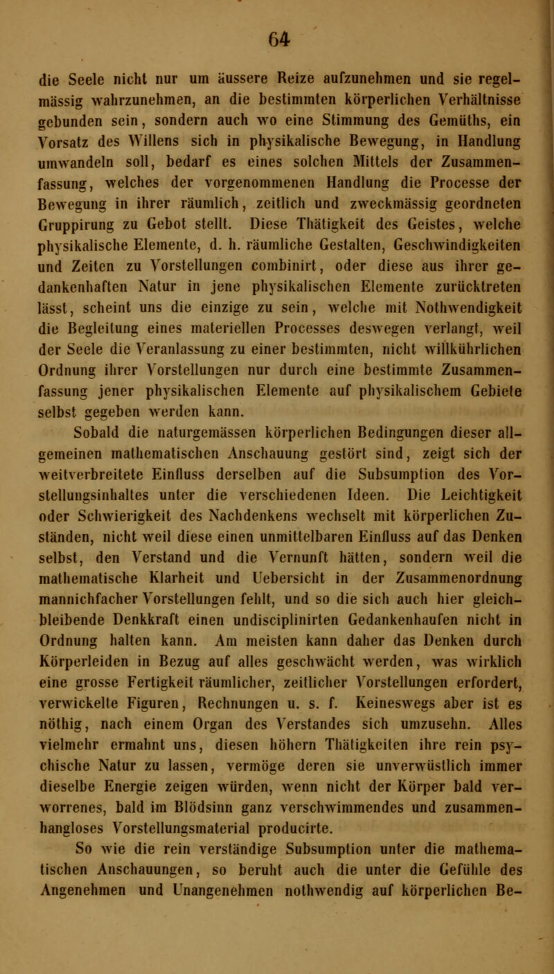 die Seele nicht nur um äussere Reize aufzunehmen und sie regel- mässig wahrzunehmen, an die bestimmten körperlichen Verhältnisse gebunden sein, sondern auch wo eine Stimmung des Gemüths, ein Vorsatz des Willens sich in physikalische Bewegung, in Handlung umwandeln soll, bedarf es eines solchen Mittels der Zusammen- fassung, welches der vorgenommenen Handlung die Processe der Bewegung in ihrer räumlich, zeitlich und zweckmässig geordneten Gruppirung zu Gebot stellt. Diese Thätigkeit des Geistes, welche physikalische Elemente, d. h. räumliche Gestalten, Geschwindigkeiten und Zeiten zu Vorstellungen combinirt, oder diese aus ihrer ge- dankenhaften Natur in jene physikalischen Elemente zurücktreten lässt, scheint uns die einzige zu sein, welche mit Nothwendigkeit die Begleitung eines materiellen Processes deswegen verlangt, weil der Seele die Veranlassung zu einer bestimmten, nicht willkiihrlichen Ordnung ihrer Vorstellungen nur durch eine bestimmte Zusammen- fassung jener physikalischen Elemente auf physikalischem Gebiete selbst gegeben werden kann. Sobald die naturgemässen körperlichen Bedingungen dieser all- gemeinen mathematischen Anschauung gestört sind, zeigt sich der weitverbreitete Einfluss derselben auf die Subsumption des Vor- stellungsinhaltes unter die verschiedenen Ideen. Die Leichtigkeit oder Schwierigkeit des Nachdenkens wechselt mit körperlichen Zu- ständen, nicht weil diese einen unmittelbaren Einfluss auf das Denken selbst, den Verstand und die Vernunft hätten, sondern weil die mathematische Klarheit und Uebersicht in der Zusammenordnung mannichfacher Vorstellungen fehlt, und so die sich auch hier gleich- bleibende Denkkraft einen undisciplinirten Gedankenhaufen nicht in Ordnung halten kann. Am meisten kann daher das Denken durch Körperleiden in Bezug auf alles geschwächt werden, was wirklich eine grosse Fertigkeit räumlicher, zeitlicher Vorstellungen erfordert, verwickelte Figuren, Rechnungen u. s. f. Keineswegs aber ist es nöthig, nach einem Organ des Verstandes sich umzusehn. Alles vielmehr ermahnt uns, diesen höhern Thäfigkeiten ihre rein psy- chische Natur zu lassen, vermöge deren sie unverwüstlich immer dieselbe Energie zeigen würden, wenn nicht der Körper bald ver- worrenes, bald im Blödsinn ganz verschwimmendes und zusammen- hangloses Vorstellungsmaterial producirte. So wie die rein verständige Subsumption unter die mathema- tischen Anschauungen, so beruht auch die unter die Gefühle des Angenehmen und Unangenehmen nothwendig auf körperlichen Be-