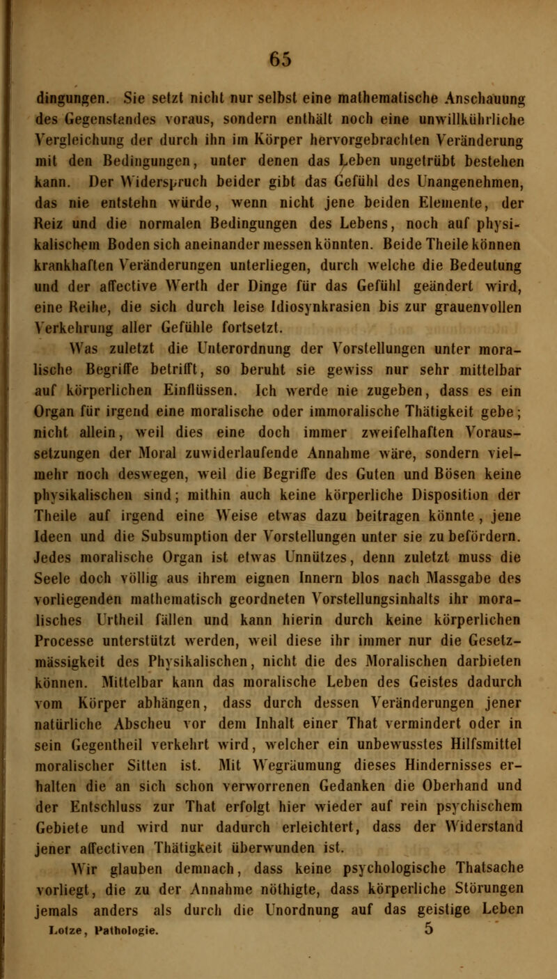 dingungen. Sie setzt nicht nur selbst eine mathematische Anschauung des Gegenstandes voraus, sondern enthält noch eine unwillkühiiiche Vergleichung der durch ihn im Körper hervorgebrachten Veränderung mit den Bedingungen, unter denen das ieben ungetrübt bestehen kann. Der Widerspruch beider gibt das Gefühl des Unangenehmen, das nie entstehn würde, wenn nicht jene beiden Elemente, der Reiz und die normalen Bedingungen des Lebens, noch auf physi- kalischem Bodensich aneinander messen könnten. Beide Theile können krankhaften Veränderungen unterliegen, durch welche die Bedeutung und der affective Werth der Dinge für das Gefühl geändert wird, eine Reihe, die sich durch leise Idiosynkrasien bis zur grauenvollen Verkehrung aller Gefühle fortsetzt. Was zuletzt die Unterordnung der Vorstellungen unter mora- lische Begriffe betrifft, so beruht sie gewiss nur sehr mittelbar auf körperlichen Einflüssen. Ich werde nie zugeben, dass es ein Organ für irgend eine moralische oder immoralische Thätigkeit gebe; nicht allein, weil dies eine doch immer zweifelhaften Voraus- setzungen der Moral zuwiderlaufende Annahme wäre, sondern viel- mehr noch deswegen, weil die Begriffe des Guten und Bösen keine physikalischen sind; mithin auch keine körperliche Disposition der Theile auf irgend eine W eise etwas dazu beitragen könnte , jene Ideen und die Subsumption der Vorstellungen unter sie zu befördern. Jedes moralische Organ ist etwas Unnützes, denn zuletzt muss die Seele doch völlig aus ihrem eignen Innern blos nach Massgabe des vorliegenden mathematisch geordneten Vorstellungsinhalts ihr mora- lisches Urtheil fällen und kann hierin durch keine körperlichen Processe unterstützt werden, weil diese ihr immer nur die Gesetz- mässigkeit des Physikalischen, nicht die des Moralischen darbieten können. Mittelbar kann das moralische Leben des Geistes dadurch vom Körper abhängen, dass durch dessen Veränderungen jener natürliche Abscheu vor dem Inhalt einer That vermindert oder in sein Gegentheil verkehrt wird, welcher ein unbewusstes Hilfsmittel moralischer Sitten ist. Mit Wegräumung dieses Hindernisses er- halten die an sich schon verworrenen Gedanken die Oberhand und der Entschluss zur That erfolgt hier wieder auf rein psychischem Gebiete und wird nur dadurch erleichtert, dass der Widerstand jener affectiven Thätigkeit überwunden ist. Wir glauben demnach, dass keine psychologische Thatsache vorliegt, die zu der Annahme nöthigte, dass körperliche Störungen jemals anders als durch die Unordnung auf das geistige Leben Lotze, Pathologie. 5