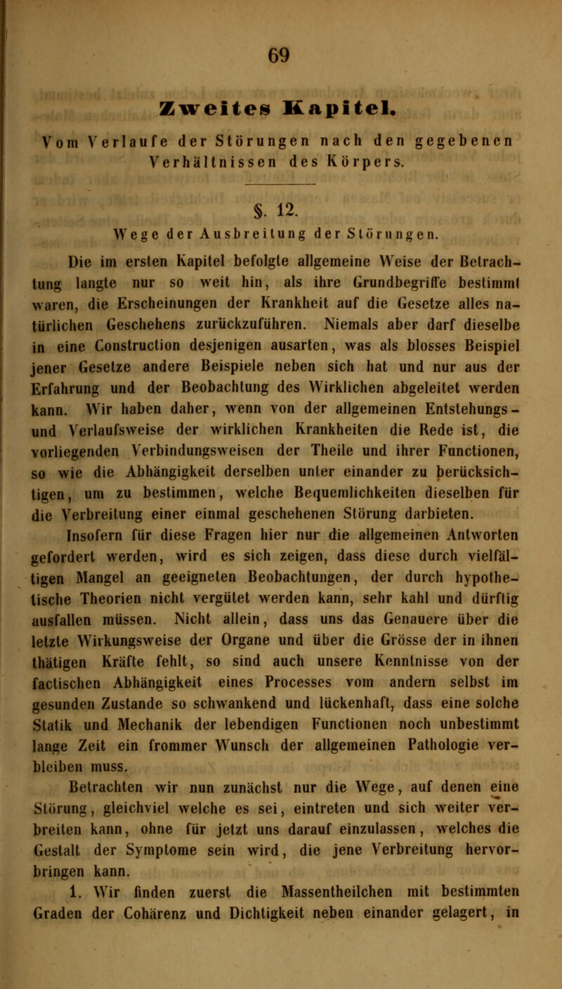 Ziireites Kapitel, Vom Verlaufe der Störungen nach den gegebenen Verhältnissen des Körpers. §. 12. Wege der Ausbreitung der Störungen. Die im ersten Kapitel befolgte allgemeine Weise der Betrach- tung langte nur so weit hin, als ihre Grundbegriffe bestimm! waren, die Erscheinungen der Krankheit auf die Gesetze alles na- türlichen Geschehens zurückzuführen. Niemals aber darf dieselbe in eine Construction desjenigen ausarten, was als blosses Beispiel jener Gesetze andere Beispiele neben sich hat und nur aus der Erfahrung und der Beobachtung des Wirklichen abgeleitet werden kann. Wir haben daher, wenn von der allgemeinen Entstehungs- und Verlaufsweise der wirklichen Krankheiten die Rede ist, die vorliegenden Verbindungsweisen der Theile und ihrer Functionen, so wie die Abhängigkeit derselben unter einander zu berücksich- tigen, um zu bestimmen, welche Bequemlichkeiten dieselben für die Verbreitung einer einmal geschehenen Störung darbieten. Insofern für diese Fragen hier nur die allgemeinen Antworten gefordert werden, wird es sich zeigen, dass diese durch vielTäl- tigen Mangel an geeigneten Beobachtungen, der durch hypothe- tische Theorien nicht vergütet werden kann, sehr kahl und dürftig ausfallen müssen. Nicht allein, dass uns das Genauere über die letzte Wirkungsweise der Organe und über die Grösse der in ihnen thätigen Kräfte fehlt, so sind auch unsere Kenntnisse von der factischen Abhängigkeit eines Processes vom andern selbst im gesunden Zustande so schwankend und lückenhaft, dass eine solche Statik und Mechanik der lebendigen Functionen noch unbestimmt lange Zeit ein frommer W^unsch der allgemeinen Pathologie ver- bleiben muss. Betrachten wir nun zunächst nur die Wege, auf denen eine Störung, gleichviel welche es sei, eintreten und sich weiter ver- breiten kann, ohne für jetzt uns darauf einzulassen, welches die Gestalt der Symptome sein wird, die jene Verbreitung hervor- bringen kann. 1. Wir finden zuerst die Massentheilchen mit bestimmten Graden der Cohärenz und Dichtigkeit neben einander gelagert, in