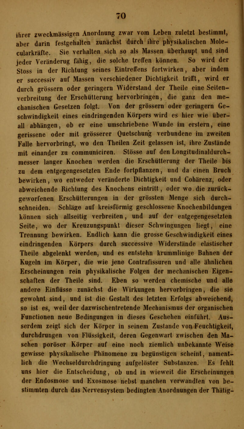 ihrer zweckmässigen Anordnung zwar vom Leben zuletzt bestimmt, aber darin festgehalten zunächst durch ihre physikalischen Mole- cularkräfte. Sie verhalten sich so als Massen überhaupt und sind jeder Veränderug fähig, die solche treffen können. So wird der Stoss in der Richtung seines Eintreffens fortwirken, aber indem er successiv auf Massen verschiedener Dichtigkeit trifft, wird er durch grössern oder geringern Widerstand der Theile eine Seiten- verbreitung der Erschütterung hervorbringen, die ganz den me- chanischen Gesetzen folgt. Von der grössern oder geringern Ge- schwindigkeit eines eindringenden Körpers wird es hier wie über- all abhängen, ob er eine umschriebene Wunde im erstem, eine gerissene oder mit grösserer Quetschung verbundene im zweiten Falle hervorbringt, wo den Theilen Zeit gelassen ist, ihre Zustände mit einander zu communiciren. Stösse auf den Longitudinaldurch- raesser langer Knochen werden die Erschütterung der Theile bis zu dem entgegengesetzten Ende fortpflanzen, und da einen Bruch bewirken, wo entweder veränderte Dichtigkeit und Cohärenz, oder abweichende Richtung des Knochens eintritt, oder wo die zurück- geworfenen Erschütterungen in der grössten Menge sich durch- schneiden. Schläge auf kreisförmig geschlossene Knochenbildungen können sich allseitig verbreiten, und auf der entgegengesetzten Seite, wo der Kreuzungspunkt dieser Schwingungen liegt, eine Trennung bewirken. Endlich kann die grosse Geschwindigkeit eines eindringenden Körpers durch successive Widerstände elastischer Theile abgelenkt werden, und es entstehn krummlinige Bahnen der Kugeln im Körper, die wie jene Contrafissuren und alle ähnlichen Erscheinungen rein physikalische Folgen der mechanischen Eigen- schaften der Theile sind. Eben so werden chemische und alle andere Einflüsse zunächst die Wirkungen hervorbringen, die sie gewohnt sind, und ist die Gestalt des letzten Erfolgs abweichend, so ist es, weil der dazwischentretende Mechanismus der organischen Functionen neue Bedingungen in dieses Geschehen einführt. Aus- serdem zeigt sich der Körper in seinem Zustande von Feuchtigkeit, durchdrungen von Flüssigkeit, deren Gegenwart zwischen den Ma- schen poröser Körper auf eine noch ziemlich unbekannte Weise gewisse physikalische Phänomene zu begünstigen scheint, nament- lich die Wechseldurchdringung aufgelöster Substanzen. Es fehlt uns hier die Entscheidung, ob und in wieweit die Erscheinungen der Endosmose und Exosmose nebst manchen verwandten von be- stimmten durch das NerA^nsystem bedingten Anordnungen der Thätig-