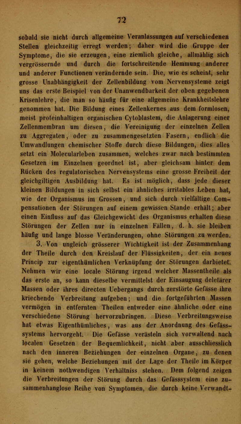 sobald sie nicht durch allgemeine Veranlassungen auf verschiedenen Stellen gleichzeitig erregt werden; daher wird die Gruppe der Symptome, die sie erzeugen, eine ziemlich gleiche, allmählig sich vergrüssernde und durch die fortschreitende Hemmung anderer und anderer Functionen verändernde sein. Die, wie es scheint, sehr grosse Unabhängigkeit der Zellenbildung vom Nervensysteme zeigt uns das erste Beispiel von der Unanwendbarkeit der oben gegebenen Krisenlehre, die man so häufig für eine allgemeine Krankheitslehre genommen hat. Die Bildung eines Zellenkernes aus dem formlosen, meist proteinhaltigen organischen Cytoblastem, die Anlagerung einer Zellenmembran um diesen, die Vereinigung der einzelnen Zellen zu Aggregaten, oder zu zusammengesetzten Fasern, endlich die Umwandlungen chemischer Stoffe durch diese Bildungen, dies alles setzt ein Molecularleben zusammen, welches zwar nach bestimmten Gesetzen im Einzelnen geordnet ist, aber gleichsam hinter dem Rücken des regulatorischen Nervensystems eine grosse Freiheit der gleichgiltigen Ausbildung hat. Es ist möglich, dass jede dieser kleinen Bildungen in sich selbst ein ähnliches irritables Leben hat, wie der Organismus im Grossen, und sich durch vielfältige Com- pensationen der Störungen auf einem gewissen Stande erhält; aber einen Einfluss auf das Gleichgewicht des Organismus erhalten diese Störungen der Zellen nur in einzelnen Fällen, d. h. sie bleiben häufig und lange blosse Veränderungen, ohne Störungen zu werden. 3. Von ungleich grösserer Wichtigkeit ist der Zusammenhang der Theile durch den Kreislauf der Flüssigkeiten, der ein neues Princip zur eigenthümlichen Verknüpfung der Störungen darbietet. Nehmen wir eine locale Störung irgend welcher Massentheile als das erste an, so kann dieselbe vermittelst der Einsaugung deletärer Massen oder ihres directen Uebergangs durch zerstörte Gefässe ihre kriechende Verbreitung aufgeben; und die fortgeführten Massen vermögen in entfernten Theilen entweder eine ähnliche oder eine verschiedene Störung hervorzubringen. Diese Verbreitungsweise hat etwas Eigenthümliches, was aus der Anordnung des Gefäss- systems hervorgeht. Die Gefässe verästeln sich vorwaltend nach localen Gesetzen der Bequemlichkeit, nicht aber ausschliesslich nach den inneren Beziehungen der einzelnen Organe, zu denen sie gehen, welche Beziehungen mit der Lage der Theile im Körper in keinem nothwendigen Verhältniss stehen. Dem folgend zeigen die Verbreitungen der Störung durch das Gefässsystem eine zu- sammenhanglose Reihe von Symptomen, die durch keine Verwandt-