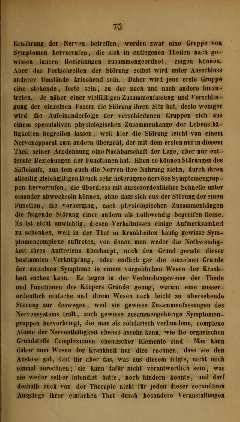 Ernährung der Nerven betreffen, werden zwar eine Gruppe von Symptomen hervorrufen, die sich in entlegenen Theilen nach ge- wissen innern Beziehungen zusammengeordnet, zeigen können. Aber das Fortschreiten der Störung selbst wird unter Ausschluss anderer Umstände kriechend sein. Daher wird jene erste Gruppe eine stehende, feste sein, zu der nach und nach andere hinzu- treten. Je näher einer vielfältigen Zusammenfassung und Verschlin- gung der einzelnen Fasern die Störung ihren Sitz hat, desto weniger wird die Aufeinanderfolge der verschiedenen Gruppen sich aus einem speculativen physiologischen Zusammenhange der Lebensthä- tigkeiten begreifen lassen, weil hier die Störung leicht von einem Nervenapparat zum andern übergeht, der mit dem ersten nur in diesem Theil seiner Ausdehnung eine Nachbarschaft der Lage, aber nur ent- fernte Beziehungen der Functionen hat. Eben so können Störungen des Säftelaufs, aus dem auch die Nerven ihre Nahrung ziehn, durch ihren allseitig gleichgilligen Druck sehr heterogene nervöse Symptomengrup- pen hervorrufen , die überdiess mit ausserordentlicher Schnelle unter einander abwechseln können, ohne dass sich aus der Störung der einen Function, die vorherging, nach physiologischen Zusammenhängen die folgende Störung einer andern als nothwendig begreifen Hesse. Es ist nicht unwichtig, diesen Verhältnissen einige Aufmerksamkeit zu schenken, weil in der That in Krankheiten häufig gewisse Sym- ptomencomplexe auftreten, von denen man weder die Nothwendig- Aeit ihres Auftretens überhaupt, noch den Grund gerade dieser bestimmten Verknüpfung, oder endlich gar die einzelnen Gründe der einzelnen Symptome in einem vorgeblichen Wesen der Krank- heit suchen kann. Es liegen in der Verbindungsweise der Theile und Functionen des Körpers Gründe genug, warum eine ausser- ordentlich einfache und ihrem Wesen nach leicht zu übersehende Störung nur deswegen, weil sie gewisse Zusammenfassungen des Nervensystems trifft, auch gewisse zusammengehörige Symptomen- gruppen hervorbringt, die man als solidarisch verbundene, complexe Atome der Nerventhätigkeit ebenso ansehn kann, wie die organischen Grundstoffe Complexionen chemischer Elemente sind. Man kann daher zum Wesen der Krankheit nur dies rechnen, dass sie den Anstoss gab, darf ihr aber das, was aus diesem folgte, nicht noch einmal anrechnen; sie kann dafür nicht verantwortlich sein, was sie weder selber intcndirt hatte, noch hindern konnte, und darf deshalb auch von der Therapie nicht für jeden dieser secundären Aussän2;e ihrer einfachen That durch besondere Veranstaltungen