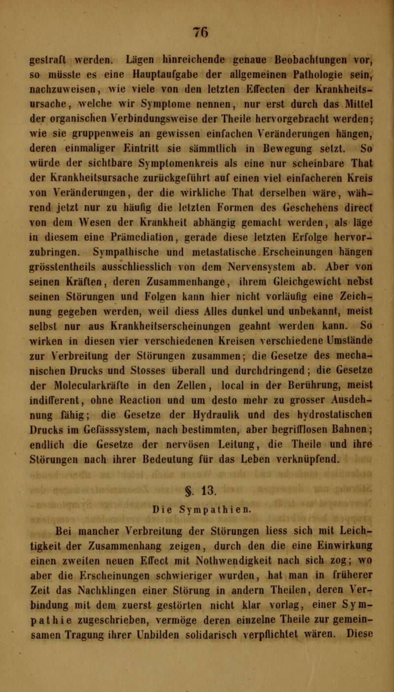 gestraft werden. Lägen hinreichende genaue Beobachtungen vor, so müsste es eine Hauptaufgabe der allgemeinen Pathologie sein, nachzuweisen, wie viele von den letzten Effecten der Krankheits- ursache, welche wir Symptome nennen, nur erst durch das Mittel der organischen Verbindungsweise der Theile hervorgebracht werden; wie sie gruppenweis an gewissen einfachen Veränderungen hängen, deren einmaliger Eintritt sie sämmtlich in Bewegung setzt. So würde der sichtbare Symptomenkreis als eine nur scheinbare That der Krankheitsursache zurückgeführt auf einen viel einfacheren Kreis von Veränderungen, der die wirkliche That derselben wäre, wäh- rend jetzt nur zu häufig die letzten Formen des Geschehens direct von dem Wesen der Krankheit abhängig gemacht werden, als läge in diesem eine Prämediation, gerade diese letzten Erfolge hervor- zubringen. Sympathische und metastatische Erscheinungen hängen grösstentheils ausschliesslich von dem Nervensystem ab. Aber von seinen Kräften, deren Zusammenhange, ihrem Gleichgewicht nebst seinen Störungen und Folgen kann hier nicht vorläufig eine Zeich- nung gegeben werden, weil diess Alles dunkel und unbekannt, meist selbst nur aus Krankheitserscheinungen geahnt werden kann. So wirken in diesen vier verschiedenen Kreisen verschiedene Umstände zur Verbreitung der Störungen zusammen; die Gesetze des mecha- nischen Drucks und Stosses überall und durchdringend; die Gesetze der Molecularkräfte in den Zellen, local in der Berührung, meist indifferent, ohne Reaction und um desto mehr zu grosser Ausdeh- nung fähig; die Gesetze der Hydraulik und des hydrostatischen Drucks im Gefässsystem, nach bestimmten, aber begrifflosen Bahnen; endlich die Gesetze der nervösen Leitung, die Theile und ihre Störungen nach ihrer Bedeutung für das Leben verknüpfend. §. 13. Die Sympathien. Bei mancher Verbreitung der Störungen Hess sich mit Leich- tigkeit der Zusammenhang zeigen, durch den die eine Einwirkung einen zweiten neuen Effect mit Nolhwendigkeit nach sich zog; wo aber die Erscheinungen schwieriger wurden, hat man in früherer Zeit das Nachklingen einer Störung in andern Theilen, deren Ver- bindung mit dem zuerst gestörten nicht klar vorlag, einer Sym- pathie zugeschrieben, vermöge deren einzelne Theile zur gemein- samen Tragung ihrer Unbilden solidarisch verpflichtet wären. Diese