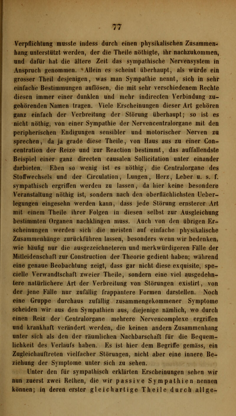 Verpflichtung musste indess durch einen physikalischen Zusammen- hang unterstützt werden, der die Theile nöthigte, ihr nachzuiiommen, und dafür hat die ältere Zeit das sympathische Nervensystem in Anspruch genommen. ^Allein es scheint überhaupt, als würde ein grosser Theil desjenigen, was man Sympathie nennt, sich in sehr einfache Bestimmungen auflösen, die mit sehr verschiedenem Rechte diesen immer einer dunklen und mehr indirecten Verbindung zu- geJiörenden Namen tragen. Viele Erscheinungen dieser Art gehören ganz einfach der Verbreitung der Störung überhaupt; so ist es nicht nöthig, von einer Sympathie der Nervencentralorgane mit den peripherischen Endigungen sensibler und motorischer Nerven zu sprechen, da ja grade diese Theile, von Haus aus zu einer Con- centration der Reize und zur Reaction bestimmt, das auffallendste Beispiel einer ganz directen causalen Sollicitation unter einander darbieten. Eben so wenig ist es nöthig, die Centralorgane des Stoffwechsels und der Circulation, Lungen, Herz, Leber u. s. f. sympathisch ergriffen werden zu lassen, da hier keine besondere Veranstaltung nöthig ist, sondern nach den oberflächlichsten Ueber- legungen eingesehn werden kann, dass jede Störung ernsterer Art mit einem Theile ihrer Folgen in diesen selbst zur Ausgleichung bestimmten Organen nachklingen muss. Auch von den übrigen Er- scheinungen werden sich die meisten auf einfache physikalische Zusammenhänge zurückführen lassen, besonders wenn wir bedenken, wie häufig nur die ausgezeichneteren und merkwürdigeren Fälle der Mitleidenschaft zur Construction der Theorie gedient haben; während eine genaue Beobachtung zeigt, dass gar nicht diese exquisite, spe- cielle Verwandtschaft zweier Theile, sondern eine viel ausgedehn- tere natürlichere Art der Verbreitung von Störungen existirt, von der jene Fälle nur zufällig frappantere Formen darstellen. Noch eine Gruppe durchaus zufällig zusammengekommener Symptome scheiden wir aus den Sympathien aus, diejenige nämlich, wo durch einen Reiz der Centralorgane mehrere Nervencomplexe ergrifl'en und krankhaft verändert werden,, die keinen andern Zusammenhang unter sich als den der räumlichen Nachbarschaft für die Bequem- lichkeit des Verlaufs haben. Es ist hier dem Begrifl'e gemäss, ein Zugleichauftreten vielfacher Störungen, nicht aber eine innere Be- ziehung der Symptome unter sich zu sehen. Unter den für sympathisch erklärten Erscheinungen sehen wir nun zuerst zwei Reihen, die wir passive Sympathien nennen können; in deren erster gleichartige Theile durch allge-