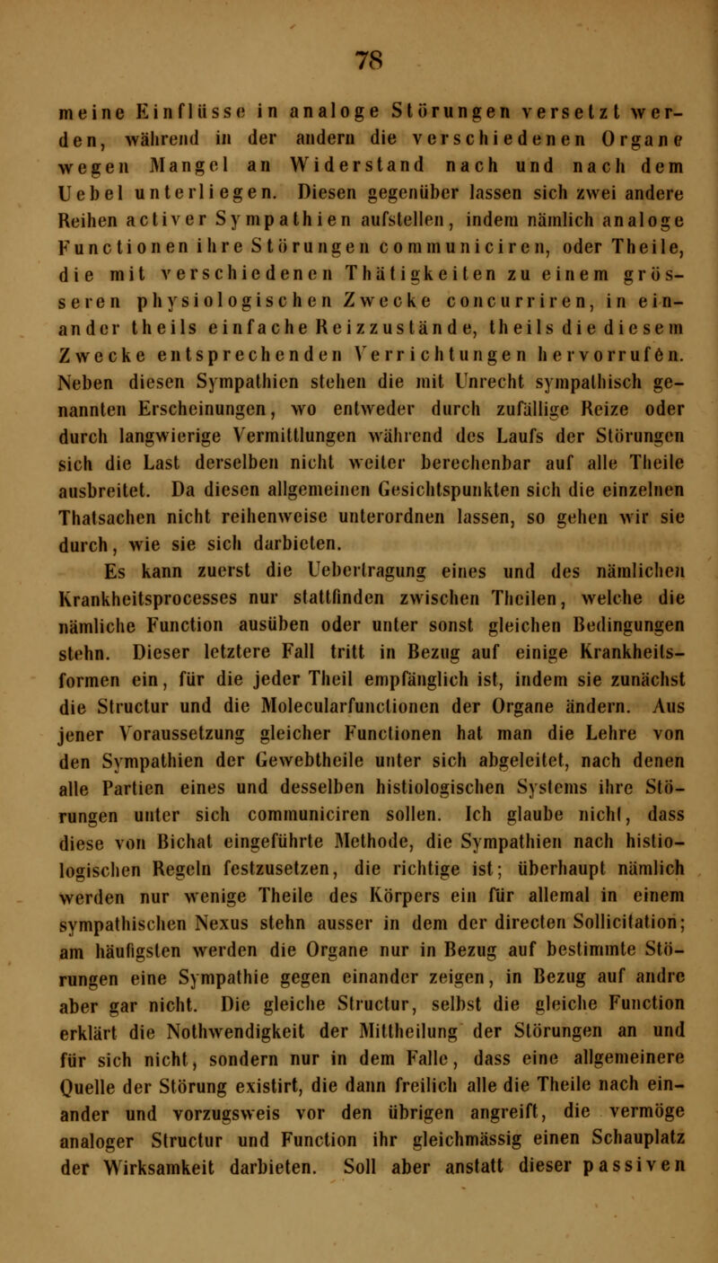 meine Einflüsse in analoge Störungen versetzt wer- den, während in der andern die verschiedenen Organe wegen Mangel an Widerstand nach und nach dem Uebel unterliegen. Diesen gegenüber lassen sich zwei andere Reihen activer Sympathien aufstellen, indem nämlich analoge Functionen ihre Störungen communiciren, oder Theile, die mit verschiedenen ThätigReiten zu einem grös- seren physiologischen Zwecke concurriren, in ein- ander theils einfache Reizzustände, theils die diesem Zwecke entsprechenden A'errichtungen hervorrufen. Neben diesen Sympathien stehen die mit Unrecht sympathisch ge- nannten Erscheinungen, wo entweder durch zufällige Reize oder durch langwierige Vermittlungen während des Laufs der Störungen sich die Last derselben nicht weiter berechenbar auf alle Theile ausbreitet. Da diesen allgemeinen Gesichtspunkten sich die einzelnen Thatsachen nicht reihenweise unterordnen lassen, so gehen wir sie durch, wie sie sich darbieten. Es kann zuerst die Uebertragung eines und des nämlichen Krankheitsprocesses nur stattfinden zwischen Thcilen, welche die nämliche Function ausüben oder unter sonst gleichen Bedingungen stehn. Dieser letztere Fall tritt in Bezug auf einige Krankheits- formen ein, für die jeder Theil empfänglich ist, indem sie zunächst die Structur und die Molecularfunclionen der Organe ändern. Aus jener Voraussetzung gleicher Functionen hat man die Lehre von den Sympathien der Gewebtheile unter sich abgeleitet, nach denen alle Partien eines und desselben histiologischen Systems ihre Stö- rungen unter sich communiciren sollen. Ich glaube nichl, dass diese von Bichat eingeführte Methode, die Sympathien nach histio- logischen Regeln festzusetzen, die richtige ist; überhaupt nämlich werden nur wenige Theile des Körpers ein für allemal in einem sympathischen Nexus stehn ausser in dem der directen Sollicitation; am häufigsten werden die Organe nur in Bezug auf bestimmte Stö- rungen eine Sympathie gegen einander zeigen, in Bezug auf andre aber gar nicht. Die gleiche Structur, selbst die gleiche Function erklärt die Nothwendigkeit der Mittheilung der Störungen an und für sich nicht, sondern nur in dem Falle, dass eine allgemeinere Ouelle der Störung existirt, die dann freilich alle die Theile nach ein- ander und vorzugsweis vor den übrigen angreift, die vermöge analoger Structur und Function ihr gleichmässig einen Schauplatz der Wirksamkeit darbieten. Soll aber anstatt dieser passiven