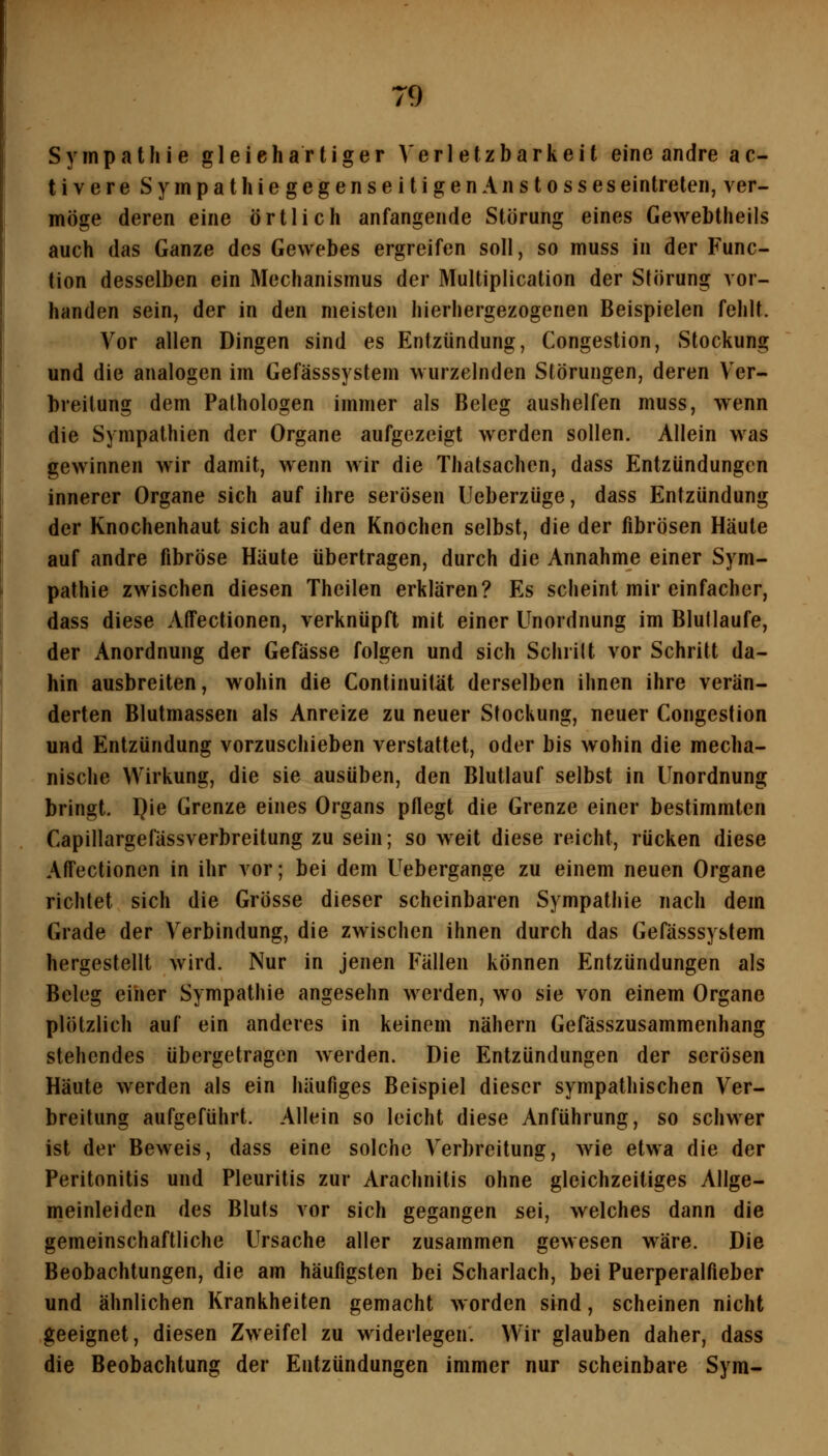 Sympathie gleichartiger Ve r I e tz b a r k e i t eine andre a c- tivereSympathiegegenseitigenAnstosses eintreten, ver- möge deren eine örtlich anfangende Störung eines Gewebtheils auch das Ganze des Gewebes ergreifen soll, so muss in der Func- tion desselben ein Mechanismus der Multiplication der Störung vor- handen sein, der in den meisten hierhergezogenen Beispielen fehlt. Vor allen Dingen sind es Entzündung, Congestion, Stockung und die analogen im Gefässsystem wurzelnden Störungen, deren Ver- breitung dem Pathologen immer als Beleg aushelfen muss, wenn die Sympathien der Organe aufgezeigt werden sollen. Allein was gewinnen wir damit, wenn wir die Thatsachen, dass Entzündungen innerer Organe sich auf ihre serösen Ueberzüge, dass Entzündung der Knochenhaut sich auf den Knochen selbst, die der fibrösen Häute auf andre fibröse Häute übertragen, durch die Annahme einer Sym- pathie zwischen diesen Theilen erklären? Es scheint mir einfacher, dass diese AtTectionen, verknüpft mit einer Unordnung im Blutlaufe, der Anordnung der Gefässe folgen und sich Sclirilt vor Schritt da- hin ausbreiten, wohin die Continuität derselben ihnen ihre verän- derten Blutmassen als Anreize zu neuer Stockung, neuer Congestion und Entzündung vorzuschieben verstattet, oder bis wohin die mecha- nische Wirkung, die sie ausüben, den Blutlauf selbst in Unordnung bringt. I}ie Grenze eines Organs pflegt die Grenze einer bestimmten Capillargefässverbreitung zu sein; so weit diese reicht, rücken diese AtTectionen in ihr vor; bei dem Uebergange zu einem neuen Organe richtet sich die Grösse dieser scheinbaren Sympathie nach dem Grade der Verbindung, die zwischen ihnen durch das Gefässsystem hergestellt wird. Nur in jenen Fällen können Entzündungen als Beleg einer Sympathie angesehn werden, wo sie von einem Organe plötzlich auf ein anderes in keinem nähern Gefässzusammenhang stehendes übergetragen werden. Die Entzündungen der serösen Häute werden als ein häufiges Beispiel dieser sympathischen Ver- breitung aufgeführt. Allein so leicht diese Anführung, so schwer ist der Beweis, dass eine solche Verbreitung, wie etwa die der Peritonitis und Pleuritis zur Arachnitis ohne gleichzeitiges Allge- meinleiden des Bluts vor sich gegangen sei, welches dann die gemeinschaftliche Ursache aller zusammen gewesen wäre. Die Beobachtungen, die am häufigsten bei Scharlach, bei Puerperalfieber und ähnlichen Krankheiten gemacht worden sind, scheinen nicht geeignet, diesen Zweifel zu widerlegen. Wir glauben daher, dass die Beobachtung der Entzündungen immer nur scheinbare Sym-