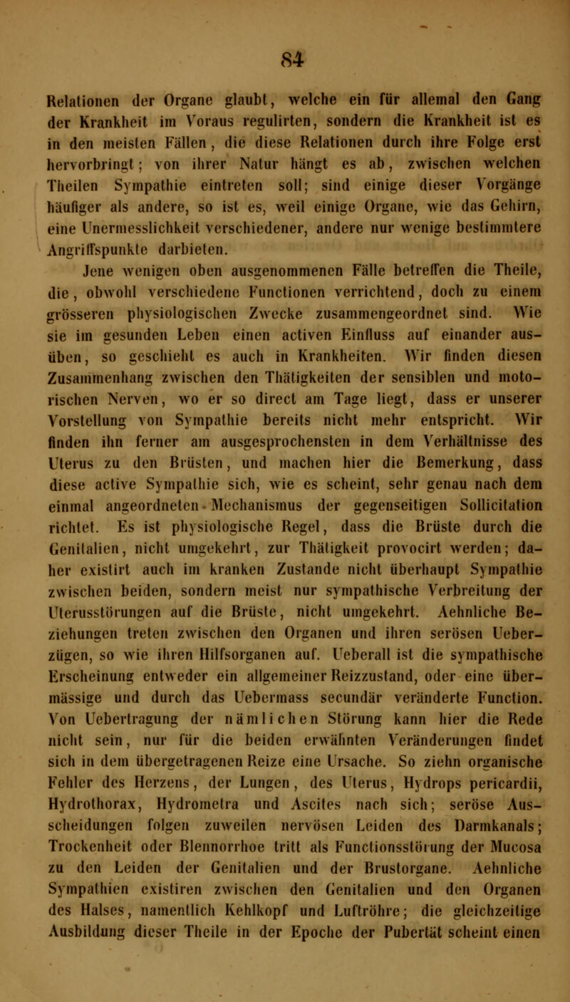 Relationen der Organe glaubt, welche ein für allemal den Gang der Krankheit im Voraus regulirten, sondern die Krankheit ist es in den meisten Fällen, die diese Relationen durch ihre Folge erst hervorbringt; von ihrer Natur hängt es ab, zwischen welchen Theilen Sympathie eintreten soll; sind einige dieser Vorgänge häufiger als andere, so ist es, weil einige Organe, wie das Gehirn, eine Unermesslichkeit verschiedener, andere nur wenige bestimmtere Angriirspunkte darbieten. Jene wenigen oben ausgenommenen Fälle betreffen die Theile, die, obwohl verschiedene Functionen verrichtend, doch zu einem grösseren physiologischen Zwecke zusammengeordnet sind. Wie sie im gesunden Leben einen activen Einfluss auf einander aus- üben, so geschieht es auch in Krankheiten. Wir finden diesen Zusammenhang zwischen den Thätigkeiten der sensiblen und moto- rischen Nerven, wo er so direct am Tage liegt, dass er unserer Vorstellung von Sympathie bereits nicht mehr entspricht. Wir finden ihn ferner am ausgesprochensten in dem Verhältnisse des Uterus zu den Brüsten, und machen hier die Bemerkung, dass diese active Sympathie sich, wie es scheint, sehr genau nach dem einmal angeordneten - Mechanismus der gegenseitigen Sollicitation richtet. Es ist physiologische Regel, dass die Brüste durch die Genitalien, nicht umgekehrt, zur Thätigkeit provocirt werden; da- her existirt auch im kranken Zustande nicht überhaupt Sympathie zwischen beiden, sondern meist nur sympathische Verbreitung der Uterusstörungen auf die Brüste, nicht umgekehrt. Aehnliche Be- ziehungen treten zwischen den Organen und ihren serösen Ueber- zügen, so wie ihren Hilfsorganen auf. Ueberall ist die sympathische Erscheinung entweder ein allgemeiner Reizzustand, oder eine über- mässige und durch das Uebermass secundär veränderte Function. Von Ucbertragung der nämlichen Störung kann hier die Rede nicht sein, nur für die beiden erwähnten Veränderungen findet sich in dem übergetragenen Reize eine Ursache. So ziehn organische Fehler des Herzens, der Lungen, des Uterus, Hydrops pericardii, Hydrothorax, Hydrometra und Ascites nach sich; seröse Aus- scheidungen folgen zuweilen nervösen Leiden des Darmkanals; Trockenheit oder Blennorrhoe tritt als Functionsstörung der Mucosa zu den Leiden der Genitalien und der Brustorgane. Aehnliche Sympathien existiren zwischen den Genitalien und den Organen des Halses, namentlich Kehlkopf und Luftröhre; die gleichzeitige Ausbildung dieser Theile in der Epoche der Pubertät scheint einen