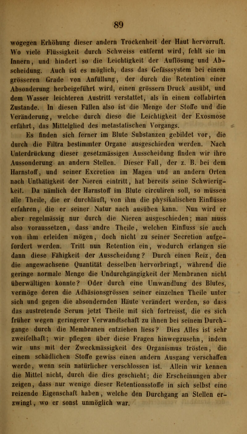 wogegen Erhöhung dieser andern Trockenheit der Haut hervorruft. Wo viele Flüssigkeit durch Schweiss entfernt wird, fehlt sie im Innern, und hindert so die Leichtigkeit der Auflösung und Ab- scheidung. Auch ist es möglich, dass das Gefässsystem bei einem grösseren Grade von Anfüllung, der durch die Retention einer Absonderung herbeigeführt wird, einen grössern Druck ausübt, und dem Wasser leichteren Austritt verstattet, als in einem collabirten Zustande. In diesen Fällen also ist die Menge der Stoffe und die Veränderung, welche durch diese die Leichtigkeit der Exosmose erfährt, das Mittelglied des metastalischen Vorgangs. Es finden sich ferner im Blute Substanzen gebildet vor, die durch die Filtra bestimmter Organe ausgeschieden werden. Nach Unterdrückung dieser gesetzmässigen Ausscheidung finden wir ihre Aussonderung an andern Stellen. Dieser Fall, der z. B. bei dem Harnstoff, und seiner Excretion im Magen und an andern Orten nach Unthätigkeit der Nieren eintritt, hat bereits seine Schwierig- keit. Da nämlich der Harnstoff im Blute circuliren soll, so müssen alle Theile, die er durchläuft, von ihm die physikalischen Einflüsse erfahren, die er seiner Natur nach ausüben kann. Nun wird er aber regelmässig nur durch die Nieren ausgeschieden; man muss also voraussetzen, dass andre Theile, welchen Einfluss sie auch von ihm erleiden mögen, doch nicht zu seiner Secretion aufge- fordert werden. Tritt nun Retention ein, wodurch erlangen sie dann diese Fähigkeit der Ausscheidung ? Durch einen Reiz, den die angewachsene Quantität desselben hervorbringt, während die geringe normale Menge die Undurchgängigkeit der Membranen nicht überwältigen konnte? Oder durch eine Umwandlung des Blutes, vermöge deren die Adhäsionsgrössen seiner einzelnen Theile unter sich und gegen die absondernden Häute verändert werden, so dass das austretende Serum jetzt Theile mit sich fortreisst, die es sich früher wegen geringerer Verwandtschaft zu ihnen bei seinem Durch- gange durch die Membranen entziehen Hess? Dies Alles ist sehr zweifelhaft; wir pflegen über diese Fragen hinwegzusehn, indem wir uns mit der Zweckmässigkeit des Organismus trösten, die einem schädlichen Stoffe gewiss einen andern Ausgang verschaffen werde, wenn sein natürlicher verschlossen ist. Allein wir kennen die Mittel nicht, durch die dies geschieht; die Erscheinungen aber zeigen, dass nur wenige dieser Retentionsstoffe in sich selbst eine reizende Eigenschaft haben, welche den Durchgang an Stellen er- zwingt, wo er sonst unmöglich war.