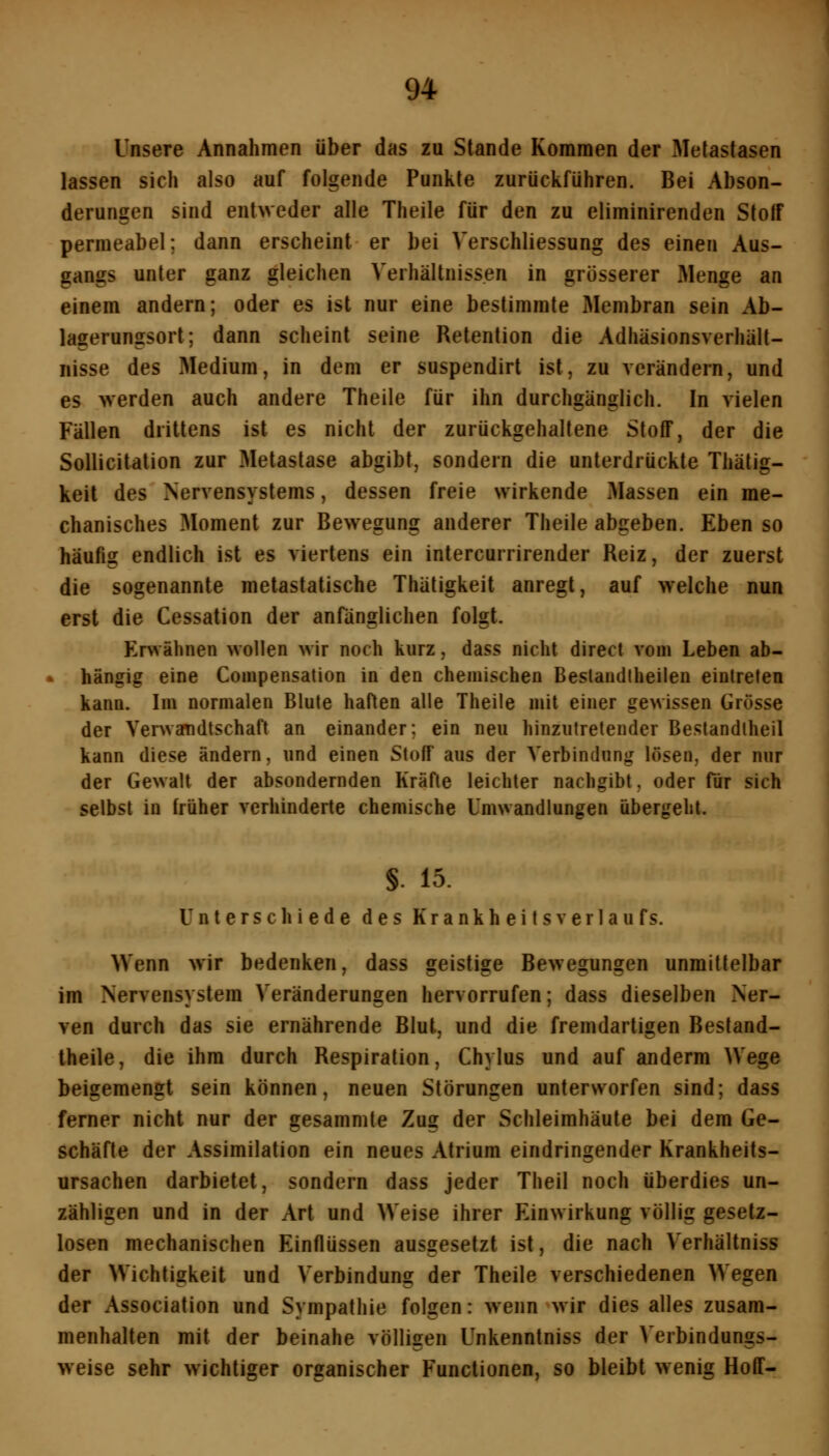 Unsere Annahmen über das zu Stande Kommen der Metastasen lassen sich also auf folgende Punkte zurückführen. Bei Abson- derungen sind entweder alle Theile für den zu eliminirenden StolF permeabel; dann erscheint er bei Verschliessung des einen Aus- gangs unter ganz gleichen Verhältnissen in grösserer Menge an einem andern; oder es ist nur eine bestimmte Membran sein Ab- lagerungsort; dann scheint seine Retention die Adhäsionsverhült- nisse des Medium, in dem er suspendirt ist, zu verändern, und es werden auch andere Theile für ihn durchgänglich. In vielen Fällen drittens ist es nicht der zurückgehaltene Stoff, der die Sollicitation zur Metastase abgibt, sondern die unterdrückte Thätig- keit des Nervensystems, dessen freie wirkende Massen ein me- chanisches Moment zur Bewegung anderer Theile abgeben. Eben so häufig endlich ist es viertens ein intercurrirender Reiz, der zuerst die sogenannte metastatische Thätigkeit anregt, auf welche nun erst die Cessation der anfänglichen folgt. Envähnen wollen wir noch kurz, dass nicht direct vom Leben ab- hängig eine Compensation in den chemischen Beslandtheiien eintreten kann. Im normalen Blute haften alle Theile mit einer gewissen Grösse der Venvandtschaft an einander; ein neu hinzutretender Beslandlheil kann diese ändern, und einen Stoff aus der Verbindung lösen, der nur der Gewalt der absondernden Kräfte leichter nachgibt. oder für sich selbst in früher verhinderte chemische Umwandlungen übergehl. §. 15. Unterschiede des KrankheitsVerlaufs. Wenn wir bedenken, dass geistige Bewegungen unmittelbar im Nervensystem Veränderungen hervorrufen; dass dieselben Ner- ven durch das sie ernährende Blut, und die fremdartigen Bestand- Iheile, die ihm durch Respiration, Chylus und auf anderra Wege beigemengt sein können, neuen Störungen unterworfen sind; dass ferner nicht nur der gesammte Zug der Schleimhäute bei dem Ge- schäfte der Assimilation ein neues Atrium eindringender Krankheits- ursachen darbietet, sondern dass jeder Theil noch überdies un- zähligen und in der Art und Weise ihrer Einwirkung völlig gesetz- losen mechanischen Einflüssen ausgesetzt ist, die nach Verhältniss der Wichtigkeit und Verbindung der Theile verschiedenen Wegen der Association und Sympathie folgen: wenn wir dies alles zusam- menhalten mit der beinahe völligen Unkenntniss der Verbindungs- weise sehr wichtiger organischer Functionen, so bleibt wenig Hoff-