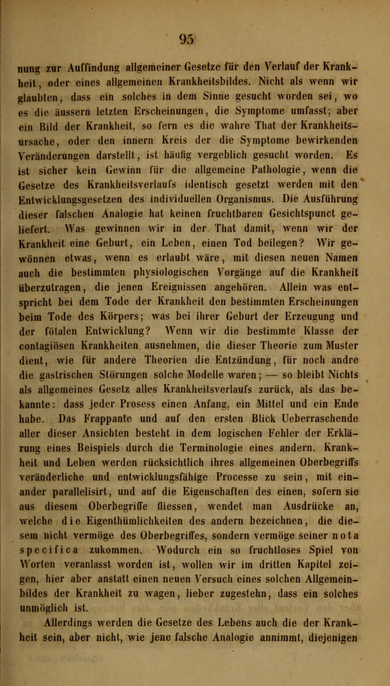 93 nung zur Auffindung allgemeiner Gesetze für den Verlauf der Krank- heit, oder eines allgemeinen Krankheitsbildes. Nicht als wenn wir glaubten, dass ein solches in dem Sinne gesucht worden sei, wo es die äussern letzten Erscheinungen, die Symptome umfasst; aber ein Bild der Krankheit, so fern es die wahre That der Krankheits- ursache, oder den innern Kreis der die Symptome bewirkenden Veränderungen darstellt, ist häufig vergeblich gesucht worden. Es ist sicher kein Gewinn für die allgemeine Pathologie, wenn die Gesetze des Krankheitsverlaufs identisch gesetzt werden mit den ^ Entwicklungsgesetzen des individuellen Organismus. Die Ausführung dieser falschen Analogie hat keinen fruchtbaren Gesichtspunct ge- liefert. Was gewinnen wir in der That damit, wenn wir der Krankheit eine Geburt, ein Leben, einen Tod beilegen? Wir ge- wönnen etwas, wenn es erlaubt wäre, mit diesen neuen Namen auch die bestimmten physiologischen Vorgänge auf die Krankheit überzutragen, die jenen Ereignissen angehören. Allein was ent- spricht bei dem Tode der Krankheit den bestimmten Erscheinungen beim Tode des Körpers; was bei ihrer Geburt der Erzeugung und der fötalen Entwicklung? Wenn wir die bestimmte Klasse der contagiösen Krankheiten ausnehmen, die dieser Theorie zum Muster dient, wie für andere Theorien die Entzündung, für noch andre die gastrischen Störungen solche Modelle waren; — so bleibt Nichts als allgemeines Gesetz alles Krankheitsverlaufs zurück, als das be- kannte: dass Jeder Prosess einen Anfang, ein Mittel und ein Ende habe. Das Frappante und auf den ersten Blick Ueberraschende aller dieser Ansichten besteht in dem logischen Fehler der Erklä- rung eines Beispiels durch die Terminologie eines andern. Krank- heit und Leben werden rücksichtlich ihres allgemeinen Oberbegriffs veränderliche und entwicklungsfähige Processe zu sein, mit ein- ander parallelisirt, und auf die Eigenschaften des einen, sofern sie aus diesem Oberbegriffe fliessen, wendet man Ausdrücke an, welche die Eigenthümlichkeiten des andern bezeichnen, die die- sem nicht vermöge des Oberbegriffes, sondern vermöge seiner nota specifica zukommen. Wodurch ein so fruchtloses Spiel von Worten veranlasst worden ist, wollen wir im dritten Kapitel zei- gen, hier aber anstatt einen neuen Versuch eines solchen Allgemein- bildes der Krankheit zu wagen, lieber zugestehn, dass ein solches unmöglich ist. Allerdings werden die Gesetze des Lebens auch die der Krank- heit sein, aber nicht, wie jene falsche Analogie annimmt, diejenigen