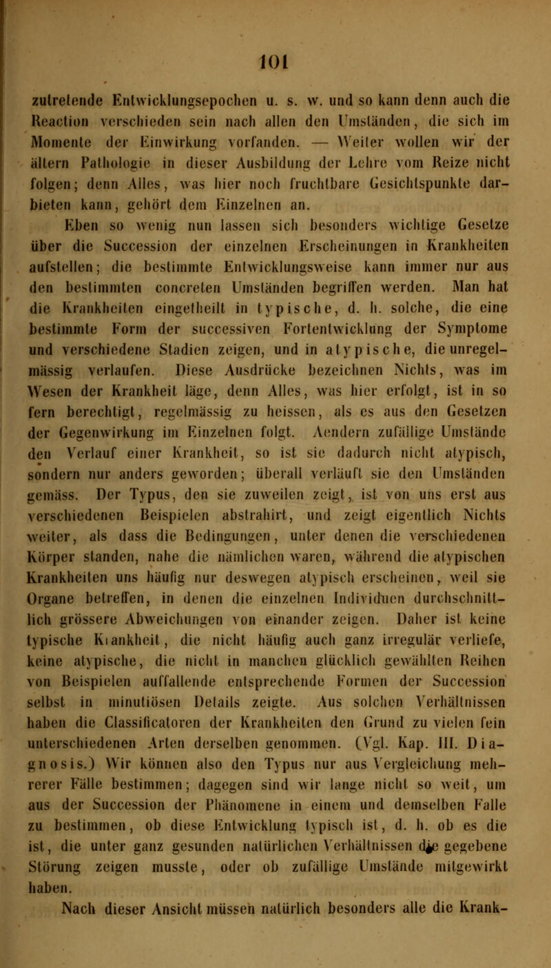 zutretende Erilwicklungsepochen u. s. w. und so kann denn auch die Keaction verschieden sein nach allen den l^nisländen, die sich im Momente der Einwirkung vorlanden. — ^^'eiler wollen wir der ' altern Pathologie in dieser Ausbildung der Lehre vom Reize nicht folgen; denn Alles, was hier noch fruchtbare Gesichtspunkte dar- bieten kann, gehört dem Einzelnen an. Eben so wenig nun lassen sich besonders wichtige Gesetze über die Succession der einzelnen Erscheinungen in Krankheiten . aufstellen; die bestimmte Enlwicklungsw eise kann immer nur aus den bestimmten concreten Umständen begriffen werden. Man hat die Krankheiten eingetheilt in typische, d. h. solche, die eine bestimmte Form der successiven Fortentwicklung der Symptome und verschiedene Stadien zeigen, und in atypische, die unregel- mässig verlaufen. Diese Ausdrücke bezeichnen Nichls, was im Wesen der Krankheit läge, denn Alles, was hier erfolgt, ist in so fern berechtigt, regelmässig zu heissen, als es aus den Gesetzen der Gegenwirkung im Einzelnen folgt. Aendern zuläilige Umstände den Verlauf einer Krankheit, so ist sie dadurch nicht atypisch, sondern nur anders geworden; überall verläuft sie den Umständen gemäss. Der Typus, den sie zuweilen zeigt, ist von uns erst aus verschiedenen Beispielen abstrahirt, und zeigt eigentlich Nichts weiter, als dass die Bedingungen, unter denen die verechiedenen Körper standen, nahe die nämlichen waren^ während die atypischen Krankheiten uns häufig nur deswegen atypisch erscheinen^ weil sie Organe betreffen, in denen die einzelnen Individuen durchschnitt- lich grössere Abweichungen von einander zeigen. Daher ist keine typische Kiankheit, die nicht häufig auch ganz irregulär verliefe, keine atypische, die nicht in manchen glücklich gewählten Reihen von Beispielen auffallende entsprechende Formen der Succession selbst in minutiösen Details zeigte. Aus solchen Verhältnissen haben die Classificatoren der Krankheilen den Grund zu vielen fein unterschiedenen Arten derselben genommen. (Vgl. Kap. III. Dia- gnosis.) Wir können also den Typus nur aus \'ergleichung meh- rerer Fälle bestimmen; dagegen sind wir lange nicht so weit, um aus der Succession der Phänomene in einem und demselben Falle zu bestimmen, ob diese Entwicklung typisch ist, d. h. ob es die ist, die unter ganz gesunden natürlichen Verhältnissen d^ gegebene Störung zeigen musste, oder ob zufällige Umstände mitgewirkt haben. Nach dieser Ansicht müssen natürlich besonders alle die Krank-