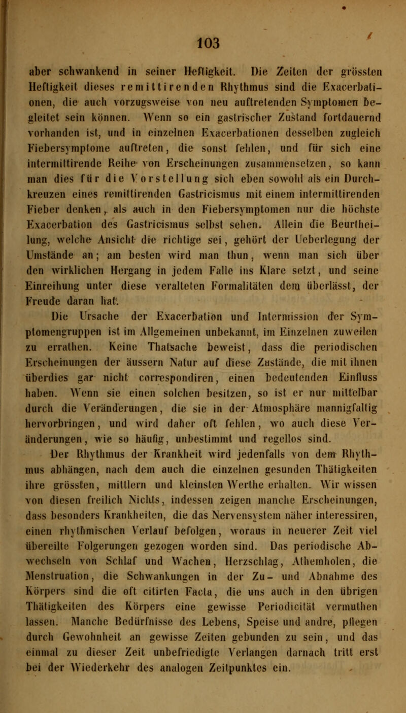 aber schwankend in seiner Heftigkeit. Die Zeiten der grössten Heftigkeit dieses remittirenden Riiythmus sind die Exacerbati- onen, die auch vorzugsweise von neu auftretenden Symptomen be- gleitet sein können. Wenn so ein gastrischer Zustand fortdauernd vorhanden ist, und in einzelnen Exacerbationen desselben zugleich Fiebersymptome auftreten, die sonst fehlen, und für sich eine intermiltirende Reihe^ von Erscheinungen zusammensetzen, so kann man dies für die Vorstellung sich eben sowohl als ein Durch- kreuzen eines remittirenden Gastricismus mit einem intermittirenden Fieber denken,. als auch in den Fiebersymptomen nur die höchste Exacerbation des Gastricismus selbst sehen. Allein die Beurlhei- lung, welche Ansicht die richtige sei, gehört der Ueberlcgung der Umstände an; am besten wird man thun, wenn man sich über den wirklichen Hergang in jedem Falle ins Klare setzt, und seine Einreihung unter diese veralteten Formalitäten dem übcrlässt, der Freude daran hat'. Die Ursache der Exacerbation und Interniission der Sym- ptomengruppefl ist im Allgemeinen unbekannt, im Einzelnen zuweilen zu errathen. Keine Thalsache beweist, dass die periodischen Erschernungen der äussern Natur auf diese Zustände, die mit ihnen überdies gar nicht correspondiren, einen bedeutenden Eintluss haben. Wenn sie einen solchen besitzen, so ist er nur mittelbar durch die Veränderungen, die sie in der Atmosphäre mannigfaltig hervorbringen, und wird daher oft fehlen, wo auch diese Ver- änderungen , wie so häufig, unbestimmt und regellos sind. Der Rhythmus der Krankheit wird jedenfalls von dem Rhyth- mus abhängen, nach dem auch die einzelnen gesunden Thätigkeiten ihre grössten, mittlem und kleinsten Werthe erhalten. Wir wissen von diesen freilich Nichts, indessen zeigen manche Erscheinungen, dass besonders Krankheiten, die das Nervensystem näher interessiren, einen rhythmischen Verlauf befolgen, woraus in neuerer Zeit viel übereilte Folgerungen gezogen worden sind. Das periodische Ab- wechseln von Schlaf und Wachen, Herzschlag, Alhemholen, die Menstruation, die Schwankungen in der Zu- und Abnahme des Körpers sind die oft citirten Facta, die uns auch in den übrigen Thätigkeiten des Körpers eine gewisse Periodicität vermuthen lassen. Manche Bedürfnisse des Lebens, Speise und andre, püegen durch Gewohnheit an gewisse Zeiten gebunden zu sein, und das einmal zu dieser Zeit unbefriedigte Verlangen darnach tritt erst bei der Wiederkehr des analogen Zeitpunktes ein.