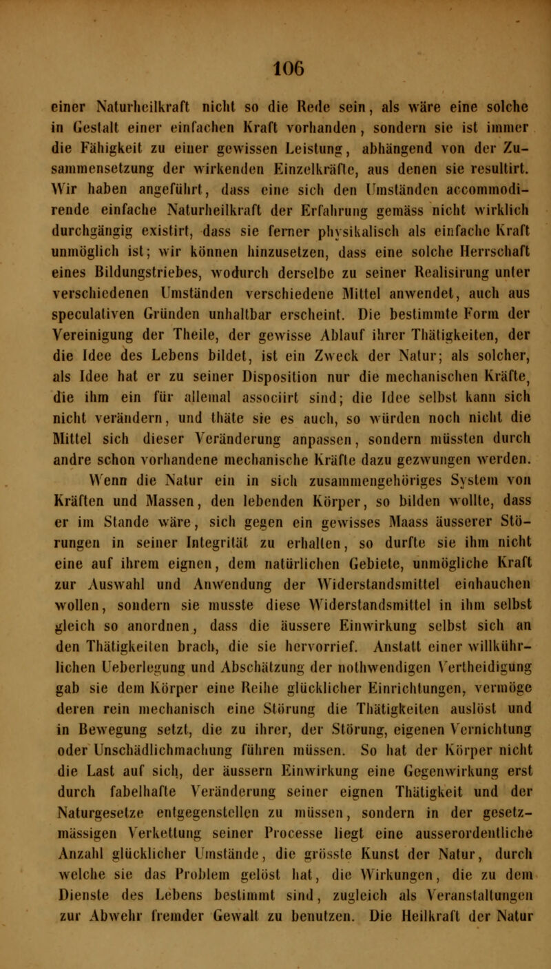 einer Naturlioilkraft nicht so die Rede sein, als wäre eine solche in Gestalt einer einfachen Kraft vorhanden , sondern sie ist immer die Fähigkeit zu einer gewissen Leistung, abhängend von der Zu- sammensetzung der wirkenden Einzelkrüfle, aus denen sie resultirt. Wir haben angeführt, dass eine sich den Umständen accommodi- rende einfache Naturheilkraft der Erfahrung gemäss nicht wirklich durchgängig existirt, dass sie femer physikalisch als einfache Kraft unmöglich ist; wir können hinzusetzen, dass eine solche Herrschaft eines Bildungstriebes, wodurch derselbe zu seiner Roalisirung unter verschiedenen Umständen verschiedene Mittel anwendet, auch aus speculaliven Gründen unhaltbar erscheint. Die bestimmte Form der Vereinigung der Theile, der gewisse Ablauf ihrer Thätigkeiten, der die Idee des Lebens bildet, ist ein Zweck der Natur; als solcher, als Idee hat er zu seiner Disposition nur die mechanischen Kräfte, die ihm ein für allemal associirt sind; die Idee selbst kann sich nicht verändern, und thäte sie es auch, so würden noch nicht die Mittel sich dieser Veränderung anpassen, sondern müssten durch andre schon vorhandene mechanische Kräfte dazu gezwungen werden. Wenn die Natur ein in sich zusammengehöriges System von Kräften und Massen, den lebenden Körper, so bilden wollte, dass er im Stande wäre, sich gegen ein gewisses Maass äusserer Stö- rungen in seiner Integrität zu erhalten, so durfte sie ihm nicht eine auf ihrem eignen, dem natürlichen Gebiete, unmögliche Kraft zur Auswahl und Anwendung der Widerstandsmittel einhauchen wollen, sondern sie musste diese Widerstandsmittel in ihm selbst gleich so anordnen, dass die äussere Einwirkung selbst sich an den Thätigkeiten brach, die sie hervorrief. Anstatt einer willkühr- lichen Ueberlegung und Abschätzung der nothwendigen \'ertheidigung gab sie dem Körper eine Reihe glücklicher Einrichtungen, vermöge deren rein mechanisch eine Störung die Thätigkeiten auslöst und in Bewegung setzt, die zu ihrer, der Störung, eigenen Vernichtung oder Unschädlichmachung führen müssen. So hat der Körper nicht die Last auf sich, der äussern Einwirkung eine Gegenwirkung erst durch fabelhafte Veränderung seiner eignen Thätigkeit und der Naturgesetze entgegenstellen zu müssen, sondern in der gesetz- mässigen Verkettung seiner Processe liegt eine ausserordentliche Anzahl glücklicher Umstände, die grösste Kunst der Natur, durch welche sie das Problem gelöst hat, die Wirkungen, die zu dem Dienste des Lebens bestimmt sind, zugleich als V^eranstaltungen zur Abwehr fremder Gewalt zu benutzen. Die Heilkraft der Natur