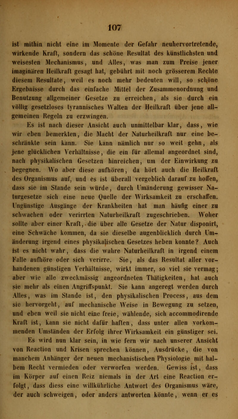 ist mithin nicht eine im Momente der Gefahr neuhervortretende, wirkende Kraft, sondern das schöne Resultat des künstlichsten und weisesten Mechanismus, und Alles, was man zum Preise jener imaginären Heilkraft gesagt hat, gebührt mit noch grösserem Rechte diesem Resultate, weil es noch mehr bedeuten will, so schöne Ergebnisse durch das einfache Mittel der Zusammenordnung und Benutzung allgemeiner Gesetze zu erreichen, als sie durch ein völlig gesetzloses tyrannisches Walten der Heilkraft über jene all- gemeinen Regeln zu erzwingen. Es ist nach dieser Ansicht auch unmittelbar klar, dass, wie wir eben bemerkten, die Macht der Naturheilkraft nur eine be- schränkte sein kann. Sie kann nämlich nur so weit gehn, als jene glücklichen Verhältnisse, die ein für allemal angeordnet sind, nach physikalischen Gesetzen hinreichen, um der Einwirkung zu begegnen. Wo aber diese aufhören, da hört auch die Heilkraft des Organismus auf, und es ist überall vergeblich darauf zu hoffen, dass sie im Stande sein würde, durch Umänderung gewisser Na- turgesetze sich eine neue Quelle der Wirksamkeit zu erschaffen. Ungünstige Ausgänge der Krankheiten hat man häufig einer zu schwachen oder verirrten Naturheilkraft zugeschrieben. Woher sollte aber einer Kraft, die über alte Gesetze der Natur disponirt, eine Schwäche kommen, da sie dieselbe augenblicklich durch Um- änderung irgend eines physikalischen Gesetzes heben konnte? Auch ist es nicht wahr, dass die wahre Naturheilkraft in irgend einem Falle aufhöre oder sich verirre. Sie, als das Resultat aller vor- handenen günstigen Verhältnisse, wirkt immer, so viel sie vermag; aber wie alle zweckmässig angeordneten Thätigkeiten, hat auch sie mehr als einen Angriffspunkt. Sie kann angeregt werden durch Alles, was im Stande ist, den physikalischen Process, aus dem sie hervorgeht, auf mechanische Weise in Bewegung zu setzen, und eben weil sie nicht eine freie, wählende, sich accommodirende Kraft ist, kann sie nicht dafür haften, dass unter allen vorkom- menden Umständen der Erfolg ihrer Wirksamkeit ein günstiger sei. Es wird nun klar sein, in wie fern wir nach unserer Ansicht von Reaction und Ivrisen sprechen können, Ausdrücke, die von manchem Anhänger der neuen mechanistischen Physiologie mit hal- bem Recht vermieden oder verworfen werden. Gewiss ist, dass im Körper auf einen Reiz niemals in der Art eine Reaction er- folgt, dass diess eine willkührliche Antwort des Organismus wäre, der auch schweigen, oder anders antworten könnte, wenn er es