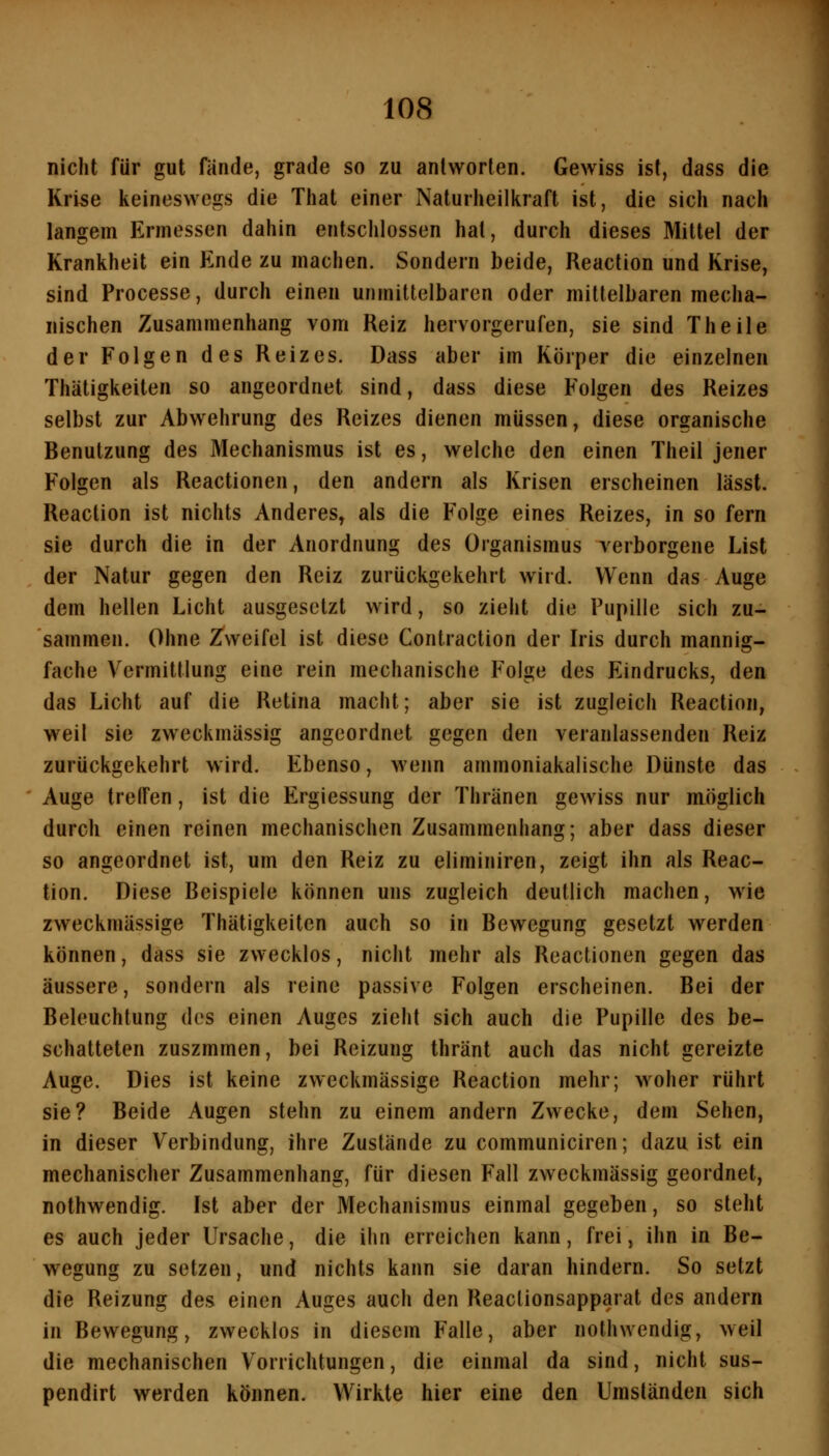 nicht für gut fände, grade so zu antworten. Gewiss ist, dass die Krise keineswegs die That einer Naturheilkraft ist, die sich nach langem Ermessen dahin entschlossen hat, durch dieses Mittel der Krankheit ein Ende zu machen. Sondern beide, Reaction und Krise, sind Processe, durch einen unmittelbaren oder mittelbaren mecha- nischen Zusammenhang vom Reiz hervorgerufen, sie sind Theile der Folgen des Reizes. Dass aber im Körper die einzelnen Thätigkeiten so angeordnet sind, dass diese Folgen des Reizes selbst zur Abwehrung des Reizes dienen müssen, diese organische Benutzung des Mechanismus ist es, welche den einen Theil jener Folgen als Reactionen, den andern als Krisen erscheinen lässt. Reaction ist nichts Anderes, als die Folge eines Reizes, in so fern sie durch die in der Anordnung des Organismus verborgene List der Natur gegen den Reiz zurückgekehrt wird. Wenn das Auge dem hellen Licht ausgesetzt wird, so zieht die Pupille sich zu- saminen. Ohne Z^weifel ist diese Contraction der Iris durch mannig- fache Vermittlung eine rein mechanische Folge des Eindrucks, den das Licht auf die Retina macht; aber sie ist zugleich Reaction, weil sie zweckmässig angeordnet gegen den veranlassenden Reiz zurückgekehrt w ird. Ebenso, wenn ammoniakalische Dünste das Auge tretfen, ist die Ergiessung der Thränen gewiss nur möglich durch einen reinen mechanischen Zusammenhang; aber dass dieser so angeordnet ist, um den Reiz zu eliminiren, zeigt ihn als Reac- tion. Diese Beispiele können uns zugleich deutlich machen, wie zweckmässige Thätigkeiten auch so in Bewegung gesetzt werden können, dass sie zwecklos, nicht mehr als Reactionen gegen das äussere, sondern als reine passive Folgen erscheinen. Bei der Beleuchtung des einen Auges zieht sich auch die Pupille des be- schatteten zuszmmen, bei Reizung thränt auch das nicht gereizte Auge. Dies ist keine zweckmässige Reaction mehr; woher rührt sie? Beide Augen stehn zu einem andern Zwecke, dem Sehen, in dieser Verbindung, ihre Zustände zu communiciren; dazu ist ein mechanischer Zusammenhang, für diesen Fall zweckmässig geordnet, nothwendig. Ist aber der Mechanismus einmal gegeben, so steht es auch jeder Ursache, die ihn erreichen kann, frei, ihn in Be- wegung zu setzen, und nichts kann sie daran hindern. So setzt die Reizung des einen Auges auch den Reactionsapparat des andern in Bewegung, zwecklos in diesem Falle, aber nothwendig, weil die mechanischen Vorrichtungen, die einmal da sind, nicht sus- pendirt werden können. Wirkte hier eine den Umständen sich