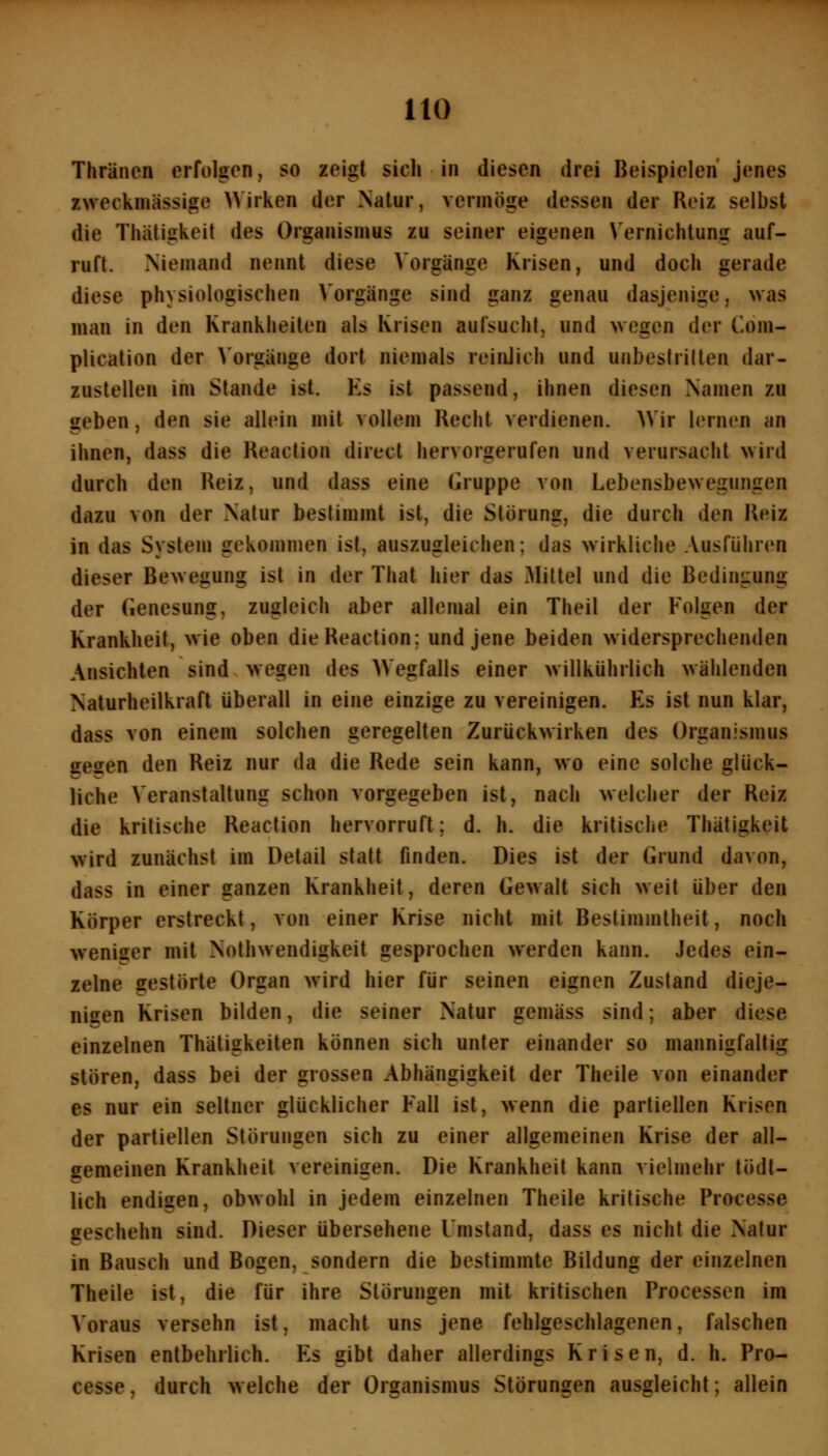 Thräncn erfolgon, so zeigt sich in diesen drei Beispielen jenes zweckmässige Wirken der Nalur, vermöge dessen der Reiz selbst die Thätigkeit des Organismus zu seiner eigenen Vernichtung auf- ruft. Niemand nennt diese Vorgänge Krisen, und doch gerade diese physiologischen Vorgänge sind ganz genau dasjenige, was man in den Krankheiten als Krisen aufsucht, und wegen der Com- plication der Vorgänge dort niemals reinlich und unbestritten dar- zustellen im Stande ist. Es ist passend, ihnen diesen Namen zu geben, den sie allein mit vollem Recht verdienen. )Vir lernen an ihnen, dass die Reaction direct hervorgerufen und verursacht wird durch den Reiz, und dass eine (Gruppe von Lebensbewegungen dazu von der Natur bestimmt ist, die Störung, die durch den Reiz in das System gekommen ist, auszugleichen; das wirkliche Ausführen dieser Bewegung ist in der That hier das 3IitteI und die Bedingung der Genesung, zugleich aber allemal ein Theil der Folgen der Krankheit, wie oben die Reaction; und jene beiden widersprechenden Ansichten sind wegen des Wegfalls einer willkiihrlich Mählenden Naturheilkraft überall in eine einzige zu vereinigen. Es ist nun klar, dass von einem solchen geregelten Zurückwirken des Organismus gesen den Reiz nur da die Rede sein kann, wo eine solche glück- liche Veranstaltung schon vorgegeben ist, nach welcher der Reiz die kritische Reaction hervorruft; d. h. die kritische Thätigkeit wird zunächst im Detail statt finden. Dies ist der Grund davon, dass in einer ganzen Krankheit, deren Gewalt sich weit über den Körper erstreckt, von einer Krise nicht mit Bestimmtheit, noch weniger mit Nothwendigkeit gesprochen werden kann. Jedes ein- zelne gestörte Organ wird hier für seinen eignen Zustand dieje- nigen Krisen bilden, die seiner Natur gemäss sind; aber diese einzelnen Thätigkeiten können sich unter einander so mannigfaltig stören, dass bei der grossen Abhängigkeit der Theile von einander es nur ein seltner glücklicher Fall ist, wenn die partiellen Krisen der partiellen Störungen sich zu einer allgemeinen Krise der all- gemeinen Krankheil vereinigen. Die Krankheit kann vielmehr tödt- lich endigen, obwohl in jedem einzelnen Theile kritische Processe geschehn sind. Dieser übersehene Umstand, dass es nicht die Natur in Bausch und Bogen, sondern die bestimmte Bildung der einzelnen Theile ist, die für ihre Störungen mit kritischen Processen im Voraus versehn ist, macht uns jene fehlgeschlagenen, falschen Krisen entbehrlich. Es gibt daher allerdings Krisen, d. h. Pro- cesse, durch welche der Organismus Störungen ausgleicht; allein