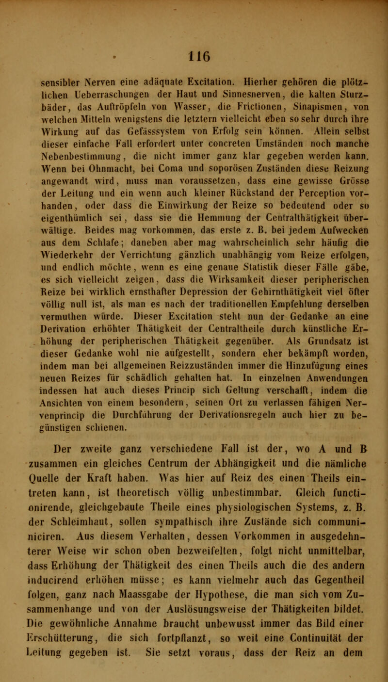 sensibler Nerven eine adäquate Excitation. Hierher gehören die plötz- lichen Ueberraschungen der Haut und Sinnesnerven, die kalten Sturz- bäder, das Auftröpleln von Wasser, die Frictionen, Sinapismen, von welchen Mitteln wenigstens die letztern vielleicht eten so sehr durch ihre Wirkung auf das Gefässsystem von Erfolg sein können. Allein selbst dieser einfache Fall erfordert unter concreten Umständen noch manche Nebenbestimmung, die nicht immer ganz klar gegeben werden kann. Wenn bei Ohnmacht, bei Coma und soporösen Zuständen diese Reizung angewandt wird, muss man voraussetzen, dass eine gewisse Grösse der Leitung und ein wenn auch kleiner Rückstand der Perception vor- handen , oder dass die Einwirkung der Reize so bedeutend oder so eigenthümlich sei, dass sie die Hemmung der Ceniralthätigkeit über- wältige. Beides mag vorkommen, das erste z. B, bei jedem Aufwecken aus dem Schlafe; daneben aber mag wahrscheinlich sehr häufig die Wiederkehr der Verrichtung gänzlich unabhängig vom Reize erfolgen, und endlich möchte, wenn es eine genaue Statistik dieser Fälle gäbe, es sich vielleicht zeigen, dass die Wirksamkeit dieser peripherischen Reize bei wirklich ernsthafter Depression der Gehirnthätigkeit viel öfter völlig null ist, als man es nach der traditionellen Empfehlung derselben vermulhen würde. Dieser Excitation steht nun der Gedanke an eine Derivation erhöhter Thätigkeit der Centrallheile durch künstliche Er- höhung der peripherischen Thätigkeit gegenüber. Als Grundsatz ist dieser Gedanke wohl nie aufgestellt, sondern eher bekämpft worden, indem man bei allgemeinen Reizzuständen immer die Hinzufügung eines neuen Reizes für schädlich gehalten hat. In einzelnen Anwendungen indessen hat auch dieses Princip sich Geltung verschalft, indem die Ansichten von einem besondern, seinen Ort zu verlassen fähigen Ner- venprincip die Durchfahrung der Derivationsregeln auch hier zu be- günstigen schienen. Der zweite ganz verschiedene Fall ist der, wo A und B zusammen ein gleiches Centrum der Abhängigkeit und die nämliche Quelle der Kraft haben. Was hier auf Reiz des einen Theils ein- treten kann, ist theoretisch völlig unbestimmbar. Gleich functi- onirende, gleichgebaute Theile eines physiologischen Systems, z. B. der Schleimhaut, sollen sympathisch ihre Zustände sich communi- niciren. Aus diesem Verhalten, dessen Vorkommen in ausgedehn- terer Weise wir schon oben bezweifelten, folgt nicht unmittelbar, dass Erhöhung der Thätigkeit des einen Theils auch die des andern inducirend erhöhen müsse; es kann vielmehr auch das Gegentheil folgen, ganz nach Maassgabe der Hypothese, die man sich vom Zu- sammenhange und von der Auslösungsweise der Thätigkeiten bildet. Die gewöhnliche Annahme braucht unbewusst immer das Bild einer Erschütterung, die sich fortpflanzt, so weit eine Continuilät der Leitung gegeben ist. Sie setzt voraus, dass der Reiz an dem