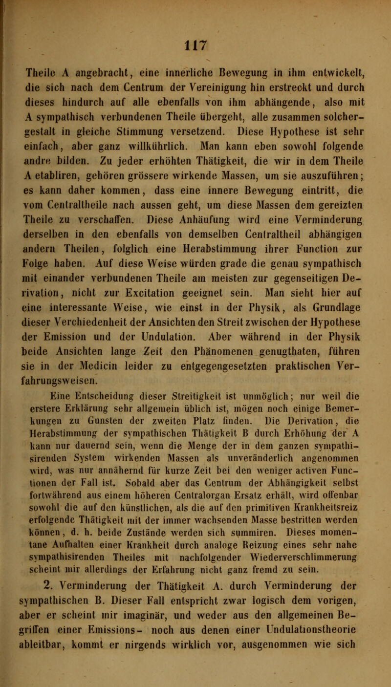 Theile A angebracht, eine innerliche Bewegung in ihm entwickelt, die sich nach dem Centrum der Vereinigung hin erstreckt und durch dieses hindurch auf alle ebenfalls von ihm abhängende, also mit A sympathisch verbundenen Theile übergeht, alle zusammen solcher- gestalt in gleiche Stimmung versetzend. Diese Hypothese ist sehr einfach, aber ganz willkührlich. Man kann eben sowohl folgende andre bilden. Zu jeder erhöhten Thätigkeit, die wir in dem Theile A etabliren, gehören grössere wirkende Massen, um sie auszuführen; es kann daher kommen, dass eine innere Bewegung eintritt, die vom Centraltheile nach aussen geht, um diese Massen dem gereizten Theile zu verschaffen. Diese Anhäufung wird eine Verminderung derselben in den ebenfalls von demselben Ceniraltheil abhängigen andern Theilen, folglich eine Herabstimmung ihrer Function zur Folge haben. Auf diese Weise würden grade die genau sympathisch mit einander verbundenen Theile am meisten zur gegenseitigen De- rivalion, nicht zur Excitation geeignet sein. Man sieht hier auf eine interessante Weise, wie einst in der Physik, als Grundlage dieser Verchiedenheit der Ansichten den Streit zwischen der Hypothese der Emission und der Undulation. Aber während in der Physik beide Ansichten lange Zeit den Phänomenen genugthaten, führen sie in der Medicin leider zu entgegengesetzten praktischen Ver- fahrungsweisen. Eine Entscheidung dieser Streitigkeit ist unmöglich; nur weil die erstere Erklärung sehr allgemein üblich ist, mögen noch einige Bemer- kungen zu Gunsten der zweiten Platz finden. Die Derivation, die Herabstimmung der sympathischen Thätigkeit B durch Erhöhung der A kann nur dauernd sein, wenn die Menge der in dem ganzen sympathi- sirenden System wirkenden Massen als unveränderlich angenommen wird, was nur annähernd für kurze Zeit bei den weniger activen Func- tionen der Fall ist. Sobald aber das Centrum der Abhängigkeit selbst fortwährend aus einem höheren Centralorgan Ersatz erhält, wird offenbar sowohl die auf den künstlichen, als die auf den primitiven Krankheitsreiz erfolgende Thätigkeit mit der immer wachsenden Masse bestritten werden können, d. h. beide Zustände werden sich summiren. Dieses momen- tane Aufhalten einer Krankheit durch analoge Reizung eines sehr nahe sympalhisirenden Theiles mit nachfolgender Wiederverschlimmerung scheint mir allerdings der Erfahrung nicht ganz fremd zu sein. 2. Verminderung der Thätigkeit A. durch Verminderung der sympathischen B. Dieser Fall entspricht zwar logisch dem vorigen, aber er scheint mir imaginär, und weder aus den allgemeinen Be- griffen einer Emissions- noch aus denen einer Undulationstheorie ableitbar, kommt er nirgends wirklich vor, ausgenommen wie sich