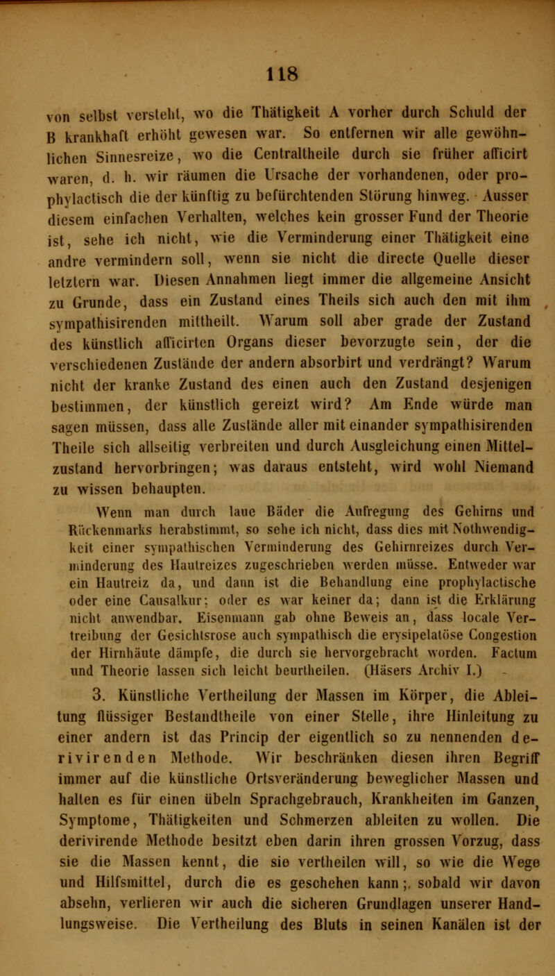 von selbst versteht, wo die Thätigkeit A vorher durch Schuld der B krankhaft erhöht gewesen war. So entfernen wir alle gewöhn- lichen Sinnesreize, wo die Cenlraltheile durch sie früher alTicirt waren, d. h. wir räumen die Ursache der vorhandenen, oder pro- phylactisch die der künftig zu befürchtenden Störung hinweg. Ausser diesem einfachen Verhalten, welches kein grosser Fund der Theorie ist sehe ich nicht, wie die Verminderung einer Thätigkeit eine andre vermindern soll, wenn sie nicht die directe Quelle dieser letztern war. Diesen Annahmen liegt immer die allgemeine Ansicht zu Grunde, dass ein Zustand eines Theils sich auch den mit ihm sympathisirenden mittheilt. Warum soll aber grade der Zustand des künstlich afficirten Organs dieser bevorzugte sein, der die verschiedenen Zustände der andern absorbirt und verdrängt? Warum nicht der kranke Zustand des einen auch den Zustand desjenigen bestimmen, der künstlich gereizt wird? Am Ende würde man sagen müssen, dass alle Zustände aller mit einander sympathisirenden Theile sich allseitig verbreiten und durch Ausgleichung einen Mitlel- zustand hervorbringen; was daraus entsteht, wird wohl Niemand zu wissen behaupten. Wenn man durch laue Bäder die Aufregung des Gehirns und Rückenmarks herabstinimt, so sehe ich nicht, dass dies mit Nolhvvendig- kcit einer sympathischen Verminderung des Gehirnreizes durch Ver- iiiindcrung des Hautreizes zugeschrieben werden müsse. Entweder war ein Hautreiz da, und dann ist die Behandlung eine prophylactische oder eine Causalkur; oder es war keiner da; dann ist die Erklärung nicht anwendbar. Eisenmann gab ohne Beweis an, dass locale Ver- treibung der Gesichtsrose auch sympathisch die erysipelalöse Congestion der Hirnhäute dämpfe, die durch sie hervorgebracht worden. Factum und Theorie lassen sich leicht beurtheilen. (Häsers Archiv I.) 3. Künstliche Vertheilung der Massen im Körper, die Ablei- tung flüssiger Bestandtheile von einer Stelle, ihre Hinleitung zu einer andern ist das Princip der eigentlich so zu nennenden de- rivir enden Methode, Wir beschränken diesen ihren Begriff immer auf die künstliche Ortsveränderung beweglicher Massen und halten es für einen Übeln Sprachgebrauch, Krankheiten im Ganzen Symptome, Thätigkeiten und Schmerzen ableiten zu wollen. Die derivirende Methode besitzt eben darin ihren grossen Vorzug, dass sie die Massen kennt, die sie vertheilcn will, so wie die Wege und Hilfsmittel, durch die es geschehen kann;, sobald wir davon absehn, verlieren wir auch die sicheren Grundlagen unserer Hand- lungsweise. Die Vertheilung des Bluts in seinen Kanälen ist der