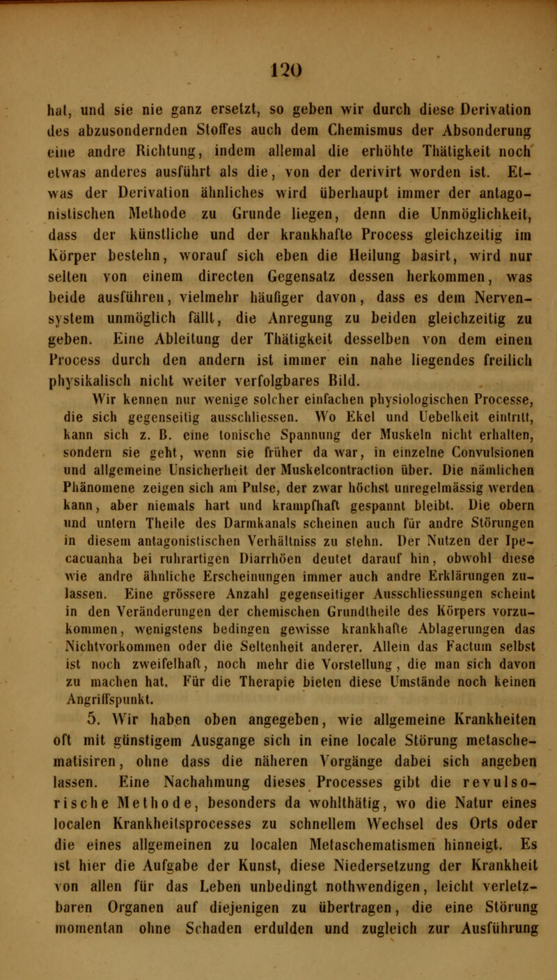 hal, und sie nie ganz ersetzt, so geben wir durch diese Derivation des abzusondernden Stoffes auch dem Chemismus der Absonderung eine andre Richtung, indem allemal die erhöhte Thätigkeit noch etwas anderes ausführt als die, von der derivirt worden ist. Et- was der Derivation ähnliches wird überhaupt immer der antago- nistischen Methode zu Grunde liegen, denn die Unmöglichkeit, dass der künstliche und der krankhafte Process gleichzeitig im Körper bestehn, worauf sich eben die Heilung basirt, wird nur selten von einem directen Gegensatz dessen herkommen, was beide ausführen, vielmehr häufiger davon, dass es dem Nerven- system unmöglich fällt, die Anregung zu beiden gleichzeitig zu geben. Eine Ableitung der Thätigkeit desselben von dem einen Process durch den andern ist immer ein nahe liegendes freilich physikalisch nicht weiter verfolgbares Bild. Wir kennen nur wenige solcher einfachen physiologischen Processe, die sich gegenseitig ausschliessen. Wo Ekel und Uebelkeit eintritt, kann sich z. B. eine tonische Spannung der Muskeln nicht erhalten, sondern sie geht, wenn sie früher da war, in einzelne Convulsionen und allgemeine Unsicherheit der Muskelconlraction über. Die nämlichen Phänomene zeigen sich am Pulse, der zwar höchst unregelmässig werden kann, aber niemals hart und krampfhaft gespannt bleibt. Die obern und untern Theile des Darnikanals scheinen auch für andre Störungen in diesem antagonistischen Verhältniss zu slehn. Der Nutzen der Ipe- cacuanha bei ruhrartigen Diarrhöen deutet darauf hin, obwohl diese wie andre ähnliche Erscheinungen immer auch andre Erklärungen zu- lassen. Eine grössere Anzahl gegenseitiger Ausschliessungen scheint in den Veränderungen der chemischen Grundtheile des Körpers vorzu- kommen, wenigstens bedingen gewisse krankhafte Ablagerungen das NichtVorkommen oder die Seltenheit anderer. Allein das Factum selbst ist noch zweifelhaft, noch mehr die Vorstellung, die man sich davon zu machen hat. Für die Therapie bieten diese Umstände noch keinen Angriffspunkt. 5. Wir haben oben angegeben, wie allgemeine Krankheiten oft mit günstigem Ausgange sich in eine locale Störung metasche- matisiren, ohne dass die näheren Vorgänge dabei sich angeben lassen. Eine Nachahmung dieses Processes gibt die revulso- rische Methode, besonders da wohlthätig, wo die Natur eines localen Krankheitsprocesses zu schnellem Wechsel des Orts oder die eines allgemeinen zu localen Metaschematismen hinneigt. Es ist hier die Aufgabe der Kunst, diese Niedersetzung der Krankheit von allen für das Leben unbedingt nothwendigen, leicht verletz- baren Organen auf diejenigen zu übertragen, die eine Störung momentan ohne Schaden erdulden und zugleich zur Ausführung