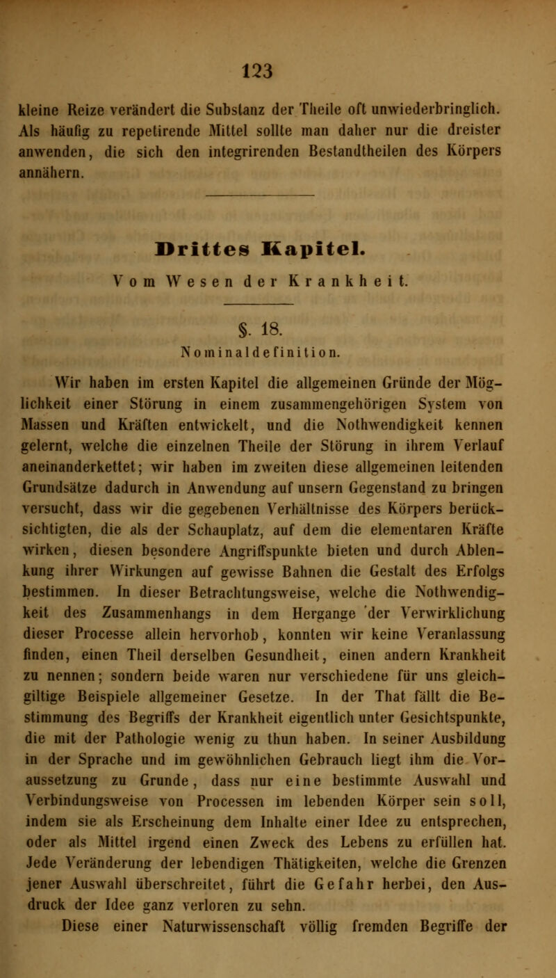 kleine Reize verändert die Substanz der Theile oft unwiederbringlich. Als häufig zu repetirende Mittel sollte man daher nur die dreister anwenden, die sich den integrirenden Bestandtheilen des Körpers annähern. Dritteis Kapitel. Vom Wesen der Krankheit. §. 18. Nominalde finition. Wir haben im ersten Kapitel die allgemeinen Gründe der Mög- lichkeit einer Störung in einem zusammengehörigen System von Massen und Kräften entwickelt, und die Nothwendigkeit kennen gelernt, welche die einzelnen Theile der Störung in ihrem Verlauf aneinanderkettet; wir haben im zweiten diese allgemeinen leitenden Grundsätze dadurch in Anwendung auf unsern Gegenstand zu bringen versucht, dass wir die gegebenen Verhältnisse des Körpers berück- sichtigten, die als der Schauplatz, auf dem die elementaren Kräfte wirken, diesen besondere Angriffspunkte bieten und durch Ablen- kung ihrer Wirkungen auf gewisse Bahnen die Gestalt des Erfolgs bestimmen. In dieser Betrachtungsweise, welche die Nothwendig- keit des Zusammenhangs in dem Hergange der Verwirklichung dieser Processe allein hervorhob, konnten wir keine Veranlassung finden, einen Theil derselben Gesundheit, einen andern Krankheit zu nennen; sondern beide waren nur verschiedene für uns gleich- giltige Beispiele allgemeiner Gesetze. In der That fällt die Be- stimmung des Begriffs der Krankheit eigentlich unter Gesichtspunkte, die mit der Pathologie wenig zu thun haben. In seiner Ausbildung in der Sprache und im gewöhnlichen Gebrauch liegt ihm die Vor- aussetzung zu Grunde, dass nur eine bestimmte Auswahl und Verbindungsweise von Processen im lebenden Körper sein soll, indem sie als Erscheinung dem Inhalte einer Idee zu entsprechen, oder als Mittel irgend einen Zweck des Lebens zu erfüllen hat. Jede Veränderung der lebendigen Thätigkeiten, welche die Grenzen jener Auswahl überschreitet, führt die Gefahr herbei, den Aus- druck der Idee ganz verloren zu sehn. Diese einer Naturwissenschaft völlig fremden Begriffe der