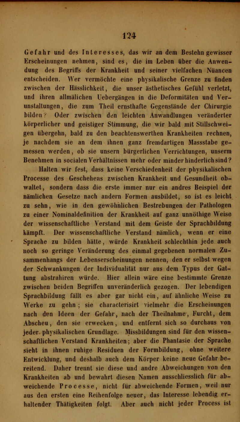 Gefahr und des Interesses, das wir an dem Bestehn gewisser Erscheinungen nehmen, sind es, die im Leben über die Anwen- dung des BegrilFs der Krankheit und seiner vielfachen Nuancen entscheiden. Wer vermöchte eine physikalische Grenze zu finden zwischen der Hässlichkeit, die unser ästhetisches Gefühl verletzt, und ihren allmälichen Uebergängen in die Deformitäten und Ver- unstaltungen, die zum Theil ernsthafte Gegenstände der Chirurgie bilden y Oder zwischen den leichten Anwandlungen veränderter körperlicher und geistiger Stimmung, die wir bald mit Stillschwei- gen iibergehn, bald zu den beachtenswerthen Krankheiten rechnen, je nachdem sie an dem ihnen ganz fremdartigen Massstabe ge- messen werden, ob sie unsern bürgerlichen Verrichtungen, unserm Benehmen in socialen Verhältnissen mehr oder minder hinderlich sind? Halten wir fest, dass keine Verschiedenheit der physikalischen Processe des Geschehens zwischen Krankheit und Gesundheit ob- waltet, sondern dass die erste immer nur ein andres Beispiel der nämlichen Gesetze nach andern Formen ausbildet, so ist es leicht zu sehn, wie in den gewöhnlichen Bestrebungen der Pathologen zu einer Nominaldefinition der Krankheit auf ganz unnöthige Weise der wissenschaftliche Verstand mit dem Geiste der Sprachbildung kämpft. Der wissenschaftliche Verstand nämlich, wenn er eine Sprache zu bilden hätte, würde Krankheit schlechthin jede auch noch so geringe Veränderung des einmal gegebenen normalen Zu- sammenhangs der Lebenserscheinungen nennen, den er selbst wegen der Schwankungen der Individualität nur aus dem Typus der Gat- tung abstrahiren würde. Hier allein wäre eine bestimmte Grenze zwischen beiden Begriffen unveränderlich gezogen. Der lebendigen Sprachbildung fällt es aber gar nicht ein, auf ähnliche Weise zu Werke zu gehn ; sie characterisirt vielmehr die Erscheinungen nach den Ideen der Gefahr, nach der Theilnahme, Furcht, dem Abscheu, den sie erwecken, und entfernt sich so durchaus von jeder physikalischen Grundlage. Missbildungen sind für den wissen- schaftlichen Verstand Krankheiten; aber die Phantasie der Sprache sieht in ihnen ruhige Residuen der Formbildung, ohne weitere Entwicklung, und deshalb auch dem Körper keine neue Gefahr be- reitend. Daher trennt sie diese und andre Abweichungen von den Krankheiten ab und bewahrt diesen Namen ausschliesslich für ab- weichende Processe, nicht für abweichende Formen, weil nur aus den ersten eine Reihenfolge neuer, das Interesse lebendig er- haltender Thätigkeiten folgt. Aber auch nicht jeder Process ist