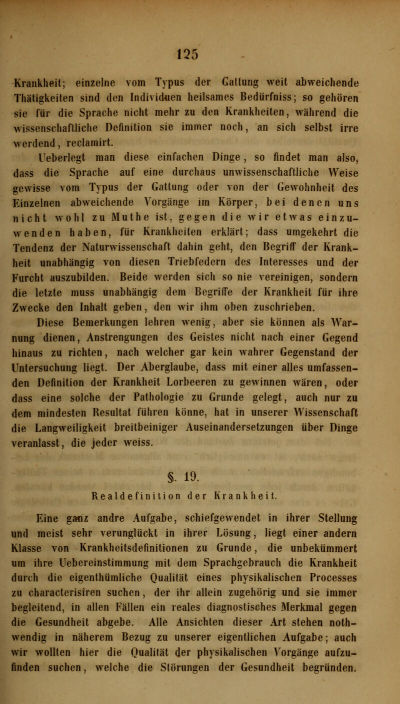 Krankheit; einzelne vom Typus der Gattung weit abweichende Thätigkeiten sind den Individuen heilsames Bedürfniss; so gehören sie für die Sprache nicht mehr zu den Krankheiten, während die wissenschaftliche Definition sie immer noch, an sich selbst irre werdend, reclamirt. Ueberlegt man diese einfachen Dinge, so findet man also, dass die Sprache auf eine durchaus unwissenschaftliche Weise gewisse vom Typus der Gattung oder von der Gewohnheit des Einzelnen abweichende Vorgänge im Körper, bei denen uns nicht wohl zu Muthe ist, gegen die wir etAvas einzu- wenden haben, für Krankheiten erklärt; dass umgekehrt die Tendenz der Naturwissenschaft dahin geht, den Begriff der Krank- heit unabhängig von diesen Triebfedern des Interesses und der Furcht auszubilden. Beide werden sich so nie vereinigen, sondern die letzte muss unabhängig dem Begriffe der Krankheit für ihre Zwecke den Inhalt geben, den wir ihm oben zuschrieben. Diese Bemerkungen lehren wenig, aber sie können als War- nung dienen, Anstrengungen des Geistes nicht nach einer Gegend hinaus zu richten, nach welcher gar kein wahrer Gegenstand der Untersuchung liegt. Der Aberglaube, dass mit einer alles umfassen- den Definition der Krankheit Lorbeeren zu gewinnen wären, oder dass eine solche der Pathologie zu Grunde gelegt, auch nur zu dem mindesten Resultat führen könne, hat in unserer Wissenschaft die Langweiligkeit breitbeinigcr Auseinandersetzungen über Dinge veranlasst, die jeder weiss. §. 19. Realdefinilion der Krankheit. Eine ganz andre Aufgabe, schiefgewendet in ihrer Stellung und meist sehr verunglückt in ihrer Lösung, liegt einer andern Klasse von Krankheitsdefinitionen zu Grunde, die unbekümmert um ihre Uebereinstimmung mit dem Sprachgebrauch die Krankheit durch die eigenthümliche Oualität eines physikalischen Processes zu characterisiren suchen, der ihr allein zugehörig und sie immer begleitend, in allen Fällen ein reales diagnostisches Merkmal gegen die Gesundheit abgebe. Alle Ansichten dieser Art stehen noth- wendig in näherem Bezug zu unserer eigentlichen Aufgabe; auch wir wollten hier die Qualität der physikalischen Vorgänge aufzu- finden suchen, welche die Störungen der Gesundheit begründen.