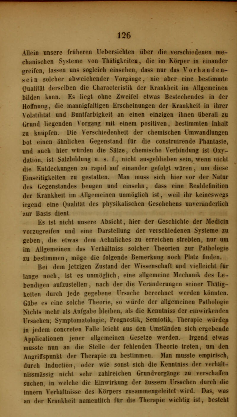 Allein unsere früheren Uebersichlen über die verschiedenen me- chanischen Systeme von Thätigkeiten, die im Körper in einander greifen, lassen uns sogleich einsehen, dass nur das Vorhanden- sein solcher abweichender Vorgänge, nie aber eine bestimmte Qualität derselben die Characteristik der Krankheit im Allgemeinen bilden kann. Es liegt ohne Zweifel etwas Bestechendes in der Hoffnung, die mannigfaltigen Erscheinungen der Krankheit in ihrer Volatilität und Buntfarbigkeit an einen einzigen ihnen überall zu Grund liegenden Vorgang mit einem positiven, bestimmten Inhalt zu knüpfen. Die Verschiedenheit der chemischen i'mwandlungen bot einen ähnlichen Gegenstand für die construirende Phantasie, und auch hier würden die Sätze, chemische Verbindung ist Oxy- dation, ist Salzbildung u. s. f., nicht ausgeblieben sein, wenn nicht die Entdeckungen zu rapid auf einander gefolgt wären , um diese Einseitigkeiten zu gestalten. Man muss sich hier vor der Natur des Gegenstandes beugen und einsehn, dass eine Realdefinition der Krankheit im Allgemeinen unmöglich ist, weil ihr keineswegs irsend eine Qualität des physikalischen Geschehens unveränderlich zur Basis dient. Es ist nicht unsere Absicht, hier der Geschichte der Medicin vorzugreifen und eine Darstellung der verschiedenen Systeme zu geben, die etwas dem Aehnliches zu erreichen strebten, nur am im Allgemeinen das Verhältniss solcher Theorien zur Pathologie zu bestimmen, möge die folgende Bemerkung noch Platz finden. Bei dem jetzigen Zustand der Wissenschaft und vielleicht für lanse noch, ist es unmöglich, eine allgemeine Mechanik des Le- bendisen aufzustellen , nach der die Veränderungen seiner Thälig- keilen durch jede gegebene Ursache berechnet werden könnten. Gäbe es eine solche Theorie, so würde der allgemeinen Pathologie Nichts mehr als Aufgabe bleiben, als die Kennlniss der einwirkenden Ursachen; Symptomatologie, Prognostik, Semiotik, Therapie würden in jedem concreten Falle leicht aus den Umständen sich ergebende Applicationen jener allgemeinen Gesetze werden. Irgend etwas musste nun an die Stelle der fehlenden Theorie treten, um den Angriffspunkt der Therapie zu bestimmen. Man musste empirisch, durch Induction, oder wie sonst sich die Kennlniss der verhäll- nissmässiff nicht sehr zahlreichen Grundvorgänge zu verschaffen suchen, in welche die Einwirkung der äussern Ursachen durch die innern Verhältnisse des Körpers zusammengeleitet wird. Das, was an der Krankheil namentlich für die Therapie wichtig ist, besieht