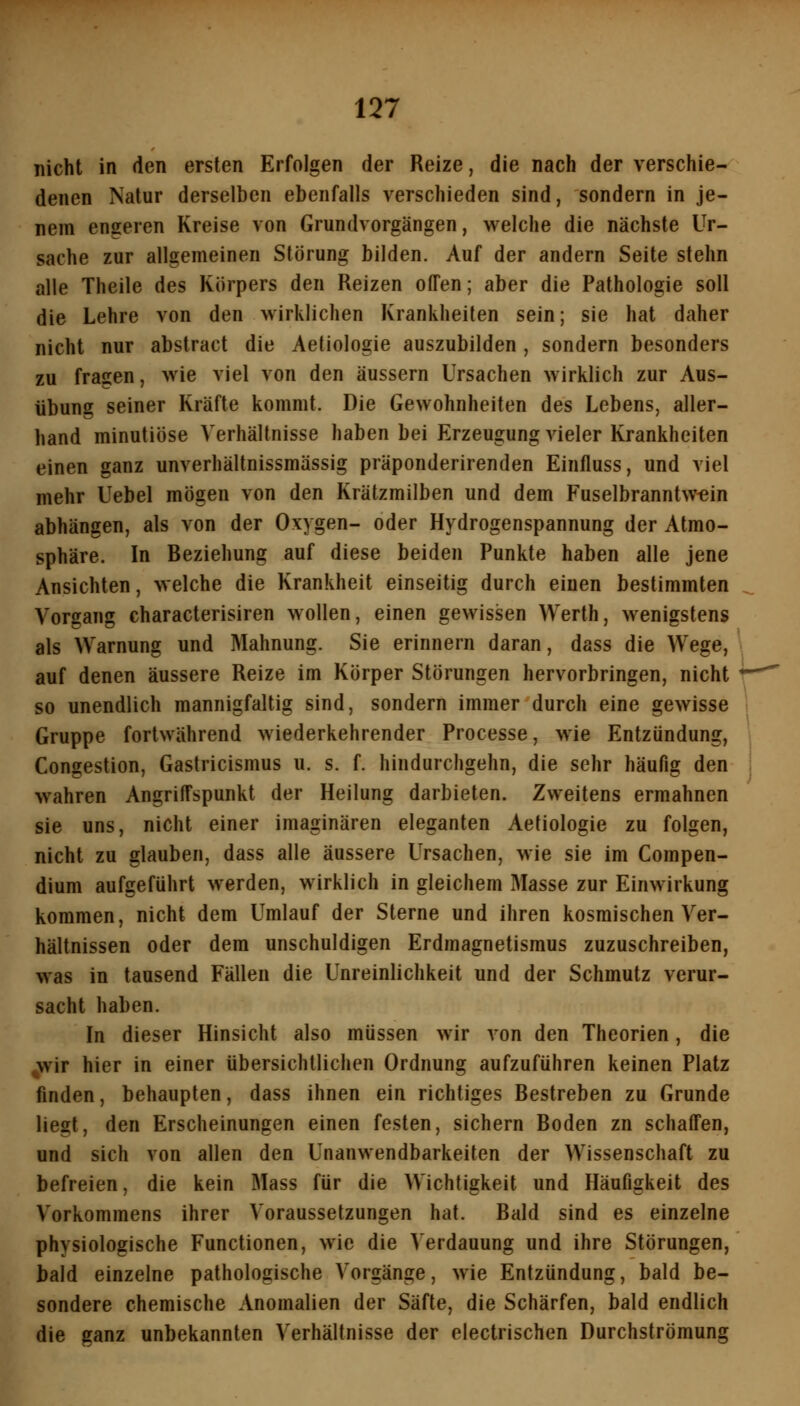 nicht in den ersten Erfolgen der Reize, die nach der verschie- denen Natur derselben ebenfalls verschieden sind, sondern in je- nem engeren Kreise von Grundvorgängen, welche die nächste Ur- sache zur allgemeinen Störung bilden. Auf der andern Seite stehn alle Theile des Körpers den Reizen offen; aber die Pathologie soll die Lehre von den wirklichen Krankheilen sein; sie hat daher nicht nur abstract die Aetiologie auszubilden , sondern besonders zu fragen, wie viel von den äussern Ursachen wirklich zur Aus- übung seiner Kräfte kommt. Die Gewohnheiten des Lebens, aller- hand minutiöse Verhältnisse haben bei Erzeugung vieler Krankheiten einen ganz unverhältnissmässig präponderirenden Einfluss, und viel mehr Uebel mögen von den Krätzmilben und dem Fuselbranntw^in abhängen, als von der Oxygen- oder Hydrogenspannung der Atmo- sphäre. In Beziehung auf diese beiden Punkte haben alle jene Ansichten, welche die Krankheit einseitig durch einen bestimmten Vorgang characterisiren wollen, einen gewissen Werth, wenigstens als Warnung und Mahnung. Sie erinnern daran, dass die Wege, auf denen äussere Reize im Körper Störungen hervorbringen, nicht so unendlich mannigfaltig sind, sondern immer durch eine gewisse Gruppe fortwährend wiederkehrender Processe, wie Entzündung, Congestion, Gastricismus u. s. f. hindurchgehn, die sehr häufig den wahren Angriffspunkt der Heilung darbieten. Zweitens ermahnen sie uns, nicht einer imaginären eleganten Aetiologie zu folgen, nicht zu glauben, dass alle äussere Ursachen, wie sie im Compen- dium aufgeführt werden, wirklich in gleichem Masse zur Einwirkung kommen, nicht dem Umlauf der Sterne und ihren kosmischen Ver- hältnissen oder dem unschuldigen Erdmagnetismus zuzuschreiben, was in tausend Fällen die Unreinlichkeit und der Schmutz verur- sacht haben. In dieser Hinsicht also müssen wir von den Theorien, die ;wir hier in einer übersichtlichen Ordnung aufzuführen keinen Platz finden, behaupten, dass ihnen ein richtiges Bestreben zu Grunde liegt, den Erscheinungen einen festen, sichern Boden zn schaffen, und sich von allen den Unanwendbarkeiten der Wissenschaft zu befreien, die kein Mass für die Wichtigkeit und Häufigkeit des Vorkommens ihrer Voraussetzungen hat. Bald sind es einzelne physiologische Functionen, wie die Verdauung und ihre Störungen, bald einzelne pathologische Vorgänge, wie Entzündung, bald be- sondere chemische Anomalien der Säfte, die Schärfen, bald endlich die ganz unbekannten Verhältnisse der electrischen Durchströmung