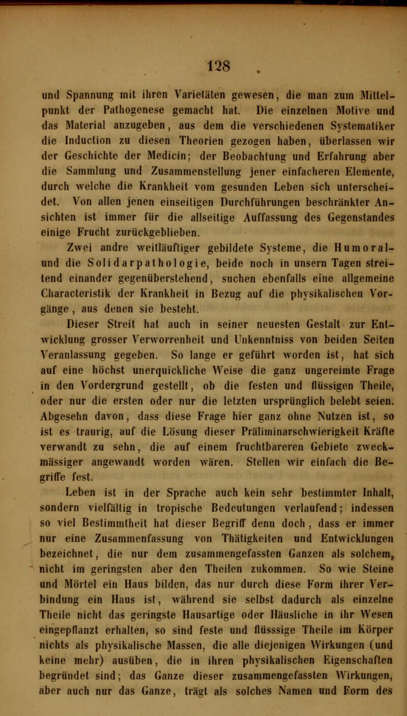 und Spannung mit ihren Varietäten gewesen, die man zum Mittel- punkt der Pathogenese gemacht hat. Die einzelnen Motive und das Material anzugeben, aus dem die verschiedenen Systematiker die Induction zu diesen Theorien gezogen haben, überlassen wir der Geschichte der Medicin; der Beobachtung und Erfahrung aber die Sammlung und Zusammenstellung jener einfacheren Elemente, durch welche die Krankheit vom gesunden Leben sich unterschei- det. Von allen jenen einseitigen Durchführungen beschränkter An- sichten ist immer für die allseitige Auffassung des Gegenstandes einige Frucht zurückgeblieben. Zwei andre weitläuftiger gebildete Systeme, die Humoral- und die Solidarpathologie, beide noch in unsern Tagen strei- tend einander gegenüberstehend, suchen ebenfalls eine allgemeine Characteristik der Krankheit in Bezug auf die physikalischen Vor- gänge , aus denen sie besteht. Dieser Streit hat auch in seiner neuesten Gestalt zur Ent- wicklung grosser Verworrenheit und Unkenntniss von beiden Seiten Veranlassung gegeben. So lange er geführt worden ist, hat sich auf eine höchst unerquickliche Weise die ganz ungereimte Frage in den Vordergrund gestellt, ob die festen und flüssigen Theile, oder nur die ersten oder nur die letzten ursprünglich belebt seien. Abgesehn davon, dass diese Frage hier ganz ohne Nutzen ist, so ist es traurig, auf die Lösung dieser Präliminarschwierigkeit Kräfte verwandt zu sehn, die auf einem fruchtbareren Gebiete zweck- mässiger angewandt worden wären. Stellen wir einfach die Be- griffe fest. Leben ist in der Sprache auch kein sehr bestimmter Inhalt, sondern vielfältig in tropische Bedeutungen verlaufend; indessen so viel Bestimmtheit hat dieser Begriff denn doch , dass er immer nur eine Zusammenfassung von Thätigkeiten und Entwicklungen bezeichnet, die nur dem zusammengefassten Ganzen als solchem, nicht im geringsten aber den Theilen zukommen. So wie Steine und Mörtel ein Haus bilden, das nur durch diese Form ihrer Ver- bindung ein Haus ist, während sie selbst dadurch als einzelne Theile nicht das geringste Hausartige oder Häusliche in ihr Wesen eingepflanzt erhalten, so sind feste und flüsssige Theile im Körper nichts als physikalische Massen, die alle diejenigen Wirkungen (und keine mehr) ausüben, die in ihren physikalischen Eigenschaften begründet sind; das Ganze dieser zusammengefassten Wirkungen, aber auch nur das Ganze, trägt als solches Namen und Form des