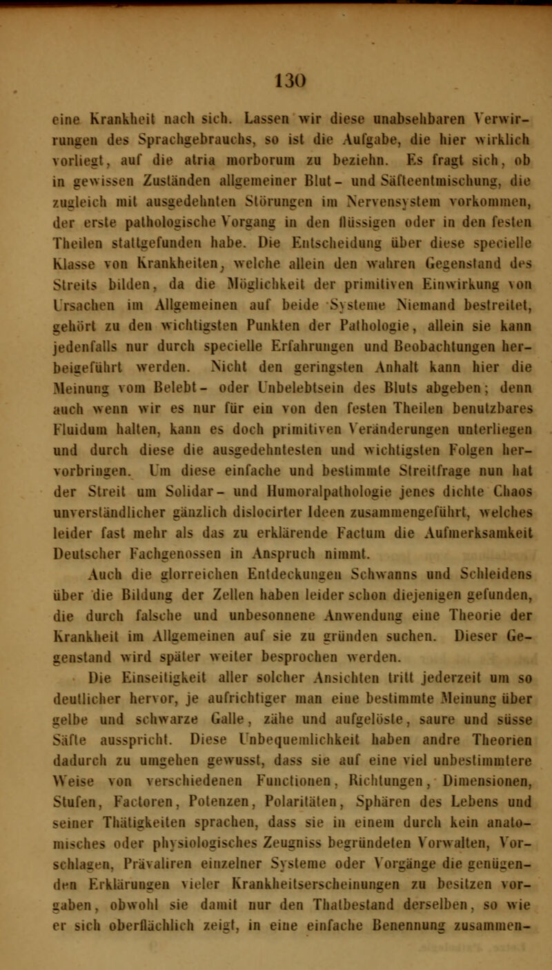 eine Krankheit nach sich. Lassen wir diese unabsehbaren Verwir- rungen des Sprachgebrauchs, so ist die Aufgabe, die hier wirklich vorliegt, auf die atria morborum zu beziehn. Es fragt sich, ob in gewissen Zuständen allgemeiner Blut- und Säfteentmischung, die zugleich mit ausgedehnten Störungen im Nervensystem vorkommen, der erste pathologische Vorgang in den llüssigen oder in den festen Theilen stallgefunden habe. Die Entscheidung über diese specielle Klasse von Krankheiten^ welche allein den wahren Gegenstand des Streits bilden, da die Möglichkeit der primitiven Einwirkung von Ursachen im Allgemeinen auf beide Systeme Niemand bestreitet, gehört zu den wichtigsten Punkten der Palhologie, allein sie kann jedenfalls nur durch specielle Erfahrungen und Beobachtungen her- beigeführt werden. Nicht den geringsten Anhalt kann hier die Meinung vom Belebt- oder Unbelebtsein des Bluts abgeben; denn auch wenn wir es nur für ein von den festen Theilen benutzbares Fluidum halten, kann es doch primitiven Veränderungen unterliegen und durch diese die ausgedehntesten und wichtigsten Folgen her- vorbringen. Um diese einfache und bestimmte Streitfrage nun hat der Streit um Solidar- und Humoraipathologie jenes dichte Chaos unverständlicher gänzlich dislocirter Ideen zusammengeführt, welches leider fast mehr als das zu erklärende Factum die Aufmerksamkeit Deutscher Fachgenossen in Anspruch nimmt. Auch die glorreichen Entdeckungen Schwanns und Schleidens über die Bildung der Zellen haben leider schon diejenigen gefunden, die durch falsche und unbesonnene Anwendung eine Theorie der Krankheit im Allgemeinen auf sie zu gründen suchen. Dieser Ge- genstand wird später weiter besprochen werden. Die Einseiligkeit aller solcher Ansichten tritt jederzeit um so deutlicher hervor, je aufrichtiger man eine bestimmte Meinung über gelbe und schwarze Galle, zähe und aufgelöste, saure und süsse Säfte ausspricht. Diese Unbequemlichkeit haben andre Theorien dadurch zu umgehen gewusst, dass sie auf eine viel unbestimmtere Weise von verschiedenen Functionen, Richtungen, Dimensionen, Stufen, Factoren, Potenzen, Polaritäten, Sphären des Lebens und seiner Thätigkeiten sprachen, dass sie in einem durch kein anato- misches oder physiologisches Zeugniss begründeten Vorwalten, Vor- schlagen, Prävaliren einzelner Systeme oder Vorgänge die genügen- den Erklärungen vieler Krankheitserscheinungen zu besitzen vor- gaben, obwohl sie damit nur den Thatbestand derselben, so wie er sich oberflächlich zeigt, in eine einfache Benennung zusammen-