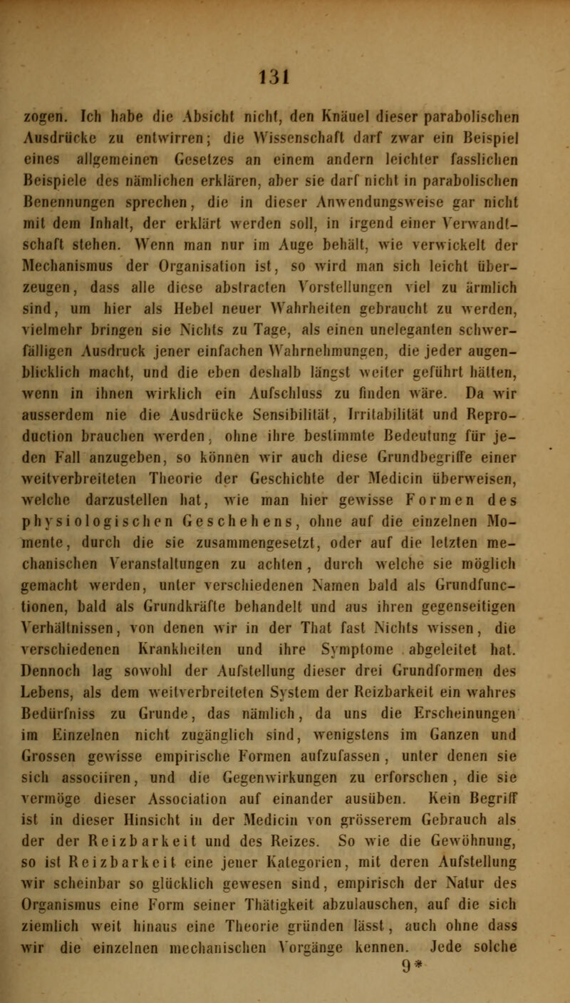 zogen. Ich habe die Absicht nicht, den Knäuel dieser parabolischen Ausdrücke zu entwirren; die Wissenschaft darf zwar ein Beispiel eines allgemeincTi Gesetzes an einem andern leichter fasslichen Beispiele des nämlichen erklären, aber sie darf nicht in parabolischen Benennungen sprechen, die in dieser Anwendungsweise gar nicht mit dem Inhalt, der erklärt werden soll, in irgend einer Verwandt- schaft stehen. Wenn man nur im Auge behält, wie verwickelt der Mechanismus der Organisation ist, so wird man sich leicht über- zeugen, dass alle diese absiracten Vorstellungen viel zu ärmlich sind, um hier als Hebel neuer Wahrheiten gebraucht zu werden, vielmehr bringen sie Nichts zu Tage, als einen uneleganten schwer- fälligen Ausdruck jener einfachen Wahrnehmungen, die jeder augen- blicklich macht, und die eben deshalb längst weiter geführt hätten, wenn in ihnen wirklich ein Aufschluss zu finden wäre. Da wir ausserdem nie die Ausdrücke Sensibilität, Irritabilität und Repro- duction brauchen werden. ohne ihre bestimmte Bedeutung für je- den Fall anzugeben, so können wir auch diese GrundbegrilTe einer weitverbreiteten Theorie der Geschichte der Medicin überweisen, welche darzustellen hat, wie man hier gewisse Formen des physiologischen Geschehens, ohne auf die einzelnen Mo- mente, durch die sie zusammengesetzt, oder auf die letzten me- chanischen V'eranstaltungen zu achten, durch welche sie möglich gemacht werden, unter verschiedenen Namen bald als Grundfunc- tionen, bald als Grundkräfte behandelt und aus ihren gegenseitigen Verhältnissen, von denen wir in der That fast Nichts wissen, die verschiedenen Krankheiten und ihre Symptome , abgeleitet hat. Dennoch lag sowohl der Aufstellung dieser drei Grundformen des Lebens, als dem weitverbreiteten System der Reizbarkeit ein wahres Bedürfniss zu Grunde, das nämlich, da uns die Erscheinungen im Einzelnen nicht zugänglich sind, wenigstens im Ganzen und Grossen gewisse empirische Formen aufzufassen , unter denen sie sich associiren, und die Gegenwirkungen zu erforschen, die sie vermöge dieser Association auf einander ausüben. Kein Begriff ist in dieser Hinsicht in der Medicin von grösserem Gebrauch als der der Reizbarkeit und des Reizes. So wie die Gewöhnung, so ist Reizbarkeit eine jener Kategorien, mit deren Aufstellung wir scheinbar so glücklich gewesen sind, empirisch der Natur des Organismus eine Form seiner Thätigkeit abzulauschen, auf die sich ziemlich weit hinaus eine Theorie gründen lässt, auch ohne dass wir die einzelnen mechanischen Vorgänge kennen. Jede solche 9*