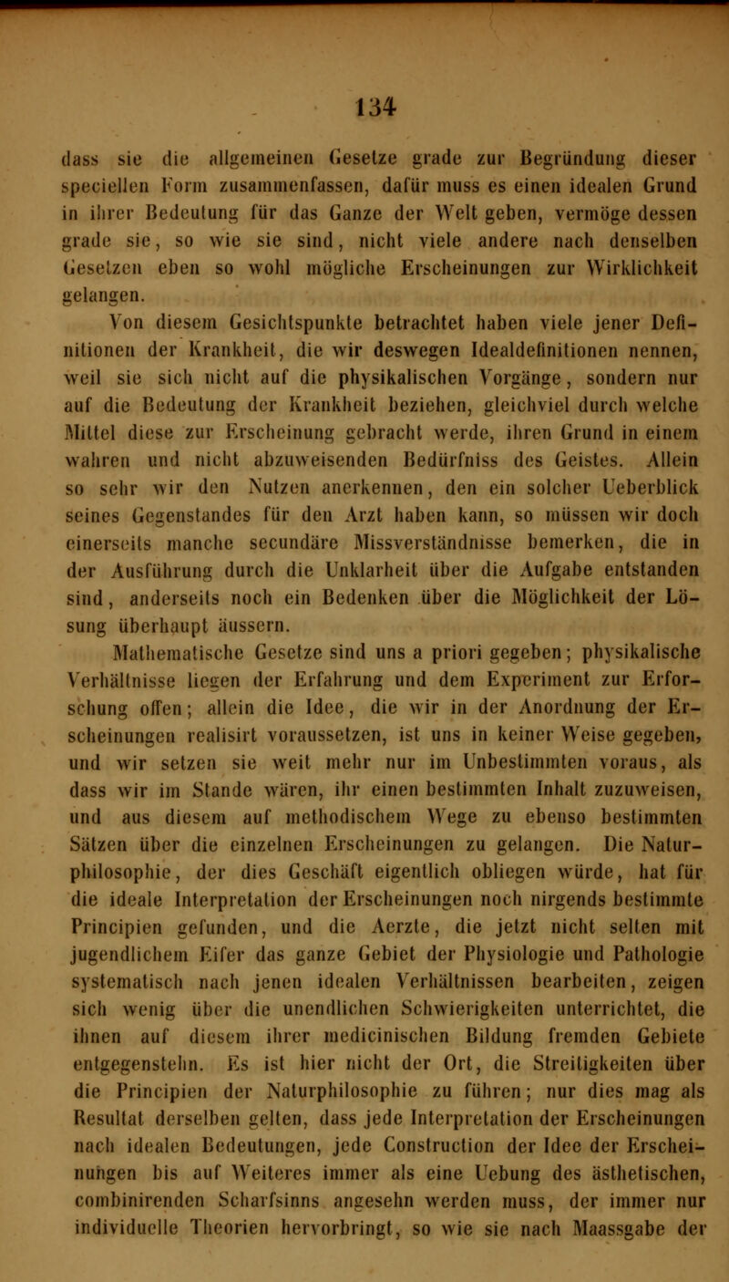 (lass sie die allgemeinen Gesetze grade zur Begründung dieser speciellen Form zusammenfassen, dafür muss es einen idealen Grund in ihrer Bedeutung für das Ganze der Welt geben, vermöge dessen grade sie, so wie sie sind, nicht viele andere nach denselben Gesetzen eben so wohl mögliche Erscheinungen zur Wirklichkeit gelangen. Von diesem Gesichtspunkte betrachtet haben viele jener Defi- nitionen der Krankheit, die wir deswegen Idealdefinitionen nennen, weil sie sich nicht auf die physikalischen Vorgänge, sondern nur auf die Bedeutung der Krankheit beziehen, gleichviel durch welche Mittel diese zur Erscheinung gebracht werde, ihren Grund in einem wahren und nicht abzuweisenden Bedürfniss des Geistes. Allein so sehr wir den Nutzen anerkennen, den ein solcher Ueberblick seines Gegenstandes für den Arzt haben kann, so müssen wir doch einerseits manche secundäre Missverständnisse bemerken, die in der Ausführung durch die Unklarheit über die Aufgabe entstanden sind, anderseits noch ein Bedenken über die Möglichkeil der Lö- sung überhaupt äussern. Mathematische Gesetze sind uns a priori gegeben; physikalische Verhällnisse liegen der Erfahrung und dem Experiment zur Erfor- schung ofi'en; allein die Idee, die wir in der Anordnung der Er- scheinungen realisirt voraussetzen, ist uns in keiner Weise gegeben, und wir setzen sie weit mehr nur im Unbestimmten voraus, als dass wir im Stande wären, ihr einen bestimmten Inhalt zuzuweisen, und aus diesem auf methodischem Wege zu ebenso bestimmten Sätzen über die einzelnen Erscheinungen zu gelangen. Die Natur- philosophie, der dies Geschäft eigentlich obliegen würde, hat für die ideale Interpretation der Erscheinungen noch nirgends bestimmte Principien gefunden, und die Aerzte, die jetzt nicht selten mit jugendlichem Eifer das ganze Gebiet der Physiologie und Pathologie systematisch nach jenen idealen Verhältnissen bearbeiten, zeigen sich wenig über die unendlichen Schwierigkeiten unterrichtet, die ihnen auf diesem ihrer medicinischen Bildung fremden Gebiete entgegenstehn. Es ist hier nicht der Ort, die Streitigkeiten über die Principien der Naturphilosophie zu führen; nur dies mag als Resultat derselben gelten, dass jede Interpretation der Erscheinungen nach idealen Bedeutungen, jede Construction der Idee der Erschei- nungen bis auf Weiteres immer als eine Uebung des ästhetischen, combinirenden Scharfsinns angesehn werden muss, der immer nur individuelle Theorien hervorbringt, so wie sie nach Maassgabe der