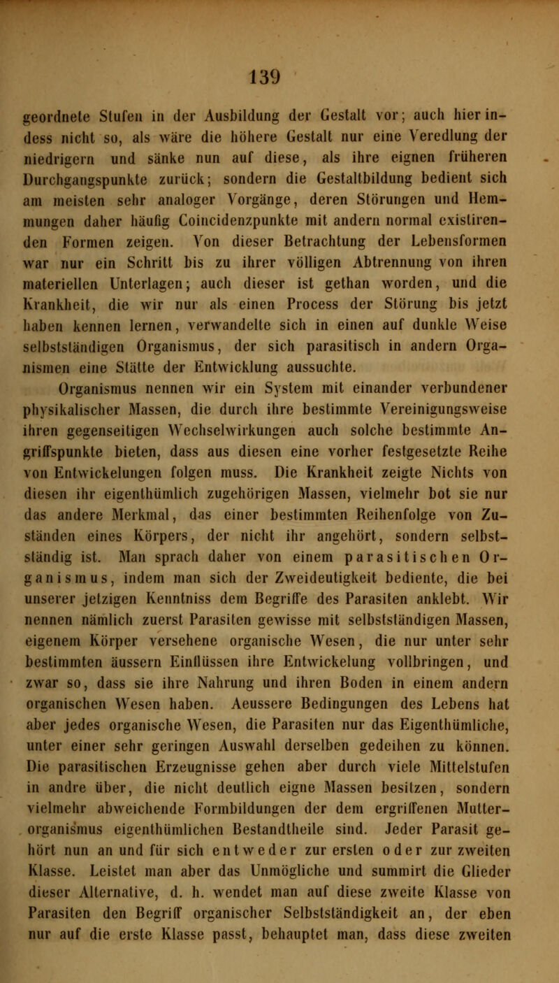 geordnete Stufen in der Ausbildung der Gestalt vor; auch hier in- dess nicht so, als wäre die höhere Gestalt nur eine Veredlung der niedrigem und sänke nun auf diese, als ihre eignen früheren Durchgangspunkte zurück; sondern die Gestaltbildung bedient sich am meisten sehr analoger Vorgänge, deren Störungen und Hem- mungen daher häufig Coincidenzpunkte mit andern normal existiren- den Formen zeigen. Von dieser Betrachtung der Lebensformen war nur ein Schritt bis zu ihrer völligen Abtrennung von ihren materiellen Unterlagen; auch dieser ist gethan worden, und die Krankheit, die wir nur als einen Process der Störung bis jetzt haben kennen lernen, verwandelte sich in einen auf dunkle Weise selbstständigen Organismus, der sich parasitisch in andern Orga- nismen eine Stätte der Entwicklung aussuchte. Organismus nennen wir ein System mit einander verbundener physikalischer Massen, die durch ihre bestimmte Vereinigungsweise ihren gegenseitigen Wechselwirkungen auch solche bestimmte An- griffspunkte bieten, dass aus diesen eine vorher festgesetzte Reihe von Entwickelungen folgen muss. Die Krankheit zeigte Nichts von diesen ihr eigenthümlich zugehörigen Massen, vielmehr bot sie nur das andere Merkmal, das einer bestimmten Reihenfolge von Zu- ständen eines Körpers, der nicht ihr angehört, sondern selbst- ständig ist. Man sprach daher von einem parasitischen Or- ganismus, indem man sich der Zweideutigkeit bediente, die bei unserer jetzigen Kenntniss dem Begriffe des Parasiten anklebt. Wir nennen nämlich zuerst Parasiten gewisse mit selbstständigen Massen, eigenem Körper versehene organische Wesen, die nur unter sehr bestimmten äussern Einilüssen ihre Entwickelung vollbringen, und zwar so, dass sie ihre Nahrung und ihren Boden in einem andern organischen Wesen haben. Aeussere Bedingungen des Lebens hat aber jedes organische Wesen, die Parasiten nur das Eigenthümliche, unter einer sehr geringen Auswahl derselben gedeihen zu können. Die parasitischen Erzeugnisse gehen aber durch viele Mittelstufen in andre über, die nicht deutlich eigne Massen besitzen, sondern vielmehr abweichende Formbildungen der dem ergriffenen Mutter- organismus eigenthümlichen Bestandtheile sind. Jeder Parasit ge- hört nun an und für sich entweder zur ersten oder zur zweiten Klasse. Leistet man aber das Unmögliche und summirt die Glieder dieser Alternative, d. h. wendet man auf diese zweite Klasse von Parasiten den Begriff organischer Selbstständigkeit an, der eben nur auf die erste Klasse passt, behauptet man, dass diese zweiten