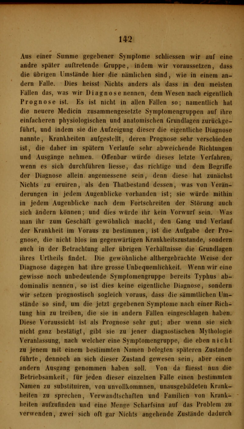 Aus einer Summe gegebener Symptome schlicssen wir auf eine andre später auftretende Gruppe, indem wir voraussetzen, dass die übrigen Umstände hier die nämlichen sind, wie in einem an- dern Falle. Dies heisst Nichts anders als dass in den meisten Fällen das, was wir Diagnose nennen, dem Wesen nach eigentlich Prognose ist. Es ist nicht in allen Fällen so; namentlich hat die neuere Medicin zusammengesetzte Symptomengruppen auf ihre einfacheren physiologischen und anatomischen Grundlagen zurückge- führt, und indem sie die Aufzeigung dieser die eigentliche Diagnose nannte, Krankheiten aufgestellt, deren Prognose sehr verschieden ist, die daher im spätem Verlaufe sehr abweichende Richtungen und Ausgänge nehmen. Offenbar würde dieses letzte Verfahren, wenn es sich durchführen Hesse, das richtige und dem Begriffe der Diagnose allein, angemessene sein, denn diese hat zunächst Nichts zu eruiren, als den Thatbestand dessen, was von Verän- derungen in jedem Augenblicke vorhanden ist; sie würde mithin in jedem Augenblicke nach dem Fortschreiten der Störung auch sich ändern können; und dies würde ihr kein Vorwurf sein. Was man ihr zum Geschäft gewöhnlich macht, den Gang und Verlauf der Krankheit im Voraus zu bestimmen, ist die Aufgabe der Pro- gnose, die nicht blos im gegenwärtigen Krankheitszustande, sondern auch in der Betrachtung aller übrigen Verhältnisse die Grundlagen ihres Urtheils findet. Die gewöhnliche althergebrachte Weise der Diagnose dagegen hat ihre grosse Unbequemlichkeit. Wenn wir eine gewisse noch unbedeutende Symptomengruppe bereits Typhus ab- dominalis nennen, so ist dies keine eigentliche Diagnose, sondern wir setzen prognostisch sogleich voraus, dass die sämmtlichen Um- stände so sind, um die jetzt gegebenen Symptome nach einer Rich- tung hin zu treiben, die sie in andern Fällen eingeschlagen haben. Diese Voraussicht ist als Prognose sehr gut; aber wenn sie sich nicht ganz bestätigt, gibt sie zu jener diagnostischen Mythologie Veranlassung, nach welcher eine Symptomengruppe, die eben nicht zu jenem mit einem bestimmten Namen belegten späteren Zustande führte, dennoch an sich dieser Zustand gewesen sein, aber einen andern Ausgang genommen haben soll. Von da fliesst nun die Betriebsamkeit, für jeden dieser einzelnen Fälle einen bestimmten Namen zu substituiren, von unvollkommnen, unausgebildeten Krank- heiten zu sprechen, Verwandtschaften und Familien von Krank- heiten aufzufinden und eine Menge Scharfsinn auf das Problem zu verwenden, zwei sich oft gar Nichts angehende Zustände dadurch