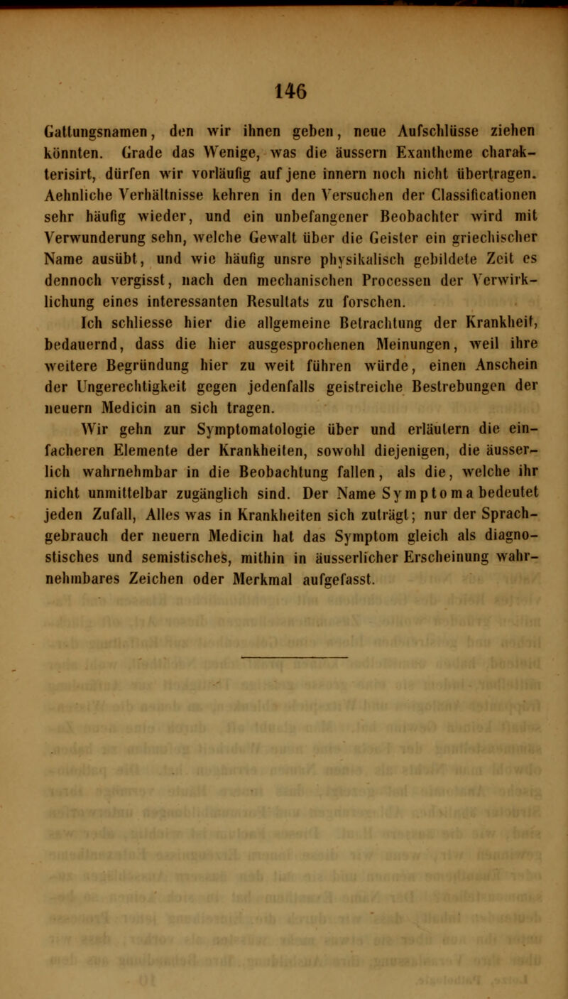 Galluiigsnamen, den wir ihnen geben, neue Aufschlüsse ziehen konnten. Grade das Wenige, was die äussern Exantheme charak- terisirt, dürfen wir vorläufig auf jene innern noch nicht übertragen. Aehnliche Verhältnisse kehren in den Versuchen der Classificationen sehr häufig wieder, und ein unbefangener Beobachter wird mit Verwunderung sehn, welche Gewalt über die Geisler ein griechischer Name ausübt, und wie häufig unsre physikalisch gebildete Zeit es dennoch vergisst, nach den mechanischen Processen der Verwirk- lichung eines interessanten Resultats zu forschen. Ich schliesse hier die allgemeine Betrachtung der Krankheit, bedauernd, dass die hier ausgesprochenen Meinungen, weil ihre weitere Begründung hier zu weit führen würde, einen Anschein der Ungerechtigkeit gegen jedenfalls geistreiche Bestrebungen der neuern Medicin an sich tragen. Wir gehn zur Symptomatologie über und erläutern die ein- facheren Elemente der Krankheiten, sowohl diejenigen, die äusser- lich wahrnehmbar in die Beobachtung fallen, als die, welche ihr nicht unmittelbar zugänglich sind. Der Name Symptoma bedeutet jeden Zufall, Alles was in Krankheiten sich zuträgt; nur der Sprach- gebrauch der neuern Medicin hat das Symptom gleich als diagno- stisches und semistisches, mithin in äusseiiicher Erscheinung wahr- nehmbares Zeichen oder Merkmal aufgefasst.