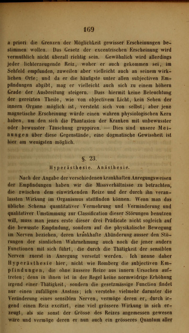 a priori die Grenzen der Möglichkeit gewisser Erscheinungen be- stimmen wollen. Das Gesetz der excentrischen Erscheinung wird vermuthlich nicht überall richtig sein. Gewöhnlich wird allerdings jeder lichterzeugende Reiz, woher er auch gekommen sei, im Sehfeld empfunden, zuweilen aber vielleicht auch an seinem wirk- lichen Orte; und da er die häufigste unter allen subjectiven Em- pfindungen abgibt, mag er vielleicht auch sich zu einem höhern Grade der Ausbreitung steigern. Dass hiermit keine Beleuchtung der gereizten Theile, wie von objectivem Licht, kein Sehen der innern Organe möglich ist, versteht sich von selbst; aber jene magnetische Erscheinung würde einen wahren physiologischen Kern haben, um den sich die Phantasien der Kranken mit unbewusster oder bewusster Täuschung gruppiren. — Dies sind unsere Mei- nungen über diese Gegenstände, eine dogmatische Gewissheit ist hier am wenigsten möglich. §. 23. Hyperästhesie. Anästhesie. Nach der Angabe der verschiedenen krankhaften Anregungsweisen der Empfindungen haben wir die Missverhältnisse zu betrachten, die zwischen dem einwirkenden Reize und der durch ihn veran- lassten Wirkung im Organismus stattfinden können. Wenn man das übliche Schema quantitativer Vermehrung und Verminderung und qualitativer Umstimmung zur Classification dieser Störungen benutzen will, muss man jenes erste dieser drei Prädicate nicht sogleich auf die bewusste Empfindung, sondern auf die physikalische Bewegung im Nerven beziehen, deren kra'nkhafle Abänderung ausser den Stö- rungen der sinnlichen Wahrnehmung auch noch die jener andern Functionen mit sich führt, die durch die Thätigkeit der sensiblen Nerven zuerst in Anregung versetzt werden. Ich nenne daher Hyperästhesie hier, nicht wie Romberg die subjectiven Em- pfindungen, die ohne äussere Reize aus innern Ursachen auf- treten ; denn in ihnen ist in der Regel keine normwidrige Erhöhung irgend einer Thätigkeit, sondern die gesetzmässige Function findet nur einen zufälligen Anstoss; ich verstehe vielmehr darunter die Veränderung eines sensiblen Nerven, vermöge deren er, durch ir- gend einen Reiz excitirt, eine viel grössere Wirkung in sich er- zeugt, als sie sonst der Grösse des Reizes angemessen gewesen wäre und vermöge deren er nun auch ein grösseres Quantum aller