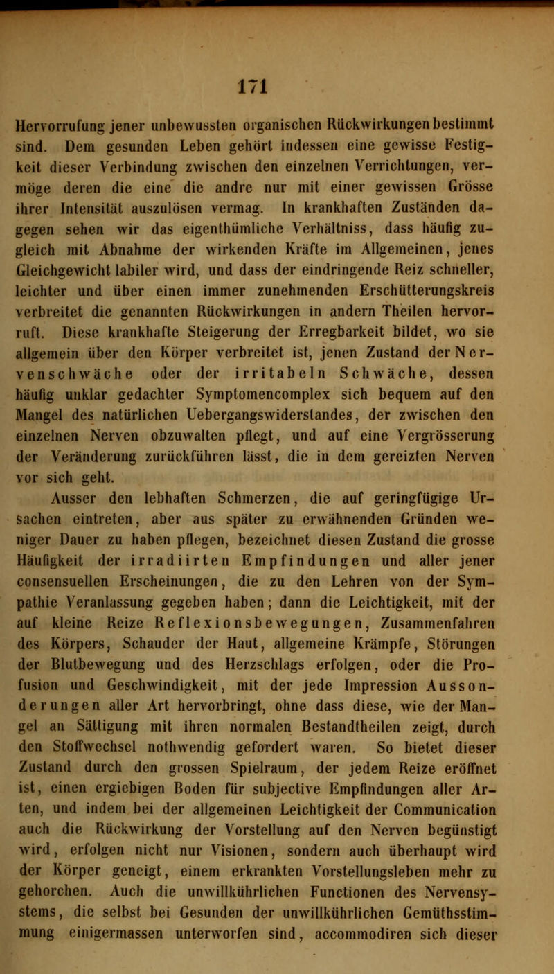 Hervorrufung jener unbewussten organischen Rückwirkungen bestimmt sind. Dem gesunden Leben gehört indessen eine gewisse Festig- keit dieser Verbindung zwischen den einzelnen Verrichtungen, ver- möge deren die eine die andre nur mit einer gewissen Grösse ihrer Intensität auszulösen vermag. In krankhaften Zuständen da- gegen sehen wir das eigenthümliche Verhältniss, dass häufig zu- gleich mit Abnahme der wirkenden Kräfte im Allgemeinen, jenes Gleichgewicht labiler wird, und dass der eindringende Reiz schneller, leichter und über einen immer zunehmenden Erschütterungskreis verbreitet die genannten Rückwirkungen in andern Theilen hervor- ruft. Diese krankhafte Steigerung der Erregbarkeit bildet, wo sie allgemein über den Körper verbreitet ist, jenen Zustand der Ner- venschwäche oder der irritabeln Schwäche, dessen häufig unklar gedachter Symptomencomplex sich bequem auf den Mangel des natürlichen Uebergangswiderstandes, der zwischen den einzelnen Nerven obzuwalten pflegt, und auf eine Vergrösserung der Veränderung zurückführen lässt, die in dem gereizten Nerven vor sich geht. Ausser den lebhaften Schmerzen, die auf geringfügige Ur- sachen eintreten, aber aus später zu erwähnenden Gründen we- niger Dauer zu haben pflegen, bezeichnet diesen Zustand die grosse Häufigkeit der irradiirten Empfindungen und aller jener consensuellen Erscheinungen, die zu den Lehren von der Sym- pathie Veranlassung gegeben haben; dann die Leichtigkeit, mit der auf kleine Reize Reflexionsbewegungen, Zusammenfahren des Körpers, Schauder der Haut, allgemeine Krämpfe, Störungen der Blutbewegung und des Herzschlags erfolgen, oder die Pro- fusion und Geschwindigkeit, mit der jede Impression Ausson- derungen aller Art hervorbringt, ohne dass diese, wie der Man- gel an Sättigung mit ihren normalen Bestandtheilen zeigt, durch den Stofl'wechsel nothwendig gefordert waren. So bietet dieser Zustand durch den grossen Spielraum, der jedem Reize eröff'net ist, einen ergiebigen Boden für subjective Empfindungen aller Ar- ten, und indem bei der allgemeinen Leichtigkeit der Communication auch die Rückwirkung der Vorstellung auf den Nerven begünstigt wird, erfolgen nicht nur Visionen, sondern auch überhaupt wird der Körper geneigt, einem erkrankten Vorstellungsleben mehr zu gehorchen. Auch die unwillkührlichen Functionen des Nervensy- stems, die selbst bei Gesunden der unwillkührlichen Gemüthsstim- mung einigermassen unterworfen sind, accommodiren sich dieser