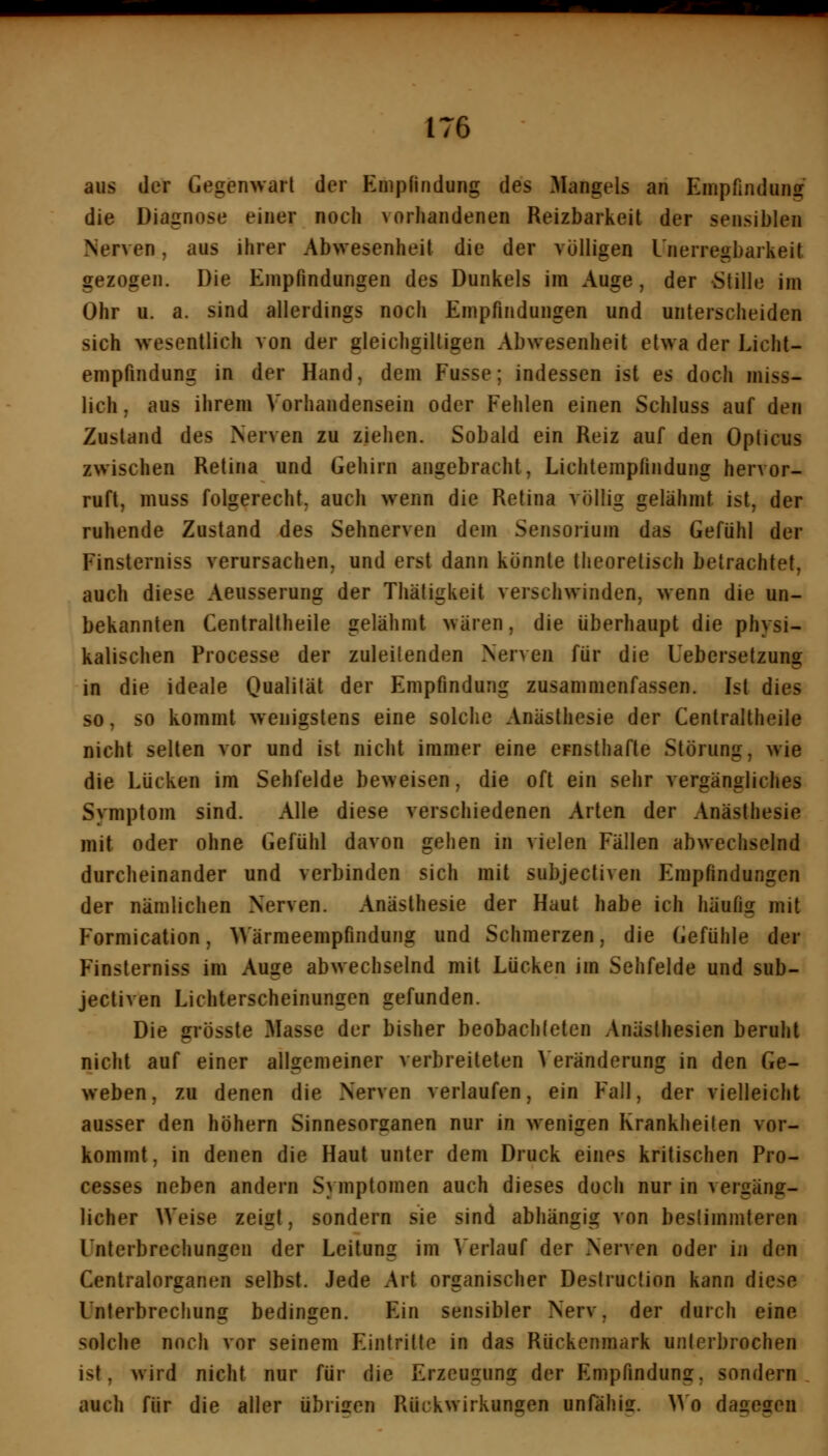 aus der Gegenwart der Empfindung des Mangels an Empfindung die Diagnose einer noch vorhandenen Reizbarkeit der sensiblen Nerven, aus ihrer Abwesenheit die der völligen l'nerregbarkeit gezogen. Die Empfindungen des Dunkels im Auge, der Stille im Ohr u. a. sind allerdings noch Empfindungen und unterscheiden sich wesentlich von der gleichgiltigen Abwesenheit etwa der Licht- empfindung in der Hand, dem Fusse; indessen ist es doch miss- lich, aus ihrem Vorhandensein oder Fehlen einen Schluss auf den Zustand des Nerven zu ziehen. Sobald ein Reiz auf den Opticus zwischen Retina und Gehirn angebracht, Lichtempfindung hervor- ruft, muss folgerecht, auch wenn die Retina völlig gelähmt ist, der ruhende Zustand des Sehnerven dem Sensorium das Gefühl der Finsterniss verursachen, und erst dann könnte theoretisch betrachtet, auch diese Aeusserung der Thäligkeit verschwinden, wenn die un- bekannten Centraltheile gelähmt wären, die überhaupt die physi- kalischen Processe der zuleitenden Nerven für die Uebersetzung in die ideale Qualität der Empfindung zusammenfassen. Ist dies so, so kommt wenigstens eine solche Anästhesie der Centraltheile nicht selten vor und ist nicht immer eine ernsthafte Störung, wie die Lücken im Sehfelde beweisen, die oft ein sehr vergängliches Symptom sind. Alle diese verschiedenen Arten der Anästhesie mit oder ohne Gefühl davon gehen in vielen Fällen abwechselnd durcheinander und verbinden sich mit subjectiven Empfindungen der nämlichen Nerven. Anästhesie der Haut habe ich häufig mit Formication, Wärmeempfindung und Schmerzen, die Gefühle der Finsterniss im Auge abwechselnd mit Lücken im Sehfelde und sub- jectiven Lichterscheinungen gefunden. Die grösste Masse der bisher beobachteten Anästhesien beruht nicht auf einer allgemeiner verbreiteten Veränderung in den Ge- weben , zu denen die Nerven verlaufen, ein Fall, der vielleicht ausser den höhern Sinnesorganen nur in wenigen Krankheiten vor- kommt, in denen die Haut unter dem Druck eines kritischen Pro- cesses neben andern Symptomen auch dieses doch nur in vergäng- licher Weise zeigt, sondern sie sind abhängig von bestimmteren Unterbrechungen der Leitung im Verlauf der Nerven oder in den Centralorganen selbst. Jede Art organischer Destruction kann diese Unterbrechung bedingen. Ein sensibler Nerv, der durch eine solche noch vor seinem Eintritte in das Rückenmark unterbrochen ist, wird nicht nur für die Erzeugung der Empfindung, sondern, auch für die aller übrigen Rückwirkungen unfähiff. ^^ o dagegen