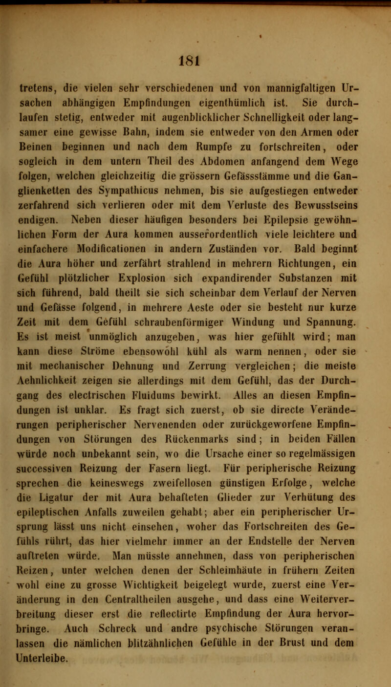 tretens, die vielen sehr verschiedenen und von mannigfaltigen Ur- sachen abhängigen Empfindungen eigenthümlich ist. Sie durch- laufen stetig, entweder mit augenblicklicher Schnelligkeit oder lang- samer eine gewisse Bahn, indem sie entweder von den Armen oder Beinen beginnen und nach dem Rumpfe zu fortschreiten, oder sogleich in dem untern Theil des Abdomen anfangend dem Wege folgen, welchen gleichzeitig die grössern Gefässstämme und die Gan- glienketten des Sympathicus nehmen, bis sie aufgestiegen entweder zerfahrend sich verlieren oder mit dem Verluste des Bewusstseins endigen. Neben dieser häufigen besonders bei Epilepsie gewöhn- lichen Form der Aura kommen ausserordentlich viele leichtere und einfachere Modificationen in andern Zuständen vor. Bald beginnt die Aura höher und zerfährt strahlend in mehrern Richtungen, ein Gefühl plötzlicher Explosion sich expandirender Substanzen mit sich führend, bald theilt sie sich scheinbar dem Verlauf der Nerven und Gefässe folgend, in mehrere Aeste oder sie besteht nur kurze Zeit mit dem Gefühl schraubenförmiger Windung und Spannung. Es ist meist unmöglich anzugeben, was hier gefühlt wird; man kann diese Ströme ebensowohl kühl als warm nennen, oder sie mit mechanischer Dehnung und Zerrung vergleichen; die meiste Aehnlichkeit zeigen sie allerdings mit dem Gefühl, das der Durch- gang des electrischen Fluidums bewirkt. Alles an diesen Empfin- dungen ist unklar. Es fragt sich zuerst, ob sie directe Verände- rungen peripherischer Nervenenden oder zurückgeworfene Empfin- dungen von Störungen des Rückenmarks sind; in beiden Fällen würde noch unbekannt sein, wo die Ursache einer so regelmässigen successiven Reizung der Fasern liegt. Für peripherische Reizung sprechen die keineswegs zweifellosen günstigen Erfolge, welche die Ligatur der mit Aura behafteten Glieder zur Verhütung des epileptischen Anfalls zuweilen gehabt; aber ein peripherischer Ur- sprung lässt uns nicht einsehen, woher das Fortschreiten des Ge- fühls rührt, das hier vielmehr immer an der Endstelle der Nerven auftreten würde. Man müsste annehmen, dass von peripherischen Reizen, unter welchen denen der Schleimhäute in frühern Zeiten wohl eine zu grosse Wichtigkeit beigelegt wurde, zuerst eine Ver- änderung in den Centraltheilen ausgehe, und dass eine Weiterver- breitung dieser erst die reftectirte Empfindung der Aura hervor- bringe. Auch Schreck und andre psychische Störungen veran- lassen die nämlichen blitzähnlichen Gefühle in der Brust und dem Unterleibe.