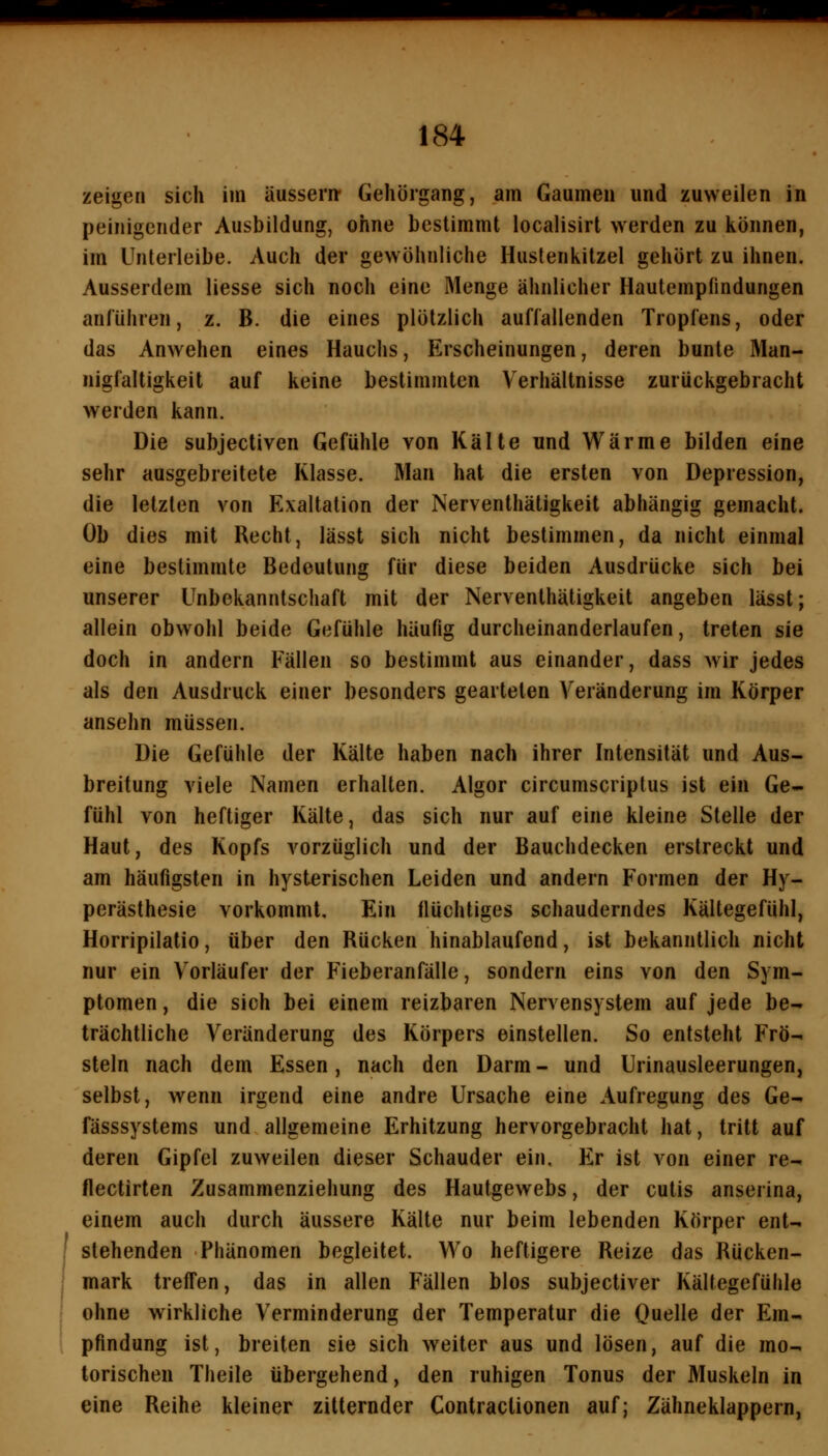 zeigen sich im äussern- Gehörgang, am Gaumen und zuweilen in peinigender Ausbildung, ohne bestimmt localisirt werden zu können, im Unterleibe. Auch der gewöhnliche Huslenkitzel gehört zu ihnen. Ausserdem Hesse sich noch eine Menge ähnlicher Hautemplindungen anführen, z. B. die eines plötzlich auffallenden Tropfens, oder das Anwehen eines Hauchs, Erscheinungen, deren bunte Man- nigfaltigkeit auf keine bestimmten Verhältnisse zurückgebracht werden kann. Die subjectiven Gefühle von Kälte und Wärme bilden eine sehr ausgebreitete Klasse. Man hat die ersten von Depression, die letzten von Exaltation der Nerventhätigkeit abhängig gemacht. Ob dies mit Recht, lässt sich nicht bestimmen, da nicht einmal eine bestimmte Bedeutung für diese beiden Ausdrücke sich bei unserer Unbekanntschaft mit der Nerventhätigkeit angeben lässt; allein obwohl beide Gefühle häufig durcheinanderlaufen, treten sie doch in andern Fällen so bestimmt aus einander, dass wir jedes als den Ausdruck einer besonders gearteten Veränderung im Körper ansehn müssen. Die Gefühle der Kälte haben nach ihrer Intensität und Aus- breitung viele Namen erhalten. Algor circumscriptus ist ein Ge- fühl von heftiger Kälte, das sich nur auf eine kleine Stelle der Haut, des Kopfs vorzüglich und der Bauchdecken erstreckt und am häufigsten in hysterischen Leiden und andern Formen der Hy- perästhesie vorkommt. Ein flüchtiges schauderndes Kältegefühl, Horripilatio, über den Rücken hinablaufend, ist bekanntlich nicht nur ein Vorläufer der Fieberanfälle, sondern eins von den Sym- ptomen , die sich bei einem reizbaren Nervensystem auf jede be- trächtliche Veränderung des Körpers einstellen. So entsteht Frö- steln nach dem Essen, nach den Darm - und Urinausleerungen, selbst, wenn irgend eine andre Ursache eine Aufregung des Ge- fässsystems und allgemeine Erhitzung hervorgebracht hat, tritt auf deren Gipfel zuweilen dieser Schauder ein. Er ist von einer re- flectirten Zusammenziehung des Hautgewebs, der cutis anserina, einem auch durch äussere Kälte nur beim lebenden Körper ent- I stehenden Phänomen begleitet. Wo heftigere Reize das Rucken- mark treffen, das in allen Fällen blos subjectiver Kältegefühle 1 ohne wirkliche Verminderung der Temperatur die Quelle der Em- pfindung ist, breiten sie sich weiter aus und lösen, auf die mo- torischen Theile übergehend, den ruhigen Tonus der Muskeln in eine Reihe kleiner zitternder Contractionen auf; Zähneklappern,