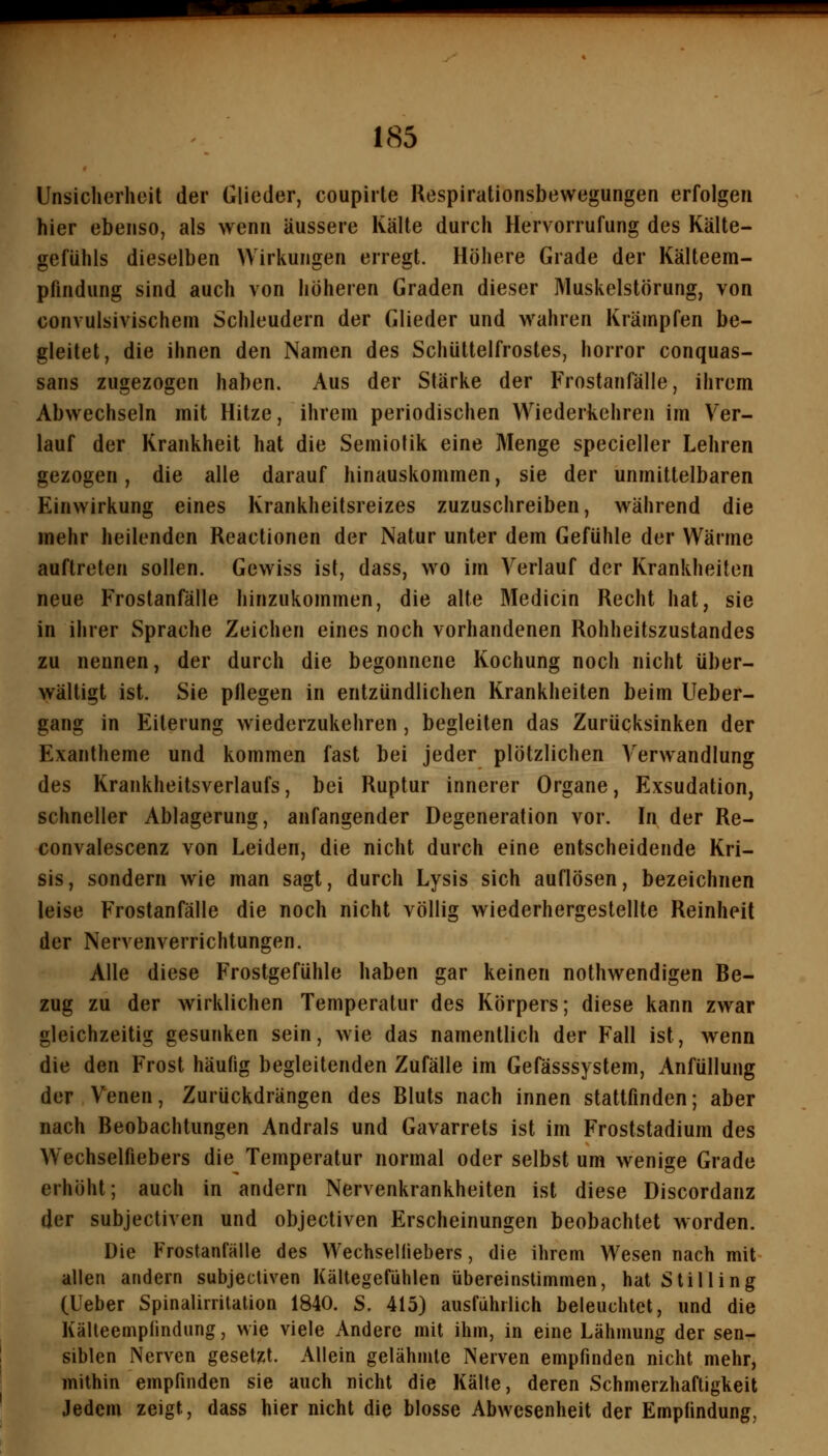 Unsicherheit der Glieder, coupirte Respirationsbewegungen erfolgen hier ebenso, als wenn äussere Kälte durch Hervorrufung des Kälte- gefühls dieselben Wirkungen erregt. Höhere Grade der Kälteem- pfindung sind auch von höheren Graden dieser Muskelstörung, von convulsivischem Schleudern der Glieder und wahren Krämpfen be- gleitet, die ihnen den Namen des Schüttelfrostes, horror conquas- sans zugezogen haben. Aus der Stärke der Frostanfälle, ihrem Abwechseln mit Hitze, ihrem periodischen Wiederkehren im Ver- lauf der Krankheit hat die Semiofik eine Menge specieller Lehren gezogen, die alle darauf hinauskommen, sie der unmittelbaren Einwirkung eines Krankheitsreizes zuzuschreiben, während die mehr heilenden Reactionen der Natur unter dem Gefühle der Wärme auftreten sollen. Gewiss ist, dass, wo im Verlauf der Krankheiten neue Frostanfälle hinzukommen, die alte Medicin Recht hat, sie in ihrer Sprache Zeichen eines noch vorhandenen Rohheitszustandes zu nennen, der durch die begonnene Kochung noch nicht über- wältigt ist. Sie pflegen in entzündlichen Krankheiten beim Ueber- gang in Eiterung wiederzukehren, begleiten das Zurücksinken der Exantheme und kommen fast bei jeder plötzlichen Verwandlung des Krankheitsverlaufs, bei Ruptur innerer Organe, Exsudation, schneller Ablagerung, anfangender Degeneration vor. In der Re- convalescenz von Leiden, die nicht durch eine entscheidende Kri- sis, sondern wie man sagt, durch Lysis sich auflösen, bezeichnen leise Frostanfälle die noch nicht völlig wiederhergestellte Reinheit der Nervenverrichtungen, Alle diese Frostgefühle haben gar keinen nothwendigen Be- zug zu der wirklichen Temperatur des Körpers; diese kann zwar gleichzeitig gesunken sein, wie das namentlich der Fall ist, wenn die den Frost häufig begleitenden Zufälle im Gefässsystem, Anfüllung der Venen, Zurückdrängen des Bluts nach innen stattfinden; aber nach Beobachtungen Andrals und Gavarrets ist im Froststadium des Wechselfiebers die Temperatur normal oder selbst um wenige Grade erhöht; auch in andern Nervenkrankheiten ist diese Discordanz der subjectiven und objectiven Erscheinungen beobachtet worden. Die Frostanfälle des Wechselliebers, die ihrem Wesen nach mit allen andern subjectiven Kältegefühlen übereinstimmen, hat Stilling (Ueber Spinalirritation 1840. S. 415) ausführlich beleuchtet, und die Kälteempfindung, wie viele Andere mit ihm, in eine Lähmung der sen- siblen Nerven gesetzt. Allein gelähmte Nerven empfinden nicht mehr, mithin empfinden sie auch nicht die Kälte, deren Schmerzhaftigkeit Jedem zeigt, dass hier nicht die blosse Abwesenheit der Empfindung,