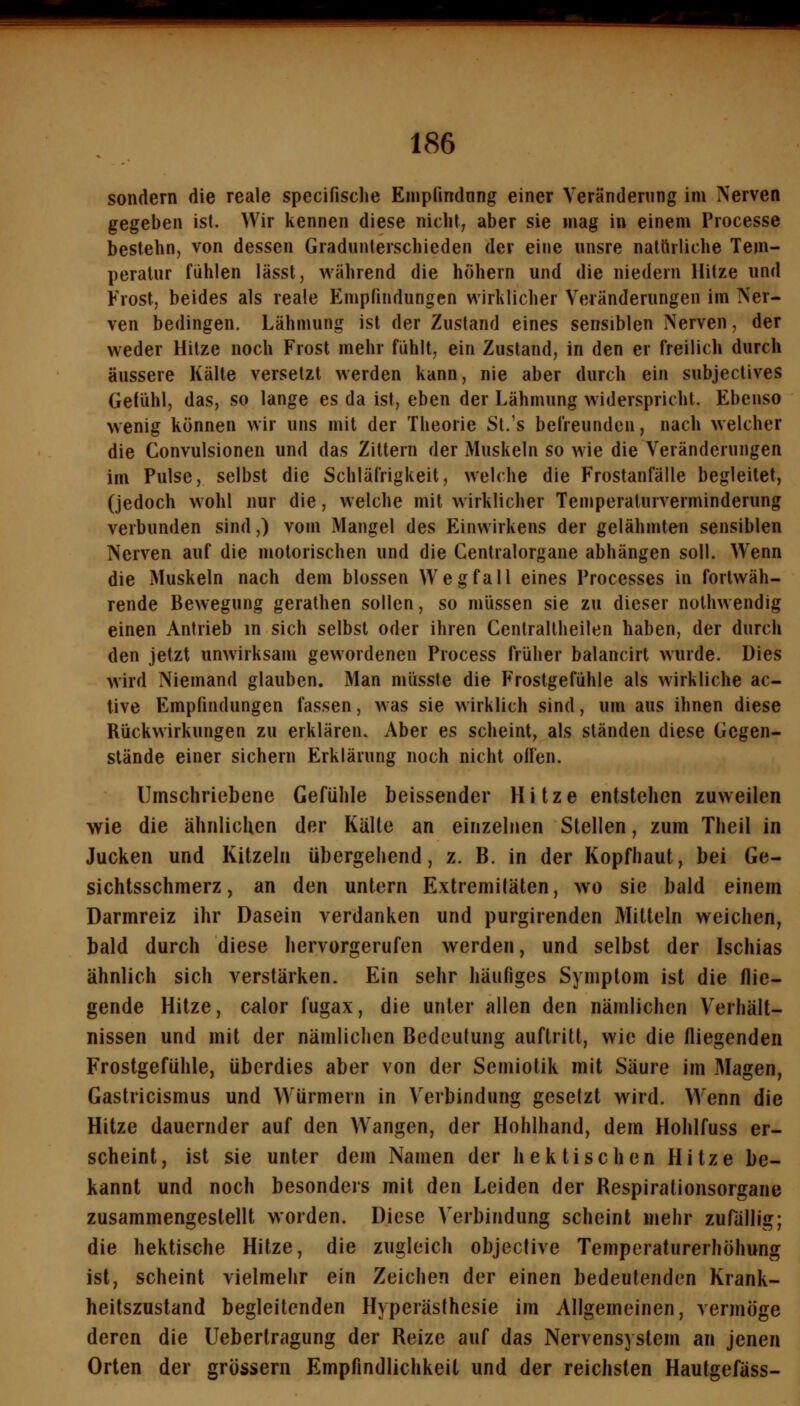 sondern die reale specifisclie Enjpfindnng einer Veränderung im Nerven gegeben ist. Wir kennen diese nicht, aber sie mag in einem Processe bestehn, von dessen Gradunterschieden der eine unsre nattirliche Tem- peratur fühlen lässt, während die hohem und die niedern Hitze und Frost, beides als reale Empfindungen wirklicher Veränderungen im Ner- ven bedingen. Lähmung ist der Zustand eines sensiblen Nerven, der weder Hitze noch Frost mehr fühlt, ein Zustand, in den er freilich durch äussere Kälte versetzt werden kann, nie aber durch ein subjectives Getühl, das, so lange es da ist, eben der Lähmung widerspricht. Ebenso wenig können wir uns mit der Theorie St.'s befreunden, nach welcher die Convulsionen und das Zittern der Muskeln so wie die Veränderungen im Pulse, selbst die Schläfrigkeit, welche die Frostanfälle begleitet, (jedoch wohl nur die, welche mit wirklicher Temperaturverminderung verbunden sind,) vom Mangel des Einwirkens der gelähmten sensiblen Nerven auf die motorischen und die Centralorgane abhängen soll. Wenn die Muskeln nach dem blossen Wegfall eines Processes in fortwäh- rende Bewegung gerathen sollen, so müssen sie zu dieser nolhwendig einen Antrieb in sich selbst oder ihren Centraltheilen haben, der durch den jetzt unwirksam gewordenen Process früher balancirl wurde. Dies wird Niemand glauben. Man müsste die Frostgefühle als wirkliche ac- tive Empfindungen fassen, was sie wirklich sind, um aus ihnen diese Rückwirkungen zu erklären. Aber es scheint, als ständen diese Gegen- stände einer sichern Erklärung noch nicht ollen. Umschriebene Gefühle beissender Hitze entstehen zuweilen wie die ähnlichen der Kälte an einzelnen Stellen, zum Theil in Jucken und Kitzeln übergehend, z. B. in der Kopfhaut, bei Ge- sichtsschmerz, an den untern Extremitäten, wo sie bald einem Darmreiz ihr Dasein verdanken und purgirenden Mitteln weichen, bald durch diese hervorgerufen werden, und selbst der Ischias ähnlich sich verstärken. Ein sehr häufiges Symptom ist die flie- gende Hitze, calor fugax, die unter allen den nämlichen Verhält- nissen und mit der nämlichen Bedeutung auftritt, wie die fliegenden Frostgefühle, überdies aber von der Semiotik mit Säure im Magen, Gastricismus und Würmern in Verbindung gesetzt wird. Wenn die Hitze dauernder auf den Wangen, der Hohlhand, dem Hohlfuss er- scheint, ist sie unter dem Namen der hektischen Hitze be- kannt und noch besonders mit den Leiden der Respiralionsorgane zusammengestellt worden. Diese Verbindung scheint mehr zurällig; die hektische Hitze, die zugleich objective Temperaturerhöhung ist, scheint vielmehr ein Zeichen der einen bedeutenden Krank- heitszustand begleitenden Hyperästhesie im Allgemeinen, vermöge deren die Uebertragung der Reize auf das Nervensystem an jenen Orten der grössern Empfindlichkeit und der reichsten Hautgefäss-